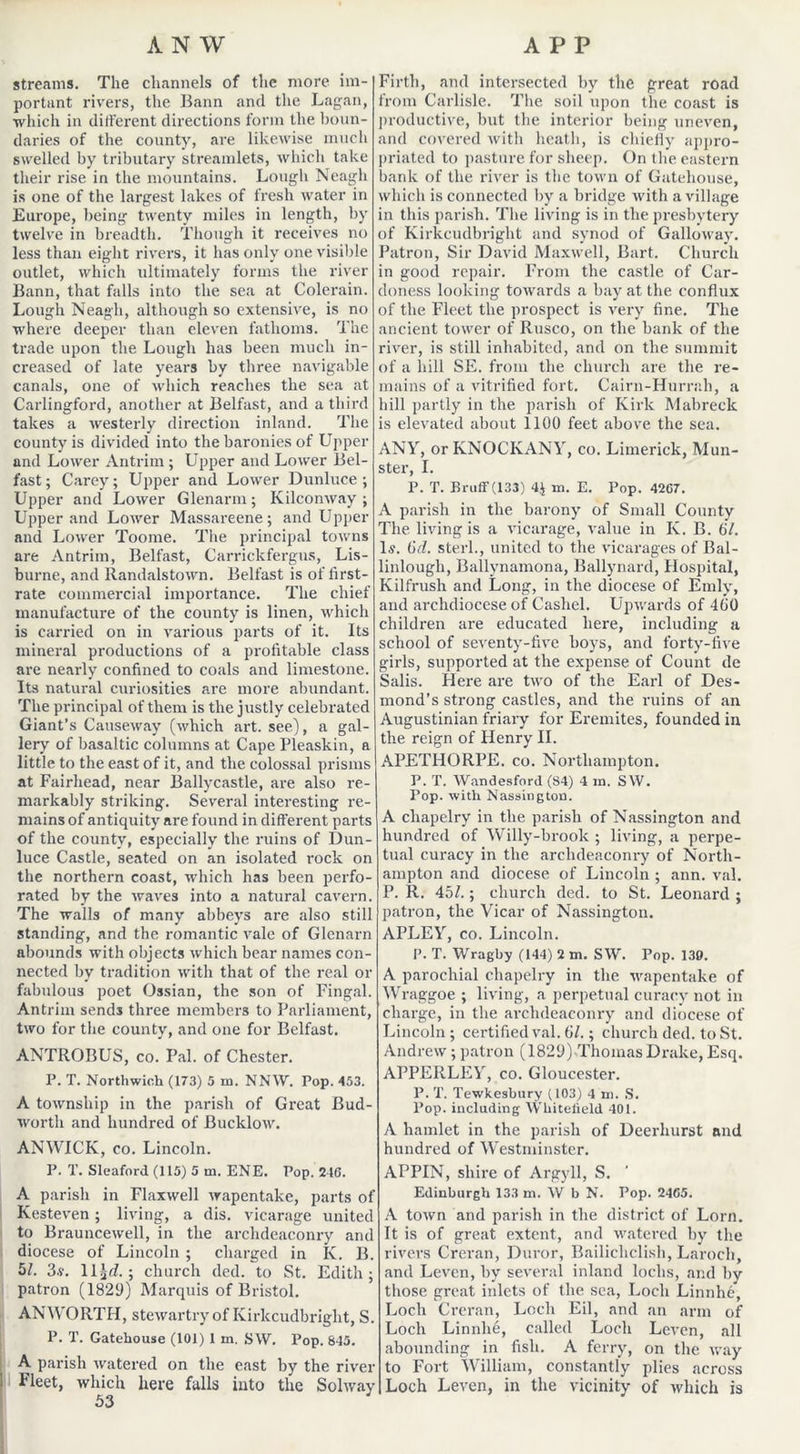 streams. The channels of the more im- portant rivers, the Bann and the Lagan, ■which in different directions form the boun- daries of the county, are likewise much swelled by tributary streamlets, which take their rise in the mountains. Lough Neagh is one of the largest lakes of fresh water in Europe, being twenty miles in length, by twelve in breadth. Though it receives no less than eight rivers, it has only one visible outlet, which ultimately forms the river Bann, that falls into the sea at Colerain. Lough Neagh, although so extensive, is no where deeper than eleven fathoms. The trade upon the Lough has been much in- creased of late years by three navigable canals, one of which reaches the sea at Carlingford, another at Belfast, and a third takes a westerly direction inland. The county is divided into the baronies of Upper and Lower Antrim; Upper and Lower Bel- fast; Carey; Upper and Lower Dunluce ; Upper and Lower Glenarm; Kilconway ; Upper and Lower Massareene; and Upper and Lower Toome. The principal towns are Antrim, Belfast, Carrickfergus, Lis- burne, and llandalstown. Belfast is of first- rate commercial importance. The chief manufacture of the county is linen, which is carried on in various parts of it. Its mineral productions of a profitable class are nearly confined to coals and limestone. Its natural curiosities are more abundant. The principal of them is the justly celebrated Giant’s Causeway (which art. see), a gal- lery of basaltic columns at Cape Pleaskin, a little to the east of it, and the colossal prisms at Fairhead, near Ballycastle, are also re- markably striking. Several interesting re- mains of antiquity are found in different parts of the county, especially the ruins of Dun- luce Castle, seated on an isolated rock on the northern coast, which has been perfo- rated by the waves into a natural cavern. The walls of many abbeys are also still standing, and the romantic vale of Glenarn abounds with objects which bear names con- nected by tradition with that of the real or fabulous poet Ossian, the son of Fingal. Antrim sends three members to Parliament, two for the county, and one for Belfast. ANTROBUS, co. Pal. of Chester. P. T. Northwich (173) 5 m. NNYV. Pop. 453. A township in the parish of Great Bud- worth and hundred of Bucklow. ANWICK, co. Lincoln. P. T. Sleaford (115) 5 m. ENE. Pop. 24G. A parish in Flaxwell wapentake, parts of Kesteven; living, a dis. vicarage united to Brauncewell, in the archdeaconry and diocese of Lincoln ; charged in Iv. B. 5/. 3.y. llgd ; church ded. to St. Edith; patron (1829) Marquis of Bristol. AN WORTH, stewartry of Kirkcudbright, S. P. T. Gatehouse (101) 1 m. SW. Pop. 645. A parish watered on the east by the river Fleet, which here falls into the Solway 53 Firth, and intersected by the great road from Carlisle. The soil upon the coast is productive, but the interior being uneven, and covered with heath, is chiefly appro- priated to pasture for sheep. On the eastern bank of the river is the town of Gatehouse, which is connected by a bridge with a village in this parish. The living is in the presbytery of Kirkcudbright and synod of Galloway. Patron, Sir David Maxwell, Bart. Church in good repair. From the castle of Car- doness looking towards a bay at the conflux of the Fleet the prospect is very fine. The ancient tower of Rusco, on the bank of the river, is still inhabited, and on the summit of a hill SE. from the church are the re- mains of a vitrified fort. Cairn-Hurrah, a hill partly in the parish of Kirk Mabreck is elevated about 1100 feet above the sea. ANY, or KNOCKANY, co. Limerick, Mun- ster, I. P. T. Bruff (133) 4$ ra. E. Pop. 42G7. A parish in the barony of Small County The living is a vicarage, value in Iv. B. 67. Is. 6d. sterl., united to the vicarages of Bal- linlough, Ballynamona, Ballynard, Hospital, Kilfrush and Long, in the diocese of Emly, and archdiocese of Cashel. Upwards of 460 children are educated here, including a school of seventy-five boys, and forty-five girls, supported at the expense of Count de Salis. Here are two of the Earl of Des- mond’s strong castles, and the ruins of an Augustinian friary for Eremites, founded in the reign of Henry II. APETHORPE. co. Northampton. P. T. Wandesford (84) 4 in. SW. Pop. with Nassington. A cliapelry in the parish of Nassington and hundred of Willy-brook ; living, a perpe- tual curacy in the archdeaconry of North- ampton and diocese of Lincoln ; ann. val. P. R. 45/.; church ded. to St. Leonard ; patron, the Vicar of Nassington. APLEY, co. Lincoln. P. T. Wragby (144) 2 m. SW. Pop. 130. A parochial cliapelry in the wapentake of Wraggoe ; living, a perpetual curacy not in charge, in the archdeaconry and diocese of Lincoln; certified val. 61.; church ded. to St. Andrew ; patron (1829) ^Thomas Drake, Esq. APPERLEY, co. Gloucester. P. T. Tewkesbury (103) 4 m. S. Pop. including Wliiteiield 401. A hamlet in the parish of Deerhurst and hundred of Westminster. APPIN, shire of Argyll, S. Edinburgh 133 m. W b N. Pop. 24G5. A town and parish in the district of Lorn. It is of great extent, and watered by the rivers Creran, Duror, Bailichclish, Laroch, and Leven, by several inland lochs, and by those great inlets of the sea, Loch Linnhe, Loch Creran, Loch Eil, and an arm of Loch Linnhe, called Loch Leven, all abounding in fish. A ferry, on the way to Fort William, constantly plies across Loch Leven, in the vicinity of which is