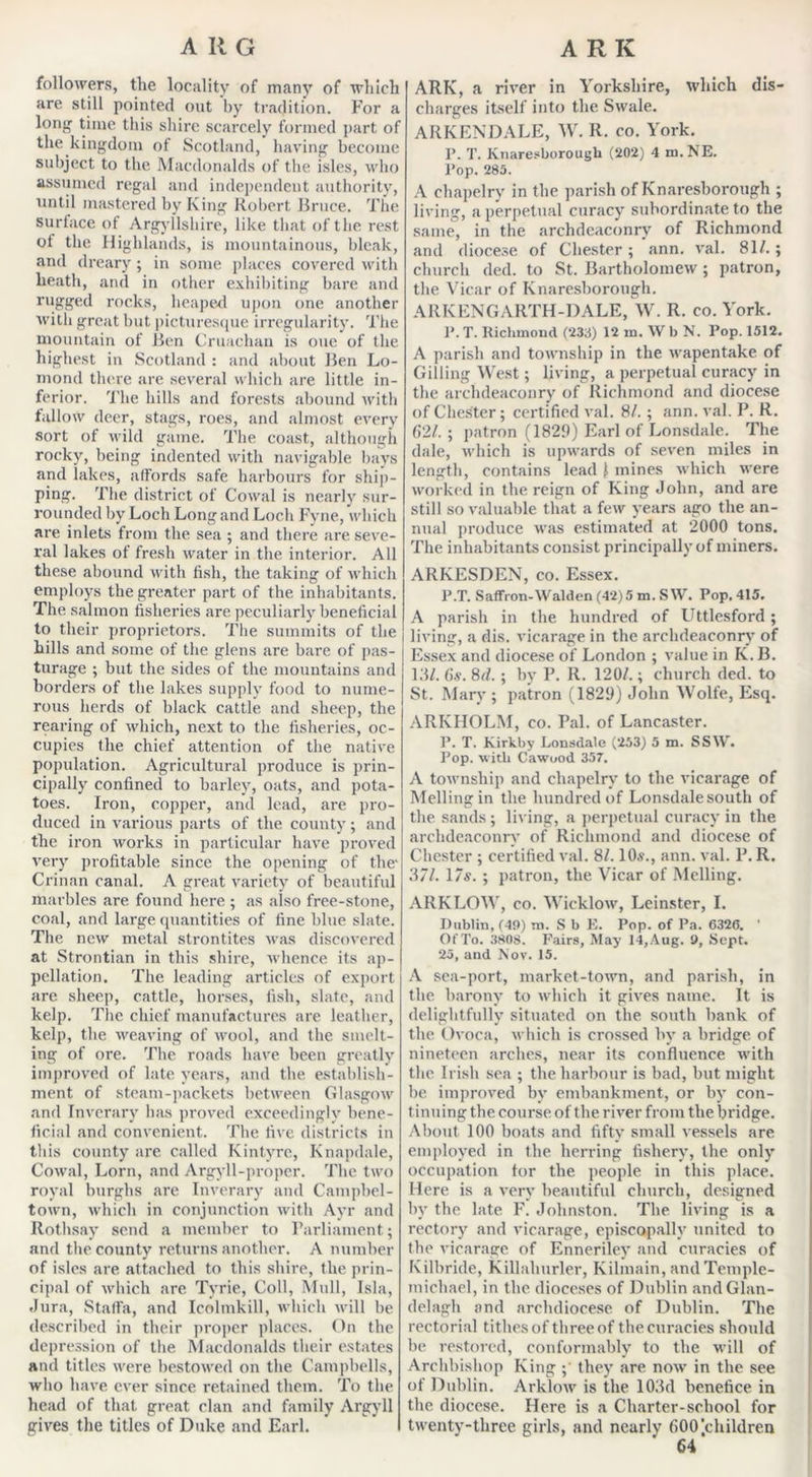 followers, the locality of many of which are still pointed out by tradition. For a l°ng time this shire scarcely formed part of the kingdom of Scotland, having become subject to the Macdonalds of the isles, who assumed regal and independent authority, until mastered by King Robert Bruce. The surface of Argyllshire, like that of the rest ot the Highlands, is mountainous, bleak, and dreary; in some places covered with heath, and in other exhibiting bare and rugged rocks, heaped upon one another with great but picturesque irregularity. The mountain of Ben Cruachan is one of the highest in Scotland : and about Ben Lo- mond there are several which are little in- ferior. The hills and forests abound with fallow deer, stags, roes, and almost every sort of wild game. The coast, although rocky, being indented with navigable bays and lakes, affords safe harbours for ship- ping. The district of Cowal is nearly sur- rounded by Loch Long and Loch Fyne, which are inlets from the sea ; and there are seve- ral lakes of fresh water in the interior. All these abound with fish, the taking of which employs the greater part of the inhabitants. The salmon fisheries are peculiarly beneficial to their proprietors. The summits of the hills and some of the glens are bare of pas- j turage ; but the sides of the mountains and borders of the lakes supply food to nume- rous herds of black cattle and sheep, the rearing of which, next to the fisheries, oc- cupies the chief attention of the native population. Agricultural produce is prin- cipally confined to barley, oats, and pota- toes. Iron, copper, and lead, are pro- duced in various parts of the county; and the iron works in particular have proved very profitable since the opening of the' Crinan canal. A great variety of beautiful marbles are found here ; as also free-stone, coal, and large quantities of fine bine slate. The new metal strontites was discovered at Strontian in this shire, whence its ap- pellation. The leading articles of export are sheep, cattle, horses, fish, slate, and kelp. The chief manufactures are leather, kelp, the weaving of wool, and the smelt- ing of ore. The roads have been greatly improved of late years, and the establish- ment of steam-packets between Glasgow and Inverary has proved exceedingly bene- ficial and convenient. The five districts in this county are called Kintyre, Knapdale, Cowal, Lorn, and Argyll-proper. The two royal burghs are Inverary and Campbel- town, which in conjunction with Ayr and Rothsay send a member to Parliament; and the county returns another. A number of isles are attached to this shire, the prin- cipal of which are Tyrie, Coll, Mull, Isla, Jura, Stalfa, and Icolmkill, which will be described in their proper places. On the depression of the Macdonalds their estates and titles were bestowed on the Campbells, who have ever since retained them. To the head of that great clan and family Argyll gives the titles of Duke and Earl. ARK, a river in Yorkshire, which dis- charges itself into the Swale. ARKENDALE, W. R. co. York. P. T. Ivnaresborough (202) 4 m.NE. Pop. 285. A chapelrv in the parish of Ivnaresborough ; living, a perpetual curacy subordinate to the same, in the archdeaconry of Richmond and diocese of Chester; ann. val. 81/. ; church ded. to St. Bartholomew ; patron, the Vicar of Ivnaresborough. ARKENGARTH-DALE, W. R. co. York. P.T. Richmond (238) 12 m. W b N. Pop. 1512. A parish and township in the wapentake of Gilling West; living, a perpetual curacy in the archdeaconry of Richmond and diocese of Chester; certified val. 8/. ; ann. val. P. R. 621. ; patron (1829) Earl of Lonsdale. The dale, which is upwards of seven miles in length, contains lead ) mines which were worked in the reign of King John, and are still so valuable that a few years ago the an- nual produce was estimated at 2000 tons. The inhabitants consist principally of miners. ARKESDEN, co. Essex. P.T. Saffron-Walden (42)5 m. S W. Pop. 415. A parish in the hundred of Uttlesford; living, a dis. vicarage in the archdeaconry of Essex and diocese of London ; value in K. B. 13/. 6s. 8d. ; by P. R. 120/.; church ded. to St. Mary ; patron (1829) John Wolfe, Esq. ARIvHOLM, co. Pal. of Lancaster. P. T. Kirkby Lonsdale (253) 5 m. SSW. Pop. with Cawuod 357. A township and chapelrv to the vicarage of Melling in the hundred of Lonsdale south of the sands ; living, a perpetual curacy in the archdeaconry of Richmond and diocese of Chester ; certified val. 8/. 10s., ann. val. P. R. 371. 17s. ; patron, the Vicar of Melling. ARKLOW, co. Wicklow, Leinster, I. Dublin, (49) m. S b E. Pop. of Pa. C326. ’ Of To. 3808. Fairs, May 14, Aug. 9, Sept. 25, and Nov. 15. A sea-port, market-town, and parish, in the barony to which it gives name. It is delightfully situated on the south bank of the Ovoca, which is crossed by a bridge of nineteen arches, near its confluence with the Irish sea ; the harbour is bad, but might be improved by embankment, or by con- tinuing the course of the river from the bridge. About 100 boats and fifty small vessels are employed in the herring fishery, the only occupation for the people in this place. Here is a very beautiful church, designed by the late F. Johnston. The living is a rectory and vicarage, episcopally united to the vicarage of Enneriley and curacies of Kilbride, Killahurler, Kilmain, andTemple- michael, in the dioceses of Dublin andGlan- delagh and archdiocese of Dublin. The rectorial tithes of three of the curacies should be restored, conformably to the will of Archbishop King ; they are now in the see of Dublin. Arklow is the 103d benefice in the diocese. Here is a Charter-school for twenty-three girls, and nearly 600’.children