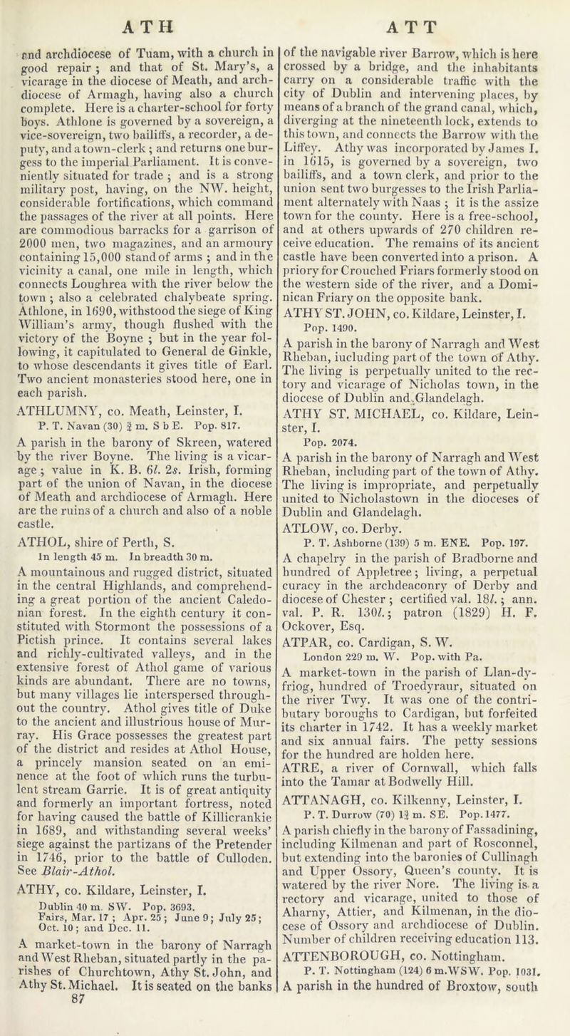 rnd archdiocese of Tuam, with a church in good repair ; and that of St. Mary’s, a vicarage in the diocese of Meath, and arch- diocese of Armagh, having also a church complete. Here is a charter-school for forty boys. Athlone is governed by a sovereign, a vice-sovereign, two bailiffs, a recorder, a de- puty, and a town-clerk; and returns one bur- gess to the imperial Parliament. It is conve- niently situated for trade ; and is a strong military post, having, on the NW. height, considerable fortifications, which command the passages of the river at all points. Here are commodious barracks for a garrison of 2000 men, two magazines, and an armoury containing 15,000 stand of arms ; and in the vicinity a canal, one mile in length, which connects Louglirea with the river below the town ; also a celebrated chalybeate spring. Athlone, in 1090, withstood the siege of King William’s army, though flushed with the victory of the Boyne ; but in the year fol- lowing, it capitulated to General de Ginkle, to whose descendants it gives title of Earl. Two ancient monasteries stood here, one in each parish. ATHLUMNY, co. Meath, Leinster, I. P. T. Navan (30) jni, S b E. Pop. 817. A parish in the barony of Skreen, watered by the river Boyne. The living is a vicar- age ; value in K. B. 61. 2s. Irish, forming part of the union of Navan, in the diocese of Meath and archdiocese of Armagh. Here are the ruins of a church and also of a noble castle. ATHOL, shire of Perth, S. In length 45 m. In breadth 30 ru. A mountainous and rugged district, situated in the central Highlands, and comprehend- ing a great portion of the ancient Caledo- nian forest. In the eighth century it con- stituted with Stormont the possessions of a Pictish prince. It contains several lakes and richly-cultivated valleys, and in the extensive forest of Athol game of various kinds are abundant. There are no towns, but many villages lie interspersed through- out the country. Athol gives title of Duke to the ancient and illustrious house of Mur- ray. His Grace possesses the greatest part of the district and resides at Athol House, a princely mansion seated on an emi- nence at the foot of which runs the turbu- lent stream Garrie. It is of great antiquity and formerly an important fortress, noted for having caused the battle of Killicrankie in 1689, and withstanding several weeks’ siege against the partizans of the Pretender in 1746, prior to the battle of Culloden. See Blair-Athol. ATHY, co. Kildare, Leinster, I. Dublin 40 m. SW. Pop. 3693. Fairs, Mar. 17 ; Apr. 25 ; June 9; July 25; Oct. 10; and Dec. 11. A market-town in the barony of Narragh and West Rheban, situated partly in the pa- rishes of Churchtown, Athy St.John, and Athy St. Michael. It is seated on the banks 87 of the navigable river Barrow, which is here crossed by a bridge, and the inhabitants carry on a considerable traffic with the city of Dublin and intervening places, by means of a branch of the grand canal, which, diverging at the nineteenth lock, extends to this town, and connects the Barrow witli the Lifl’ey. Athy was incorporated by James I. in 1615, is governed by a sovereign, two bailiffs, and a town clerk, and prior to the union sent two burgesses to the Irish Parlia- ment alternately with Naas ; it is the assize town for the county. Here is a free-school, and at others upwards of 270 children re- ceive education. The remains of its ancient castle have been converted into a prison. A priory for Crouched Friars formerly stood on the western side of the river, and a Domi- nican Friary on the opposite bank. ATHY ST. JOHN, co. Kildare, Leinster, I. Pop. 1490. A parish in the barony of Narragh and West Rheban, including part of the town of Athy. The living is perpetually united to the rec- tory and vicarage of Nicholas town, in the diocese of Dublin and.Glandelagh. ATHY ST. MICHAEL, co. Kildare, Lein- ster, I. Pop. 2074. A parish in the barony of Narragh and West Rheban, including part of the town of Athy. The living is impropriate, and perpetually united to Nicholastown in the dioceses of Dublin and Glandelagh. ATLOW, co. Derby. P. T. Ashborne (139) 5 in. ENE. Pop. 197. A cliapelry in the parish of Bradborne and hundred of Appletree; living, a perpetual curacy in the archdeaconry of Derby and diocese of Chester ; certified val. 18/.; ann. val. P. R. 130/.; patron (1829) H. F. Ockover, Esq. ATPAR, co. Cardigan, S. W. London 229 m. W. Pop. with Pa. A market-town in the parish of Llan-dy- friog, hundred of Troedyraur, situated on the river Twy. It was one of the contri- butary boroughs to Cardigan, but forfeited its charter in 1742. It has a weekly market and six annual fairs. The petty sessions for the hundred are holden here. ATRE, a river of Cornwall, which falls into the Tamar at Bodwelly Hill. ATTANAGH, co. Kilkenny, Leinster, I. P. T. Durrow (70) 1J m. SE. Pop. 1477. A parish chiefly in the barony of Fassadining, including Ivilmenan and part of Rosconnel, but extending into the baronies of Cullinagh and Upper Ossory, Queen’s county. It is watered by the river Nore. The living is a rectory and vicarage, united to those of Aharny, Attier, and Kilmenan, in the dio- cese of Ossory and archdiocese of Dublin. Number of children receiving education 113. ATTENBOROUGH, co. Nottingham. P. T. Nottingham (124) 6 m.WSW. Pop. 1031. A parish in the hundred of Broxtow, south