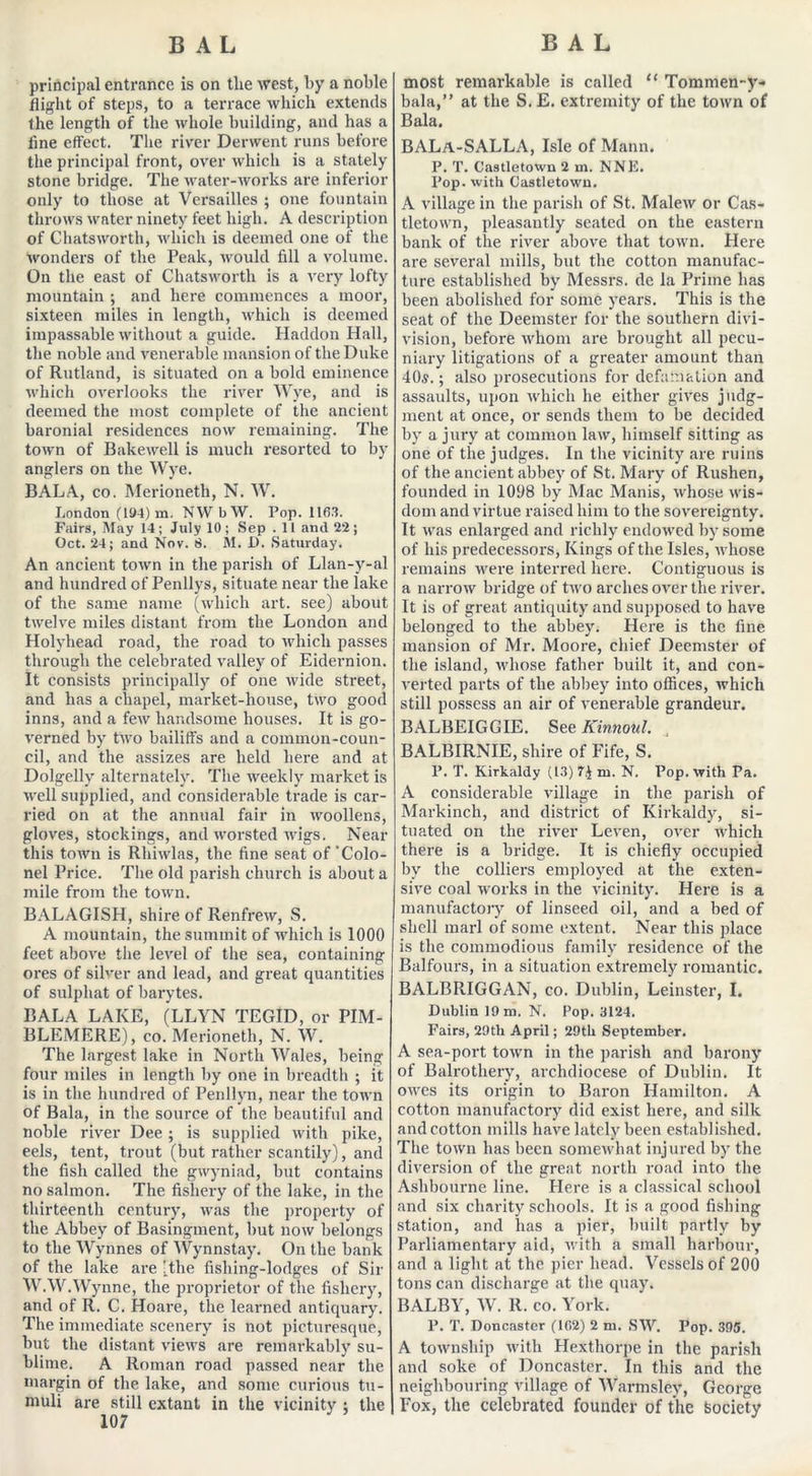 principal entrance is on the west, by a noble flight of steps, to a terrace which extends the length of the whole building, and has a fine effect. The river Derwent runs before the principal front, over which is a stately stone bridge. The water-works are inferior only to those at Versailles ; one fountain throws water ninety feet high. A description of Chatsworth, which is deemed one of the wonders of the Peak, would fill a volume. On the east of Chatsworth is a very lofty mountain ; and here commences a moor, sixteen miles in length, which is deemed impassable without a guide. Haddon Hall, the noble and venerable mansion of the Duke of Rutland, is situated on a bold eminence which overlooks the river Wye, and is deemed the most complete of the ancient baronial residences now remaining. The town of Bakewell is much resorted to by anglers on the Wye. BALA, co. Merioneth, N. W. London (19-1) m. NWbW. Pop. 1163. Fairs, May 14; July 10; Sep . 11 and 22; Oct. 24; and Nov. 8. M. I). Saturday. An ancient town in the parish of Llan-y-al and hundred of Penllys, situate near the lake of the same name (which art. see) about twelve miles distant from the London and Holyhead road, the road to which passes through the celebrated valley of Eidernion. It consists principally of one wide street, and has a chapel, market-house, two good inns, and a few handsome houses. It is go- verned by two bailiffs and a common-coun- cil, and the assizes are held here and at Dolgelly alternately. The weekly market is well supplied, and considerable trade is car- ried on at the annual fair in woollens, gloves, stockings, and worsted wigs. Near this town is Rhiwlas, the fine seat of'Colo- nel Price. The old parish church is about a mile from the town. BALAGISH, shire of Renfrew, S. A mountain, the summit of which is 1000 feet above the level of the sea, containing ores of silver and lead, and great quantities of sulphat of barytes. BALA LAKE, (LLYN TEGID, or PIM- BLEMERE), co. Merioneth, N. W. The largest lake in North Wales, being four miles in length by one in breadth ; it is in the hundred of Penllyn, near the town of Bala, in the source of the beautiful and noble river Dee ; is supplied with pike, eels, tent, trout (but rather scantily), and the fish called the gwyniad, but contains no salmon. The fishery of the lake, in the thirteenth century, was the property of the Abbey of Basingment, but now belongs to the Wynnes of Wynnstay. On the bank of the lake are (the fishing-lodges of Sir WAV.Wynne, the proprietor of the fishery, and of R. C. Hoare, the learned antiquary. The immediate scenery is not picturesque, but the distant views are remarkably su- blime. A Roman road passed near the margin of the lake, and some curious tu- muli are still extant in the vicinity i the 107 most remarkable is called “ Tommen-y- bala,” at the S. E. extremity of the town of Bala. BALa-SALLA, Isle of Mann. P. T. Castletown 2 m. NNE. Pop. with Castletown. A village in the parish of St. Malew or Cas- tletown, pleasantly seated on the eastern bank of the river above that town. Here are several mills, but the cotton manufac- ture established by Messrs, de la Prime has been abolished for some years. This is the seat of the Deemster for the southern divi- vision, before whom are brought all pecu- niary litigations of a greater amount than 40s.; also prosecutions for defamation and assaults, upon which he either gives judg- ment at once, or sends them to be decided by a jury at common law, himself sitting as one of the judges. In the vicinity are ruins of the ancient abbey of St. Mary of Rushen, founded in 1098 by Mac Manis, whose wis- dom and virtue raised him to the sovereignty. It was enlarged and richly endowed by some of his predecessors, Kings of the Isles, whose remains were interred here. Contiguous is a narrow bridge of two arches over the river. It is of great antiquity and supposed to have belonged to the abbey. Here is the fine mansion of Mr. Moore, chief Deemster of the island, whose father built it, and con- verted parts of the abbey into offices, which still possess an air of venerable grandeur. BALBEIGGIE. See Kinnoul. BALBIRNIE, shire of Fife, S. P. T. Kirkaldy (13) m. N. Pop. with Pa. A considerable village in the parish of Markinch, and district of Kirkaldy, si- tuated on the river Leven, over which there is a bridge. It is chiefly occupied by the colliers employed at the exten- sive coal works in the vicinity. Here is a manufactory of linseed oil, and a bed of shell marl of some extent. Near this place is the commodious family residence of the Balfours, in a situation extremely romantic. BALBRIGGAN, co. Dublin, Leinster, I. Dublin 19 m. N. Pop. 3124. Fairs, 29th April; 29th September. A sea-port town in the parish and barony of Balrothery, archdiocese of Dublin. It owes its origin to Baron Hamilton. A cotton manufactory did exist here, and silk and cotton mills have lately been established. The town has been somewhat injured by the diversion of the great north road into the Ashbourne line. Here is a classical school and six charity schools. It is a good fishing station, and has a pier, built partly by Parliamentary aid, with a small harbour, and a light at the pier head. Vessels of 200 tons can discharge at the quay. BALBY, W. R. co. York. P. T. Doncaster (102) 2 m. SW. Pop. 395. A township with Hexthorpe in the parish and soke of Doncaster. In this and the neighbouring village of Warmsley, George Fox, the celebrated founder of the Society