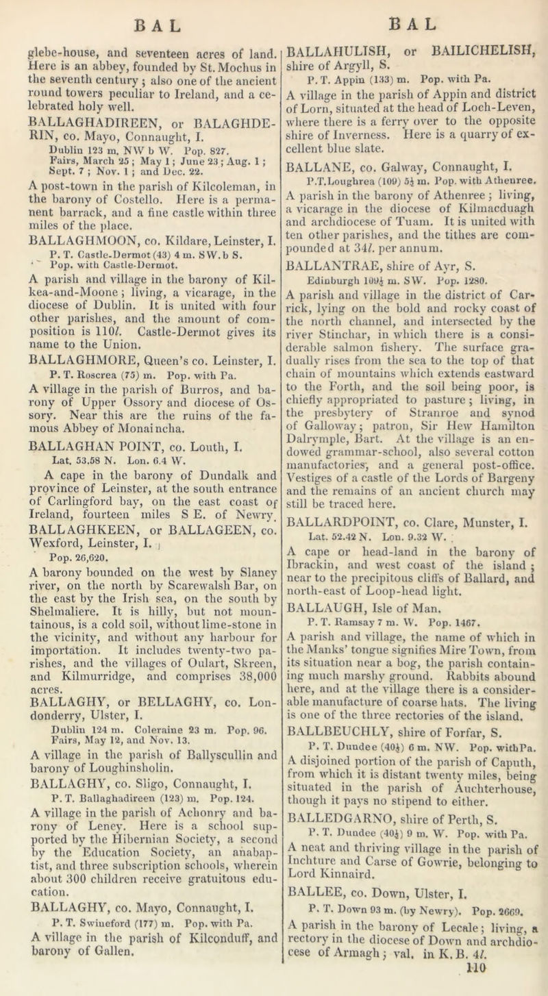 glebe-house, and seventeen acres of land. Here is an abbey, founded by St. Mochus in the seventh century ; also one of the ancient round towers peculiar to Ireland, and a ce- lebrated holy well. BALLAGHADIREEN, or BALAGHDE- RIN, co. Mayo, Connaught, I. Dublin 123 m. NW b W. Pop. 827. Fairs, March 25 ; May 1; June 23 ; Aug. 1 ; Sept. 7 ; Nov. 1 ; and Dec. 22. A post-town in the parish of Kilcoleman, in the barony of Costello. Here is a perma- nent barrack, and a fine castle within three miles of the place. BALLAGHMOON, co. Kildare, Leinster, I. P. T. Oastle-Dermot (43) 4 m. SVV.b S. ‘' Pop. with Castle-Dermot. A parish and village in the barony of Kil- kea-and-Moone; living, a vicarage, in the diocese of Dublin. It is united with four other parishes, and the amount of com- position is 110/. Castle-Dermot gives its name to the Union. BALLAGHMORE, Queen’s co. Leinster, I. P. T. Roscrea (75) m. Pop. with Pa. A village in the parish of Burros, and ba- rony of Upper Ossory and diocese of Os- sory. Near this are the ruins of the fa- mous Abbey of Monainclia. BALLAGHAN POINT, co. Louth, I. Lat. 53.58 N. Lon. (5.4 VV. A cape in the barony of Dundalk and province of Leinster, at the south entrance of Carlingford bay, on the east coast of Ireland, fourteen miles S E. of Newry BALLAGHKEEN, or BALLAGEEN, co. Wexford, Leinster, I. i Pop. 26,620. A barony bounded on the west by Slaney river, on the north by Scarewalsh Bar, on the east by the Irish sea, on the south by Shelmaliere. It is hilly, but not moun- tainous, is a cold soil, without lime-stone in the vicinity, and without any harbour for importation. It includes twenty-two pa- rishes, and the villages of Oulart, Skreen, ancl Kilmurridge, and comprises 38,000 acres. BALLAGHY, or BELL AG PIY, co. Lon- donderry, Ulster, I. Dublin 124 m. Coleraine 23 m. Top. 96. Fairs, May 12, and Nov. 13. A village in the parish of Ballyscullin and barony of Loughinsholin. BALLAGHY, co. Sligo, Connaught, I. P. T. Ballagliadireen (123) m. Pop. 124. A village in the parish of Aclionry and ba- rony of Leney. Here is a school sup- ported by the Hibernian Society, a second by the Education Society, an anabap- tist, and three subscription schools, wherein about 300 children receive gratuitous edu- cation. BALLAGHY, co. Mayo, Connaught, I. P. T. Swiueford (177) in. Pop. with Pa. A village in the parish of Kilcondulf, and barony of Gallen. BALLAHULISH, or BAILICHELISH, shire of Argyll, S. P.T. Appin (133) m. Pop. with Pa. A village in the parish of Appin and district of Lorn, situated at the head of Loch-Leven, where there is a ferry over to the opposite shire of Inverness. Here is a quarry of ex- cellent blue slate. BALLANE, co. Galway, Connaught, I. l’.T.Loughrea (109) 5$ in. Pop. with Atlienree. A parish in the barony of Athenree ; living, a vicarage in the diocese of Kilmacduagh and archdiocese of Tuam. It is united with ten other parishes, and the tithes are com- pounded at 34/. per annum. BALLANTRAE, shire of Ayr, S. Edinburgh 109$ m. SW. Pop. 1280. A parish and village in the district of Car- rick, lying on the bold and rocky coast of the north channel, and intersected by the river Stinchar, in which there is a consi- derable salmon fishery. The surface gra- dually rises from the sea to the top of that chain of mountains which extends eastward to the Forth, and the soil being poor, is chiefly appropriated to pasture; living, in the presbytery of Stranroe and synod of Galloway; patron, Sir Hew Hamilton Dalrymple, Bart. At the village is an en- dowed grammar-school, also several cotton manufactories', and a general post-office. Vestiges of a castle of the Lords of Bargeny and the remains of an ancient church may still be traced here. BALLARDPOINT, co. Clare, Munster, I. Lat. 52.42 N. Lon. 9.32 W. A cape or head-land in the barony of Ibrackin, and west coast of the island ; near to the precipitous cliffs of Ballard, and north-east of Loop-head light. BALLAUGH, Isle of Man. P. T. Ramsay 7 m. \V. Pop. 1467. A parish and village, the name of which in the Manks’ tongue signifies Mire Town, from its situation near a bog, the parish contain- ing much marshy ground. Rabbits abound here, and at the village there is a consider- able manufacture of coarse hats. The living is one of the three rectories of the island. BALLBEUCHLY, shire of Forfar, S. P. T. Duudee (40$) 6 m. NW. Pop. witbPa. A disjoined portion of the parish of Caputh, from which it is distant twenty miles, being situated in the parish of Auchterhouse, though it pays no stipend to either. BALLEDGARNO, shire of Perth, S. P. T. Duudee (40$) 9 m. W. Pop. with Pa. A neat and thriving village in the parish of Inchture and Carse of Gowrie, belonging: to Lord Kinnaird. BALLEE, co. Down, Ulster, I. P. T. Down 93 m. (by Newry). Pop. 2669. A parish in the barony of Lecale; living, a rectory in the diocese of Down and archdio- cese of Armagh; val. inK.B. 4/.