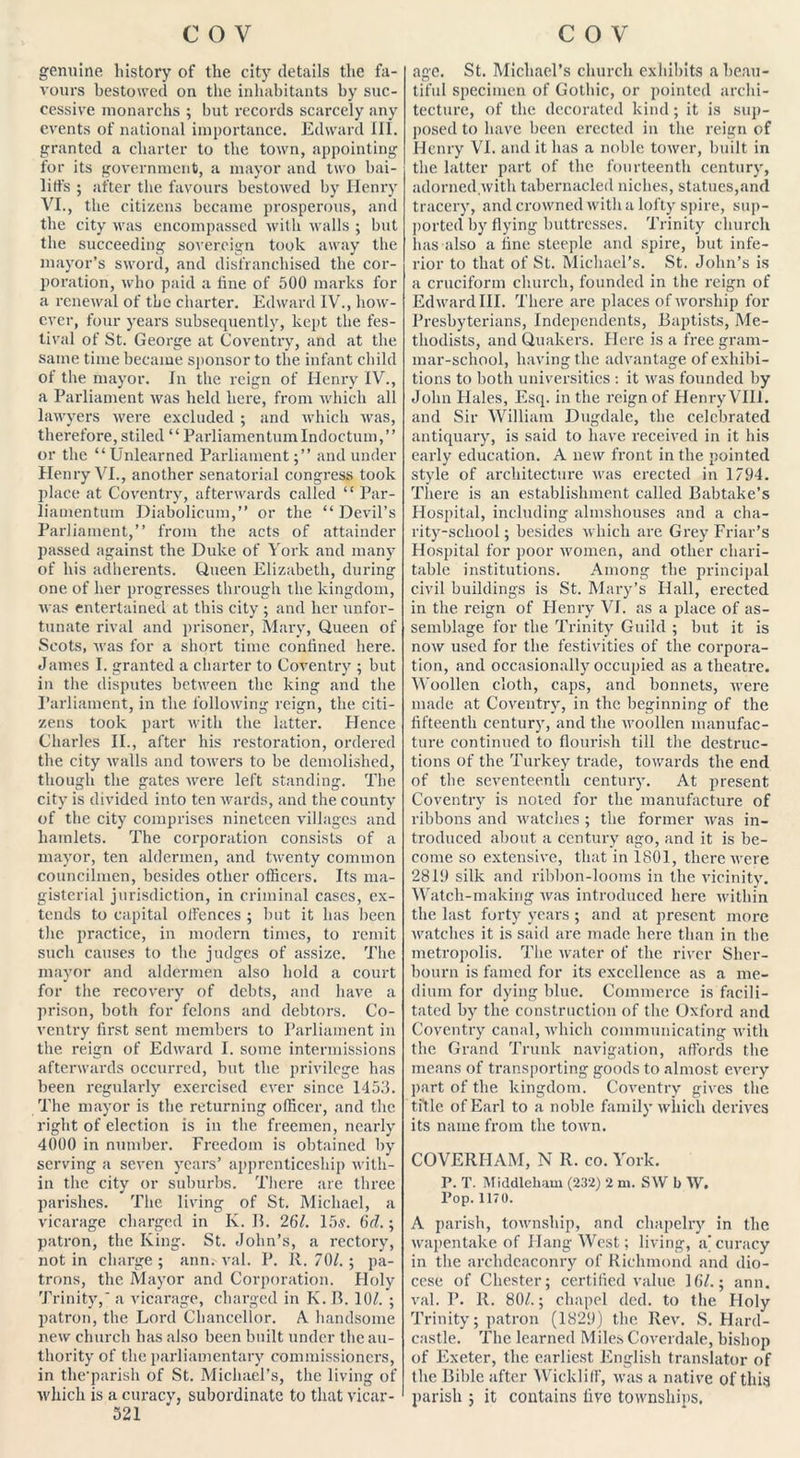 genuine history of the city details the fa- vours bestowed on the inhabitants by suc- cessive monarchs ; but records scarcely any events of national importance. Edward III. granted a charter to the town, appointing for its government, a mayor and two bai- liffs ; after the favours bestowed by Henry VI., the citizens became prosperous, and the city was encompassed with walls ; but the succeeding sovereign took away the mayor’s sword, and disfranchised the cor- poration, who paid a fine of 500 marks for a renewal of the charter. Edward IV., how- ever, four years subsequently, kept the fes- tival of St. George at Coventry, and at the same time became sponsor to the infant child of the mayor. In the reign of Henry IV., a Parliament was held here, from which all lawyers were excluded ; and which was, therefore, stiled “ Parliamentumlndoctum,” or the “ Unlearned Parliament;” and under Henry VI., another senatorial congress took place at Coventry, afterwards called “ Par- liamentum Diabolicum,” or the “ Devil’s Parliament,” from the acts of attainder passed against the Duke of York and many of his adherents. Queen Elizabeth, during one of her progresses through the kingdom, was entertained at this city ; and her unfor- tunate rival and prisoner, Mary, Queen of Scots, was for a short time confined here. James I. granted a charter to Coventry ; but in the disputes between the king and the Parliament, in the following reign, the citi- zens took part with the latter. Hence Charles II., after his restoration, ordered the city walls and towers to be demolished, though the gates were left standing. The city is divided into ten wards, and the county of the city comprises nineteen villages and hamlets. The corporation consists of a mayor, ten aldermen, and twenty common councilmen, besides other officers. Its ma- gisterial jurisdiction, in criminal cases, ex- tends to capital offences ; but it has been the practice, in modern times, to remit such causes to the judges of assize. The mayor and aldermen also hold a court for the recovery of debts, and have a prison, both for felons and debtors. Co- ventry first sent members to Parliament in the reign of Edward I. some intermissions afterwards occurred, but the privilege has been regularly exercised ever since 1453. The mayor is the returning officer, and the right of election is in the freemen, nearly 4000 in number. Freedom is obtained by serving a seven years’ apprenticeship with- in the city or suburbs. There are three parishes. The living of St. Michael, a vicarage charged in Iv. 11. 261. 15,?. 6d.; patron, the King. St. John’s, a rectory, not in charge ; ann. val. P. 11. 70/.; pa- trons, the Mayor and Corporation. Holy Trinity,' a vicarage, charged in K. B. 10/. ; patron, the Lord Chancellor. A handsome new church has also been built under the au- thority of the parliamentary commissioners, in the'parish of St. Michael’s, the living of which is a curacy, subordinate to that vicar- 521 age. St. Michael’s church exhibits a beau- tiful specimen of Gothic, or pointed archi- tecture, of the decorated kind; it is sup- posed to have been erected in the reign of Henry VI. and it has a noble tower, built in the latter part of the fourteenth century, adorned with tabernacled niches, statues,and tracery, and crowned with a lofty spire, sup- ported by flying buttresses. Trinity church has also a fine steeple and spire, but infe- rior to that of St. Michael’s. St. John’s is a cruciform church, founded in the reign of Edward III. There are places of worship for Presbyterians, Independents, Baptists, Me- thodists, and Quakers. Here is a free gram- mar-school, having the advantage of exhibi- tions to both universities : it was founded by John Hales, Esq. in the reign of Henry VIII. and Sir William Dugdale, the celebrated antiquary, is said to have received in it his early education. A new front in the pointed style of architecture was erected in 1794. There is an establishment called Babtake’s Hospital, including almshouses and a cha- rity-school; besides which are Grey Friar’s Hospital for poor women, and other chari- table institutions. Among the principal civil buildings is St. Mary’s Hall, erected in the reign of Henry VI. as a place of as- semblage for the Trinity Guild ; but it is now used for the festivities of the corpora- tion, and occasionally occupied as a theatre. Woollen cloth, caps, and bonnets, were made at Coventry, in the beginning of the fifteenth century, and the woollen manufac- ture continued to flourish till the destruc- tions of the Turkey trade, towards the end of the seventeenth century. At present Coventry is noted for the manufacture of ribbons and watches ; the former was in- troduced about a century ago, and it is be- come so extensive, that in 1801, there were 2819 silk and ribbon-looms in the vicinity. Watch-making was introduced here within the last forty years ; and at present more watches it is said are made here than in the metropolis. The water of the river Sher- bourn is famed for its excellence as a me- dium for dying blue. Commerce is facili- tated by the construction of the Oxford and Coventry canal, which communicating with the Grand Trunk navigation, affords the means of transporting goods to almost every part of the kingdom. Coventry gives the title of Earl to a noble family which derives its name from the town. COVERIIAM, N R. co. York. P. T. Middlcliam (232) 2 m. SW b W. Pop. 1170. A parish, township, and chapelry in the wapentake of Hang West; living, a'curacy in the archdeaconry of Richmond and dio- cese of Chester; certified value Hi/.; ann. val. P. R. 80/.; chapel ded. to the Holy Trinity; patron (1829) the Rev. S. Hard- castle. The learned Miles Coverdale, bishop of Exeter, the earliest English translator of the Bible after Wicldiff, was a native of this parish ; it contains five townships.