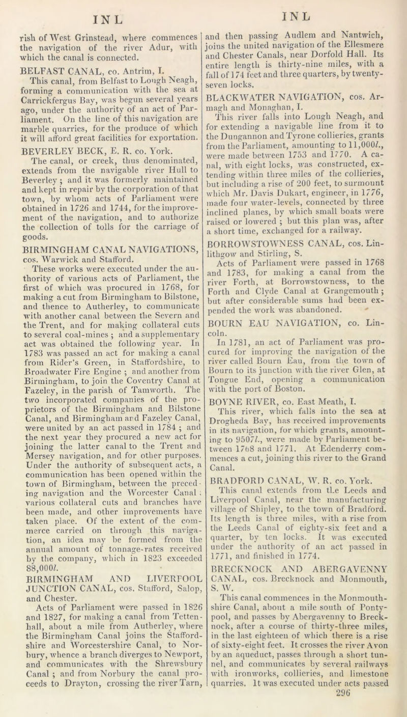 rIshofWest Grinsteacl, where commences the navigation of the river Adur, with which the canal is connected. BELFAST CANAL, co. Antrim, I. This canal, from Belfast to Lough Neagh, forming a communication with the sea at Carrickfergus Bay, wuis begun several years ago, under the authority ot an act of Par- liament. On the line of this navigation are marble quarries, for the produce of which it will afford great facilities for exportation. BEVERLEY BECK, E, R. co. York. The canal, or creek, thus denominated, extends from the navigable river Hull to Beverley ; and it was formerly maintained and kept in repair by the corporation of that town, by whom acts of Parliament were obtained in 1726 and 1744, for the improve- ment of the navigation, and to authorize the collection of tolls for the carriage of goods. BIRMINGHAM CANAL NAVIGATIONS, cos. Warwick and Stafford. These, works were executed under the au- thority of various acts of Parliament, the first of which was procured in 1768, for making a cut from Birmingham to Bilstone, and thence to Autherley, to communicate with another canal between the Severn and the Trent, and for making collateral cuts to several coal-mines ; and a supplementary act was obtained the following year. In 1783 was passed an act for making a canal from Rider’s Green, in Staffordshire, to Broadwater Fire Engine ; and another from Birmingham, to join the Coventry Canal at Fazeley, in the parish of Tamworth. The two incorporated companies of the pro- prietors of the Birmingham and Bilstone Canal, and Birmingham ard Fazeley Canal, were united by an act passed in 1784 ; and the next year they procured a new act for joining the latter canal to the Trent and Mersey navigation, and for other purposes. Under the authority of subsequent acts, a communication lias been opened within the town of Birmingham, between the preced- ing navigation and the Worcester Canal . various collateral cuts and branches have been made, and other improvements have taken place. Of the extent of the com- merce carried on through this naviga- tion, an idea may be formed from the annual amount of tonnage-rates received by the company, which in 1823 exceeded 88,000^. BIRMINGHAM AND LIVERFOOL JUNCTION CANAL, cos. Stafford, Salop, and Chester. Acts of Parliament were passed in 1826 and 1827, for making a canal from Tetten- hall, about a mile from Autherley, where the Birmingham Canal joins the Stafford- shire and Worcestershire Canal, to Nor- bury, whence a branch diverges to Newport, and communicates with the Shrewsbury Canal ; and from Norbury the canal pro- ceeds to Drayton, crossing the river Tarn, and then passing Audlem and Nantwich, joins the united navigation of the Ellesmere and Chester Canals, near Dorfold Hall. Its entire length is thirty-nine miles, with a fall of 174 feet and three quarters, by twenty- seven locks. BLACKWATER NAVIGATION, cos. Ar- magh and Monaghan, 1. This river falls into Lough Neagh, and for extending a navigable line from it to the Dungannon and Tyrone collieries, grants from the Parliament, amounting to 11,000/., were made between 1753 and 1770. A ca- nal, with eight locks, was constructed, ex- tending within three miles of the collieries, but including a rise of 200 feet, to surmount which Mr. Davis Dukart, engineer, in 1776, made four water-levels, connected by three inclined planes, by which small boats were raised or lowered ; but this plan was, after a short time, exchanged for a railway. BORROWSTOWNESS C.YNAL, cos. Lin- lithgow and Stirling, S. Acts of Parliament were passed in 1768 and 1783, for making a canal from the river Forth, at Borrowstowness, to the Forth and Clyde Canal at Grangemouth ; but after considerable sums had been ex- pended the work was abandoned. •' BOURN EAU NAVIGATION, co. Lin- coln. In 1781, an act of Parliament was pro- cured for improving the navigation of the river called Bourn Eau, from the town of Bourn to its junction with the river Glen, at Tongue End, opening a communication with the port of Boston. BOYNE RIVER, co. East Meath, I. This river, which falls into the sea at Drogheda Bay, has received improvements in its navigation, for which grants, amount- ing to 9507/., were made by Parliament be- tween 17()8 and 1771. At Edenderry com- mences a cut, joining this river to the Grand Canal. BRADFORD CANAL, W. R. co. York. This canal extends from the Leeds and Liverpool Canal, near the manufacturing village of Shipley, to the town of Bradford. Its length is three miles, with a rise fronr the Leeds Canal of eighty-six feet and a quarter, by ten locks. It was executed under the authority of an act passed in 1771, and finished in 1774. BRECKNOCK AND ABERGAVENNY CANAL, cos. Brecknock and Monmouth, S. W. This canal commences in the Monmouth- shire Canal, about a mile south of Ponty- pool, and passes by Abergavenny to Breck- nock, after a course of thirty-three miles, in the last eighteen of which there is a rise of sixty-eight feet. It crosses the river Avon by an aqueduct, passes through a short tun- nel, and communicates by several railways with ironworks, collieries, and limestone quarries. It was executed under acts passed