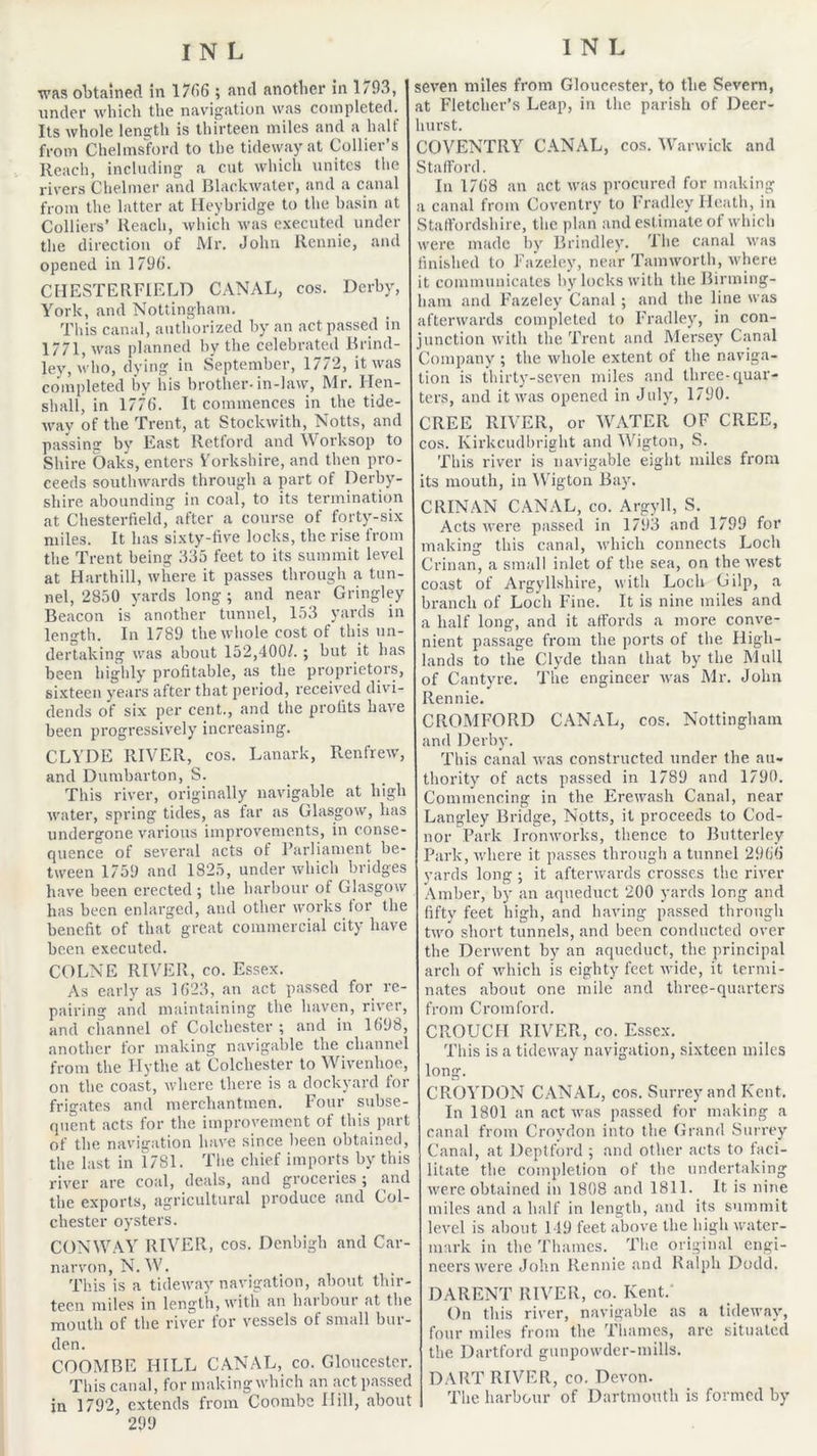 was obtained in l/dG ; and another in 1/93, under which the navigation was completed. Its whole length is thirteen miles and a half from Chelmsford to the tideway at Collier’s Reach, including a cut which unites the rivers Chelmer and BlackAvater, and a canal from the latter at Ileybridge to the basin at Colliers’ Reach, which was e.xecuted under the direction of J\Ir. John Rennie, and opened in 179(). CHESTERFIELD CANAL, cos. Derby, York, and Nottingham. This canal, authorized by an act passed in 1771, was planned by the celebrated Brind- ley, who, dying in s'eptember, 1772, it was completed by iiis brother-in-law, Mr. Flen- shall, in 177(5. It commences in the tide- way of the Trent, at Stockwith, Notts, and passing by East Rettord and \Vorksop to Shire Oaks, enters Vorkshire, and then pro- ceeds southwards through a part of Derby- shire abounding in coal, to its termination at Chesterfield, after a course of forty-six miles. It has sixty-five locks, the rise from the Trent being 335 feet to its summit level at Harthill, where it passes through a tun- nel, 2850 yards long ; and near Gringley Beacon is’ another tunnel, 153 yards in length. In 1789 the whole cost of this un- dertaking was about 152,400/. ; but it has been highly profitable, as the proprietors, sixteen years after that period, received divi- dends of six per cent., and the profits have been progressively increasing. CLYDE RIVER, cos. Lanark, Renfrew, and Dumbarton, S. This river, originally navigable at high water, spring tides, as far as Glasgow, has undergone various improvements, in conse- rjiience of several acts of I’arliament be- tween 1759 and 1825, under which bridges have been erected ; the harbour of Glasgow has been enlarged, and other works tor the benefit of that great commercial city have been executed. COLNE RIVER, co. Essex. As early as 1(523, an act pa.ssed for re- pairing and maintaining the haven, river, and channel of Colchester ; and in 1(598, another for making navigable the channel from the Hythe at Colchester to Wivenhoe, on the coast, where there is a dockyard tor frigates and merchantmen. Fotir subse- quent acts for the improvement of this part of the navigation have since been obtained, the last in 1781. Tlie chief imports by this river are coal, deals, and groceries ; and the exports, agricultural produce and Col- chester oysters. CONW/VY RIVER, cos. Denbigh and Car- narvon, N.M'. Tins is a tideway navigation, about thir- teen miles in lengtli, with an harbour at the mouth of the river for vessels of small bur- den. COOMBE HILL CANAL, co. Gloucester. This canal, for makingwhich an act pas.sed in 1792, extends from Coombs Hill, about 299 seven miles from Gloucester, to the Severn, at Fletcher’s Leap, in the parish of Deer- lurst. COVENTRY C.\NAL, cos, Warwick and Stafford. In 17(58 an act was procured for making a canal from Coventry to I'radle.y Heath, in Staffordshire, the plan and estimate of which were made by Brindley. 'Ihe canal was finished to Fazeley, near Tam worth, where it communicates by locks with the Birming- ham and Fazeley Canal ; and the line was afterwards completed to Fradley, in con- junction with the Trent and Mersey Canal Company ; the whole extent of the naviga- tion is thirty-seven miles and three-quar- ters, and it was opened in July, 1790. CREE RIVER, or WATER OF CREE, cos. Kirkcudbright and Wigton, S. This river is navigable eight miles from its mouth, in Wigton Bay. CRINAN CANAL, co. Argyll, S. Acts were passed in 1793 and 1799 for making this canal, which connects Loch Crinan, a small inlet of the sea, on theAvest coast of Argyllshire, with Loch Gilp, a branch of Loch Fine. It is nine miles and a half long, and it affords a more conve- nient passage from the ports of the High- lands to the Clyde than that by the Mull of Cantyre. The engineer was Mr. John Rennie. CROMFORD CANAL, cos. Nottingham and Derby. This canal was constructed under the au- thority of acts passed in 1789 and 1790. Commencing in the Erewash Canal, near Langley Bridge, Notts, it proceeds to Cod- nor Park Ironworks, thence to Butterley Park, where it passes through a tunnel 29(5(5 yards long ; it afterwards crosses the riA’er Amber, by an aqueduct 200 yards long and fifty feet high, and having passed through tAvo short tunnels, and been conducted over the Dei-AA’cnt by an aqueduct, the principal arch of Avhich is eighty feet Avide, it termi- nates about one mile and three-quarters from Crotnford. CROUCH RIVER, co. Essex. This is a tideway navigation, sixteen miles long. CROYDON CANAL, cos. Surrey and Kent. In 1801 an act Avas passed for making a canal from Croydon into the Grand Suirey Canal, at Deptford ; and other acts to faci- litate the completion of the undertaking were obtained in 1808 and 1811. It is nine miles and a half in length, and its summit level is about 119 feet above the high water- mark in the Thames. The original engi- neers Avere John Rennie and Ralph Dodd. DARENT RIVER, co. Kent. On this river, navigable as a tideAvay, four miles from the 'Phames, are situated the Dartford gunpowder-mills. DART RIVER, co. Devon. The harbour of Dartmouth is formed by