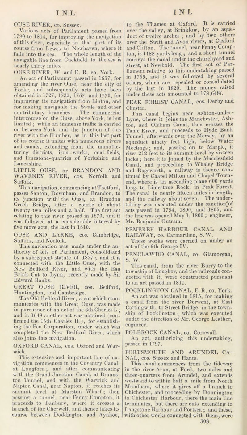 OUSE RIVER, CO. Su.ssex. Various acts of Parliament passed from 1790 to 1814, for improving the navigation of this river, especially in that part of its course from Lewes to Newhaven, where it falls into the sea. The whole length of the navigable line from Cuckfield to the sea is nearly thirty miles. OUSE RIVER, W. and E. R. co. York. An act of Parliament passed in 1657, for amending the river Ouse, near the city of York ; and subsequently acts have been obtained in 1727, 1732, 1767, and 1770, for improving its navigation from Linton, and for making navigable the Swale and other contributary branches. The commercial intercourse on the Ouse, above York, is but limited ; while an immense traffic is carried on between York and the junction of this river with the Humber, as in this last part of its course it unites with numerous rivers and canals, extending from the manufac- turing districts, iron-works, coal-fields, and limestone-quarries of Yorkshire and Lancashire. LITTLE OUSE, or BRANDON AND WAVENEY RIVER, cos. Norfolk and Suffolk. This navigation, commencing atThetford, passes Santon, Downham, and Brandon, to its junction with! the Ouse, at Brandon Creek Bridge, after a course of about twenty-two miles and a half. The first act relating to this river passed in 1670, and it was followed at a considerable interval by five more acts, the last in 1810. OUSE AND LARKE, cos. Cambridge, Suffolk, and Norfolk. This navigation was made under the au- thority of acts of Parliament, consolidated by a subsequent statute of 1827 ; and it is connected with the Little Ouse, with the New Bedford River, and with the Eau Brink Cut to Lynn, recently made by Sir Edward Banks. GREAT OUSE RIVER, cos. Bedford, Huntingdon, and Cambridge. The Old Bedford River, a cut which com- municates with the Great Onse, was made in pursuance of an act of the 6th Charles 1.; and in 1649 another act was obtained (con- firmed the Ifith Charles II.), for establish- ing the Fen Corporation, under which Vas completed the New Bedford River, which also joins this navigation. OXFORD CANAL, cos. Oxford and War- wick. This extensive and important line of na- vigation commences in the Coventry Canal, at Longford; and after communicating with the Grand Junction Canal, at Branns- ton Tunnel, and with the Warwick and Napton Canal, near Napton, it reaches its summit level at Marston Wharf; then passing a tunnel, near Fenny Compton, it proceeds to Banbury, where it crosses a branch of the Cherwell, and thence takes its course between Doddington and Aynhoe, to the Thames at Oxford. It is carried over the valley, at Brinklow, by an aque- duct of twelve arches ; and by two others over the Swift and Avon rivers, at Casford and Clifton. The tunnel, near Fenny Comp- ton, is 1188 yards long ; and a short tunnel conveys the canal under the churchyard and street, at Newbold. The first act of Par- liament relative to this undertaking passed in 1769, and it was followed by several others, which are repealed or consolidated hy the last in 1829. The money raised under these acts amounted to 178,648/. PEAK FOREST CANAL, cos. Derby and Chester. Tills canal begins near Ashton-under- Lyne, where it joins the Manchester, Ash- ton, and Oldham Canal, then crosses the Tame River, and proceeds to Hyde Bank Tunnel, afterwards over the Mersey, by an aqueduct ninety feet high, below Water Meetings; and, passing on to Marple, it rises 212 feet to its summit level by sixteen locks ; here it is joined by the Macclesfield Canal, and proceeding to Whaley Bridge and Bugsworth, a railway is thence con- tinued by Chapel Milton and Chapel Town- end, where is an ascending plane 600 yards long, to Limestone Rock, in Peak Forest. The canal is nearly fifteen miles in length, and the railway about seven. The under- taking was executed under the sanction^of acts passed in 1794, 1800, and 1805, and the line was opened May 1, 1800 j engineer, Mr. Benjamin Outram. PEMBREY HARBOUR CANAL AND RAILWAY, CO. Carmarthen, S.W. These works were carried on under an act of the 6th George IV. PENCLAWDD CANAL, co. Glamorgan, S. W. This canal, from the river Buriy to the township of Loughor, and the railroads con- nected with it, were constructed pursuant to an act passed in 1811. POCKLINGTON CANAL, E.R. co. York. An act was obtained in 1815, for making a canal from the river Derwent, at East Cottingwith, to Street Bridge, in the town- ship of Pocklington ; which was executed under the direction of Mr. George Leather, engineer. POLBROCK CANAL, co. Cornwall. An act, authorizing this undertaking, passed in 1797. PORTSMOUTH AND ARUNDEL CA- N.AL, cos. Sussex and Hants. This canal commences from the tideway in the river Arnn, at Ford, two miles and three-quarters from Arundel, and extends westward to within half a mile from North Mnndham, where it gives off a branch to Chichester, and proceeding by Donnington to Chichester Harbour, there the main line terminates, but there are cuts extending to Lang.stone Harbour and Portsea ; and these, with other works connected with them, were
