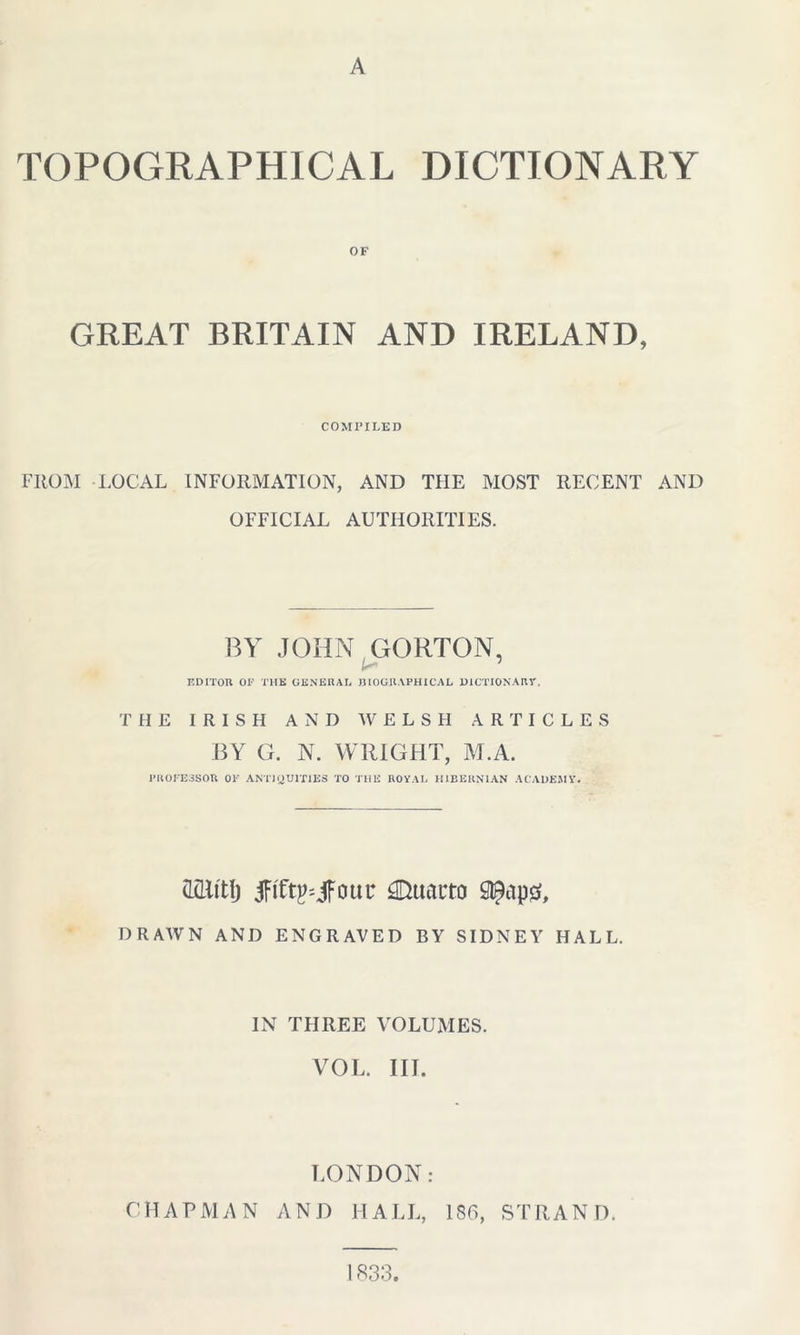 TOPOGRAPHICAL DICTIONARY OF GREAT BRITAIN AND IRELAND, COMPILED FROM LOCAL INFORMATION, AND THE MOST RECENT AND OFFICIAL AUTHORITIES. BY JOHN GORTON, A EDITOR 01*' THE GENERAL BIOGRAPHICAL DICTIONARY. THE IRISH AND WELSH ARTICLES BY G. N. WRIGHT, M.A. PROFESSOR 01*' ANTIQUITIES TO THE ROYAL HIBERNIAN ACADEMY. mt\) tfifOLjfout; 3Dtuu4to DRAWN AND ENGRAVED BY SIDNEY HALL. IN THREE VOLUMES. VOL. III. LONDON: CHAPMAN AND HALL, ISO, STRAND. 1833