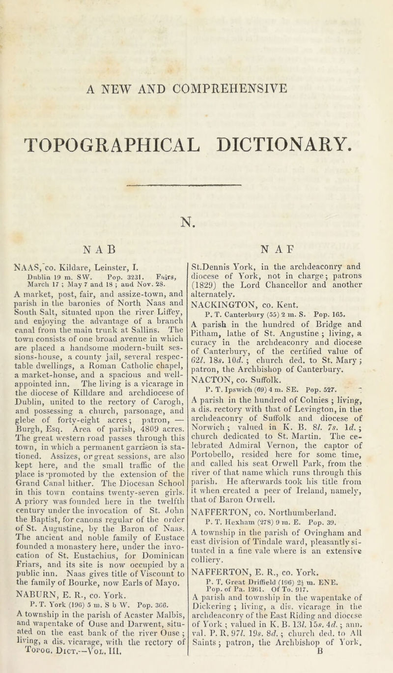 A NEW AND COMPREHENSIVE TOPOGRAPHICAL DICTIONARY. N NAB NAAS, CO. Kildare, Leinster, I. Dublin 10 m. SVV. Pop. 3231. Fairs, March 17 ; May 7 and IS ; and Nov. 23. A market, post, fair, and assize-town, and parish in the baronies of North Naas and South Salt, situated upon the river Liffey, and enjoying the advantage of a branch canal from the main trunk at Sallins. The town consists of one broad avenue in which are placed a handsome modern-built ses- sions-house, a county jail, several respec- table dwellings, a Roman Catholic chapel, a market-house, and a spacious and well- appointed inn. The living is a vicarage in the diocese of Killdare and archdiocese of Dublin, united to the rectory of Carogh, and possessing a church, parsonage, and glebe of forty-eight acres; patron, — Burgh, Esq. Area of parish, 4809 acres. The great western road passes through this town, in which a permanent garrison i3 sta- tioned. Assizes, or great sessions, are also kept here, and the small traffic of the place is -promoted by the extension of the Grand Canal hither. The Diocesan School in this town contains twenty-seven girls. A priory was founded here in the twelfth century under the invocation of St. John the Baptist, for canons regular of the order of St. Augustine, by the Baron of Naas. The ancient and noble family of Eustace founded a monastery here, under the invo- cation of St. Eustachius, for Dominican Friars, and its site is now occupied by a public inn. Naas gives title of Viscount to the family of Bourke, now Earls of Mayo. NABURN, E. R., co. York. P. T. York (190) 5 m. S b \V. Pop. 300. A township in the parish of Acaster Malbis, and wapentake of Ouse and Darwent, situ- ated on the east bank of the river Ouse ; living, a dis. vicarage, with the rectory of Toroo. Dict.—Yol, III, N A F St.Dennis York, in the archdeaconry and diocese of York, not in charge; patrons (1829) the Lord Chancellor and another alternately. NACKINGTON, co. Kent. P. T. Canterbury (55) 2 m. S. Pop. 105. A parish in the hundred of Bridge and Pitham, lathe of St. Angustine ; living, a curacy in the archdeaconry and diocese of Canterbury, of the certified value of G2/. 18s. lOd. ; church ded. to St. Mary; patron, the Archbishop of Canterbury. NACTON, co. Suffolk. P. T. Ipswich (09) 4 m. SE. Pop. 527. A parish in the hundred of Colnies ; living, a dis. rectory with that of Levington, in the archdeaconry of Suffolk and diocese of Norwich ; valued in K. B. 8/. 7s. Id. ; church dedicated to St. Martin. The ce- lebrated Admiral Vernon, the captor of Portobello, resided here for some time, and called his seat Orwell Park, from the river of that name which runs through this parish. He afterwards took his title from it when created a peer of Ireland, namely, that of Baron Orwell. NAFFERTON, co. Northumberland. P. T. Hexham (278) 9 ra. E. Pop. 39. A township in the parish of Ovingham and east division of Tindale ward, pleasantly si- tuated in a fine vale where is an extensive colliery. NAFFERTON, E. R., co. York. P. T. Great Driffield (190) 2) m. ENE. Pop. of Pa. 1261. Of To. 917. A parish and township in the wapentake of Dickering ; living, a dis. vicarage in the. archdeaconry of the East Riding and diocese of York ; valued in K. B. 13/. 15,?. Ad.; ann. val. P. R. 9/7. 19s. 8d. ; church ded. to All Saints; patron, the Archbishop of York, B