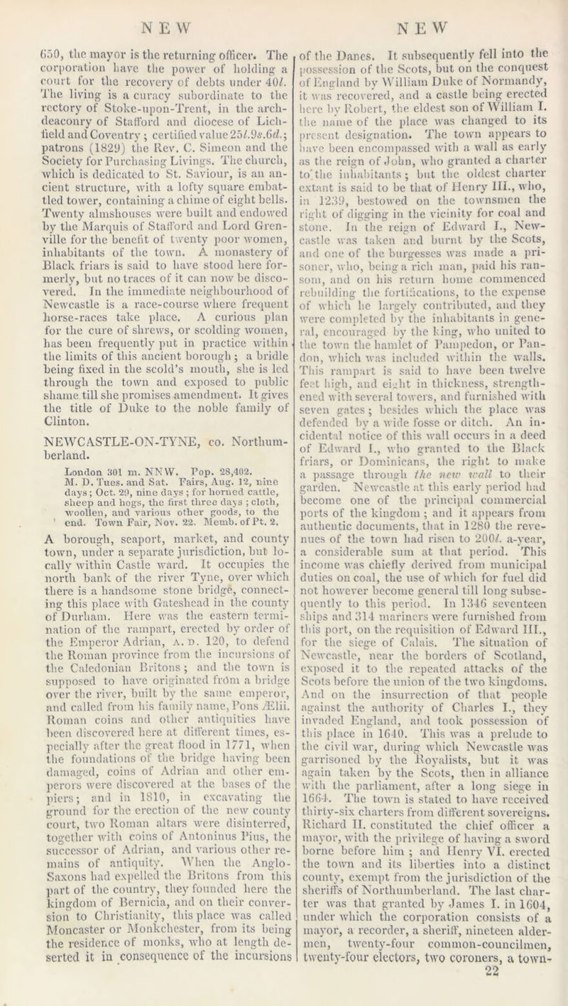 (&gt;50, the mayor is the returning officer. The corporation have the power of holding a court for the recovery of debts under 40/. The living is a curacy subordinate to the rectory of Stoke-upon-Trent, in the arch- deaconry of Stafford and diocese of Lich- field and Coventry ; certified value 25l.9s.6d.; patrons (1820) the Rev. C. Simeon and the Society for Purchasing Livings. The church, which is dedicated to St. Saviour, is an an- cient structure, with a lofty square embat- tled tower, containing a chime of eight bells. Twenty almshouses were built and endowed by the Marquis of Stafford and Lord Gren- ville for the benefit of twenty poor women, inhabitants of the town. A monastery of Black friars is said to have stood here for- merly, but no traces of it can now be disco- vered. In the immediate neighbourhood of Newcastle is a race-course where frequent liorse-races take place. A curious plan for the cure of shrews, or scolding women, lias been frequently put in practice within . the limits of this ancient borough ; a bridle being fixed in the scold’s mouth, she is led through the town and exposed to public shame till she promises amendment. It gives the title of Duke to the noble family of Clinton. NEWCASTLE-ON-TYNE, co. Northum- berland. Loudon SOI m. NNYV. Pop. 28,402. M. D. Tues. and Sat. Fairs, Aug. 12, nine days ; Oct. 20, nine days ; for horned cattle, sheep and hogs, the first three days ; cloth, woollen, aud various other goods, to the ' end. Town Fair, Nov. 22. Memb.ofPt. 2. A borough, seaport, market, and county town, under a separate jurisdiction, but lo- cally within Castle ward. It occupies the north bank of the river Tyne, over which there is a handsome stone bridge, connect- ing this place with Gateshead in the county of Durham. Here was the eastern termi- nation of the rampart, erected by order of the Emperor Adrian, A. d. 120, to defend the Roman province from the incursions of the Caledonian Britons; and the town is supposed to have originated from a bridge over the river, built by the same emperor, and called from his family name, Pons jElii. Roman coins and other antiquities have been discovered here at different times, es- pecially after the great flood in 1771, when the foundations of the bridge having- been damaged, coins of Adrian and other em- perors were discovered at the. bases of the piers; and in 1810, in excavating the ground for the erection of the new county court, two Roman altars were disinterred, together with coins of Antoninus Pius, the successor of Adrian, and various other re- mains of antiquity. When the Anglo- Saxons had expelled the Britons from this part of the country, they founded here the kingdom of Bernicia, and on their conver- sion to Christianity, this place was called Moncaster or Monkchester, from its being the residence of monks, who at length de- serted it in consequence of the incursions of the Danes. It subsequently fell into the possession of the Scots, but on the conquest of England by William Duke of Normandy, it was recovered, and a castle being erected here bv Robert, the eldest son of William I. the name of the place was changed to its present designation. The town appears to have been encompassed with a wall as early as the reign of John, who granted a charter to,the inhabitants; but the oldest charter extant is said to be that of Henry III., who, i:i 1239, bestowed on the townsmen the right of digging in the vicinity for coal and stone. In the reign of Edward I., New- castle was taken and burnt by the Scots, and one of the burgesses was made a pri- soner, who, being a rich man, paid his ran- som, and on his return home commenced rebuilding the fortifications, to the expense of which he largely contributed, and they were completed by the inhabitants in gene- ral, encouraged by the king, who united to the town the hamlet of Pampedon, or Pan- don, which was included within the walls. This rampart is said to have been twelve feet high, and eLlit in thickness, strength- ened with several towers, and furnished with seven gates; besides which the place was defended by a wide fosse or ditcli. An in- cidental notice of this wall occurs in a deed of Edward L, who granted to the Black friars, or Dominicans, the right to make a passage through the new wall to their garden. Newcastle at this early period had become one of the principal commercial ports of the kingdom ; and it appears from authentic documents, that in 1280 the reve- nues of the town had risen to 200/. a-year, a considerable sum at that period. This income was chiefly derived from municipal duties on coal, the use of which for fuel did not however become general till long subse- quently to this period. In 1346 seventeen ships and 314 mariners were furnished from this port, on the requisition of Edward III., for the siege of Calais. The situation of Newcastle, near the borders of Scotland, exposed it to the repeated attacks of the Scots before the union of the two kingdoms. And on the insurrection of that people against the authority of Charles I., they invaded England, and took possession of tills place in 1640. This was a prelude to the civil war, during which Newcastle was garrisoned by the Royalists, but it was again taken by the Scots, then in alliance with the parliament, after a long siege in 1664. The town is stated to have received thirty-six charters from different sovereigns. Richard II. constituted the chief officer a mayor, with the privilege of having a sword borne before him ; and Henry VI. erected the town and its liberties into a distinct county, exempt from the jurisdiction of the sheriffs of Northumberland. The last char- ter was that granted by James I. in 1604, under which the corporation consists of a mayor, a recorder, a sheriff, nineteen aider- men, twenty-four common-councilmen, twenty-four electors, two coroners, a town-