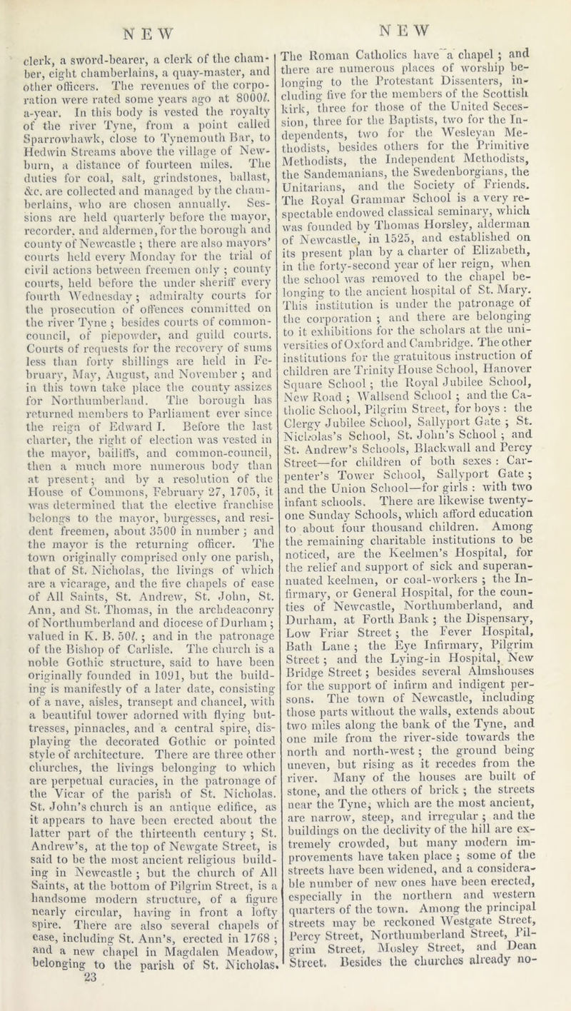 clerk, a sword-bearer, a clerk of the cham- ber, eight chamberlains, a quay-master, and other officers. The revenues of the corpo- ration were rated some years ago at 8000/. a-year. In this body is vested the royalty of the river Tyne, from a point called Sparrowhawk, close to Tynemouth Bar, to Hedwin Streams above the village of New- born, a distance of fourteen miles. The duties for coal, salt, grindstones, ballast, &c. are collected and managed by the cham- berlains, who are chosen annually. Ses- sions arc held quarterly before the mayor, recorder, and aldermen, for the borough and county of Newcastle ; there are also mayors’ courts held every Monday for the trial ot civil actions between freemen only ; county courts, held before the under sheriff every fourth Wednesday; admiralty courts for the prosecution of offences committed on the river Tyne ; besides courts of common- council, of piepowder, and guild courts. Courts of requests for the recovery of sums less than forty shillings are held in Fe- bruary, May, August, and November ; and in this town take place the county assizes for Northumberland. The borough has returned members to Parliament ever since the reign of Edward I. Before the last charter, the right of election was vested in the mayor, bailiffs, and common-council, then a much more numerous body than at present; and by a resolution of the House of Commons, February 27, 1705, it was determined that the elective franchise belongs to the mayor, burgesses, and resi- dent freemen, about 3500 in number ; and the mayor is the returning officer. The town originally comprised only one parish, that of St, Nicholas, the livings of which are a vicarage, and the five chapels of ease of All Saints, St. Andrew, St. John, St. Ann, and St. Thomas, in the archdeaconry of Northumberland and diocese of Durham; valued in K. B. 50/. ; and in the patronage of the Bishop of Carlisle. The church is a noble Gothic structure, said to have been originally founded in 1091, but the build- ing is manifestly of a later date, consisting of a nave, aisles, transept and chancel, with a beautiful tower adorned with flying but- tresses, pinnacles, and a central spire, dis- playing the decorated Gothic or pointed style of architecture. There are three other churches, the livings belonging to which are perpetual curacies, in the patronage of the Vicar of the parish of St. Nicholas. St. John’s church is an antique edifice, as it appears to have been erected about the latter part of the thirteenth century ; St. Andrew’s, at the top of Newgate Street, is said to be the most ancient religious build- ing in Newcastle ; but the church of A1 Saints, at the bottom of Pilgrim Street, is a handsome modern structure, of a figure nearly circular, having in front a lofty spire. There are also several chapels of ease, including St. Ann’s, erected in 1768 ; and a new chapel in Magdalen Meadow, belonging to the parish of St. Nicholas. 23 The Roman Catholics have a chapel ; and there are numerous places of worship be- longing to the Protestant Dissenters, in- cluding five for the members of the Scottish kirk, three for those of the United Seces- sion, three for the Baptists, two for the In- dependents, two for the Wesleyan Me- thodists, besides others for the Primitive Methodists, the Independent Methodists, the Sandemanians, the Swedenborgians, the Unitarians, and the Society of Friends. The Royal Grammar School is a very re- spectable endowed classical seminary, which was founded by Thomas Horsley, alderman of Newcastle, in 1525, and established on its present plan by a charter of Elizabeth, in the forty-second year of her reign, when the school was removed to the chapel be- longing to the ancient hospital of St. Mary. This institution is under the patronage of the corporation ; and there are belonging to it exhibitions for the scholars at the uni- versities of Oxford and Cambridge. The other institutions for the gratuitous instruction of children are Trinity House School, Hanover Square School; the Royal Jubilee School, New Road ; Wallsend School ; and the Ca- tholic School, Pilgrim Street, for boys : the Clergy Jubilee School, Sallyport Gate ; St. Nicholas’s School, St. John’s School ; and St. Andrew’s Schools, Blackwall and Percy Street—for children of both sexes : Car- penter’s Tower School, Sallyport Gate ; and the Union School—for girls : with two infant schools. There are likewise twenty- one Sunday Schools, which afford education to about four thousand children. Among the remaining charitable institutions to be noticed, are the Keelmen’s Hospital, for the relief and support of sick and superan- nuated keelmen, or coal-workers ; the In- firmary, or General Hospital, for the coun- ties of Newcastle, Northumberland, and Durham, at Forth Bank ; the Dispensary, Low Friar Street; the Fever Plospital, Bath Lane ; the Eye Infirmary, Pilgrim Street; and the Lying-in Hospital, New Bridge Street; besides several Almshouses for the support of infirm and indigent per- sons. The town of Newcastle, including those parts without the walls, extends about two miles along the bank of the Tyne, and one mile from the river-side towards the north and north-west; the ground being uneven, but rising as it recedes from the river. Many of the houses are built of stone, and the others of brick ; the streets near the Tyne, which are the most ancient, are narrow, steep, and irregular ; and the buildings on the declivity of the hill are ex- tremely crowded, but many modern im- provements have taken place ; some of the streets have been widened, and a considera- ble number of new ones have been erected, especially in the northern and western quarters of the town. Among the principal streets may be reckoned Westgate Street, Percy Street, Northumberland Street, Pil- grim Street, Mosley Street, and Dean Street. Besides the churches already no-