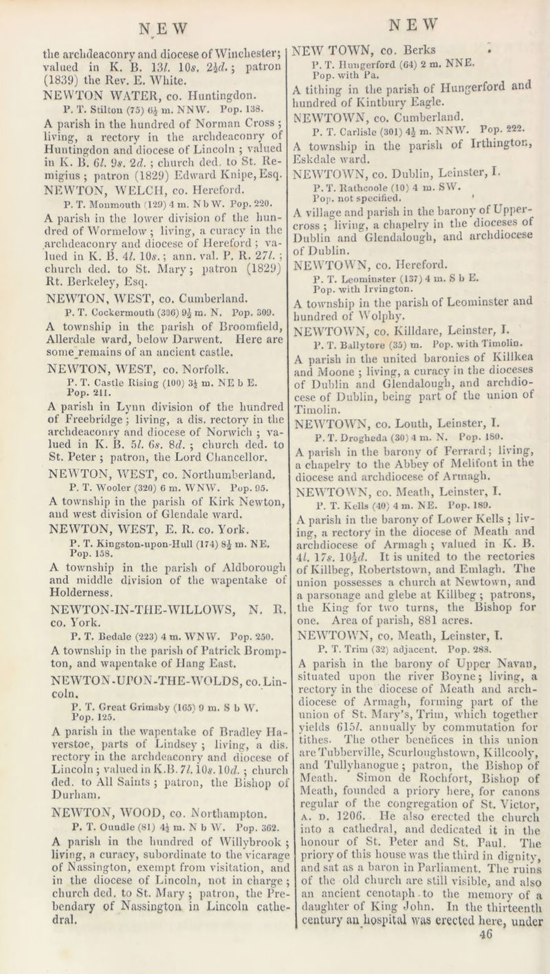 the archdeaconry and diocese of Winchester; valued in K. B. 13/. 10s. 2irZ.; patron (1839) the Rev. E. White. NEWTON WATER, co. Huntingdon. F. T. Stilton (75) 04 in. NNW. Pop. 133. A parish in the hundred of Norman Cross ; living, a rectory in the archdeaconry of Huntingdon and diocese of Lincoln ; valued in K. B. 6/. 9s. 2d. ; church ded. to St. Ile- migitis ; patron (1829) Edward Knipe, Esq. NEWTON, WELCH, co. Hereford. P. T. Monmouth (129) 4 m. N b W. Pop. 220. A parish in the lower division of the hun- dred of Wormelow ; living, a curacy in the archdeaconry and diocese of Hereford ; va- lued in K. B. 4/. 10s.; ann. val. P. R. 271. ; church ded. to St. Mary; patron (1829) lit. Berkeley, Esq. NEWTON, WEST, co. Cumberland. P. T. Cockermouth (300) 9^ m. N. Pop. 309. A township in the parish of Broomfield, Allerdale ward, below Darwent. Here are some remains of an ancient castle. NEWTON, WEST, co. Norfolk. P. T. Castle Piising (100) 3£ m. NE b E. Pop. 211. A parish in Lynn division of the hundred of Freebridge ; living, a dis. rectory in the archdeaconry and diocese of Norwich ; va- lued in K. B. 5/. (is. 8tZ. ; church ded. to St. Peter ; patron, the Lord Chancellor. NEWTON, WEST, co. Northumberland. P. T. Wooler (320) 6 m. WNW. Pop. 95. A township in the parish of Kirk Newton, and west division of Glendale ward. NEWTON, WEST, E. R. co. York. P. T. Kingston-upon-IIull (174) Sj m. NE. Pop. 158. A township in the parish of Aldborough and middle division of the wapentake of Holderness. NEWTON-IN-THE-WILLOWS, N. R. co. York. P. T. Bedale (223) 4 m. WNW. Pop. 250. A township in the parish of Patrick Bromp- ton, and wapentake of Hang East. NEWTON-UPON-THE-WOLDS, co. Lin- coln. P. T. Great Grimsby (1G5) 9 m. S b W. Pop. 125. A parish in the wapentake of Bradley Ha- verstoe, parts of Lindsey ; living, a dis. rectory in the archdeaconry and diocese of Lincoln ; valued in K.B. 71. 1.0$. 10*7. ; church ded. to All Saints ; patron, the Bishop of Durham. NEWTON, WOOD, co. Northampton. P. T. Oundle (81) 4$ m. N b W. Pop. 362. A parish in the hundred of Willybrook ; living, a curacy, subordinate to the vicarage of Nassington, exempt from visitation, and in the diocese of Lincoln, not in charge ; church ded. to St. Mary ; patron, the Pre- bendary of Nassington in Lincoln cathe- dral. NEW TOWN, co. Berks P. T. Ilungerford (64) 2 m. NNE. Pop. with Pa. A tithing in the parish of Hungerford and hundred of Kintbury Eagle. NEWTOWN, co. Cumberland. P. T. Carlisle (301) 4J m. NNW. Fop. 222. A township in the parish of Irthington, Eskdale ward. NEWTOWN, co. Dublin, Leinster, I. P.T. ltathcoole (10) 4 m. SW. Pop, not specified. A village and parish in the barony of Upper- cross ; living, a chapelry in the dioceses ot Dublin and Glcndalough, and archdiocese of Dublin. NEWTOWN, co. Hereford. P. T. Leominster (137) 4 in. S b E. Pop. with Irvington. A township in the parish of Leominster and hundred of Wolphy. NEWTOWN, co. Killdare, Leinster, I. P. T. Ballytore (35) m. Pop. with Timolin. A parish in the united baronies of Killkea and Moone ; living, a curacy in the dioceses of Dublin and Glendalougb, and archdio- cese of Dublin, being part of the union of Timolin. NEWTOWN, co. Louth, Leinster, I. P. T. Drogheda (30) 4 m. N. Pop. ISO. A parish in the barony of Ferrard; living, a chapelry to the Abbey of Melitont in the diocese and archdiocese of Armagh. NEWTOWN, co. Meath, Leinster, I. P. T. Kells (40) 4 m. NE. Pop. 189. A parish in the barony of Lower Kells ; liv- ing, a rectory in the diocese of Meath and archdiocese of Armagh ; valued in K. B. 4/. 17s. 10^7. It is united to the rectories of Killbeg, Robertstown, and Emlagli. The union possesses a church at Newtown, and a parsonage and glebe at Killbeg ; patrons, the King for two turns, the Bishop for one. Area of parish, 881 acres. NEWTOWN, co. Meath, Leinster, I. P. T. Trim (32) adjacent. Pop. 283. A parish in the barony of Upper Navan, situated upon the river Boyne; living, a rectory in the diocese of Meath and arch- diocese of Armagh, forming part of the union of St. Mary’s, Trim, which together yields 615/. annually by commutation for tithes. The other benefices in this union areTubberville, Scurlouglistown, Killcooly, and Tullyhanogue; patron, the Bishop of Meath. Simon de Rochfort, Bishop of Meath, founded a priory here, for canons regular of the congregation of St. Victor, a. d. 1206. He also erected the church into a cathedral, and dedicated it in the honour of St. Peter and St. Paul. The priory of this house was the third in dignity, and sat as a baron in Parliament. The ruins of the old church are still visible, and also an ancient cenotaph -to the memory of a daughter of King John. In the thirteenth century an hospital was erected here, under