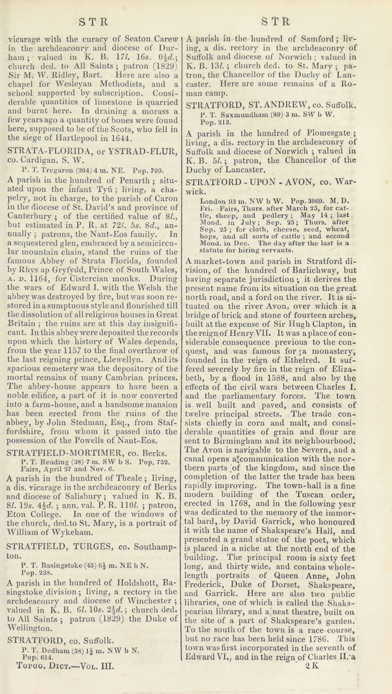 vicarage with the curacy of Seaton Carew in the archdeaconry and diocese of Dur- ham ; valued in K. B. 177. 16s. 0^(7.; church ded. to All Saints ; patron (1829) Sir M. W. Ridley, Bart. Here are also a chapel for Wesleyan Methodists, and a school supported by subscription. Consi- derable quantities of limestone is quarried and burnt here. In draining a morass a few years ago a quantity of bones were found here, supposed to be of the Scots, who fell in the siege of Hartlepool in 1644. STRATA-FLORIDA, or YSTRAD-FLUR, co. Cardigan, S. W. P. T. Tregaron (204) 4 m. NE. Pop. 709. A parish in the hundred of Penarth ; situ- ated upon the infant Tyfi ; living, a cha- pelry, not in charge, to the parish of Caron in the diocese of St. David’s and province of Canterbury ; of the certified value of 8/., but estimated in P. R. at 721. 5s. 8d., an- nually ; patrons, the Nant-Eos family. In a sequestered glen, embraced by a semicircu- lar mountain chain, stand the ruins of the famous Abbey of Strata Florida, founded by Rhys ap Gryfydd, Prince of South Wales, a. d. 1164, for Cistercian monks. During the wars of Edward I. with the Welsh the abbey was destroyed by fire, but was soon re- stored in a sumptuous style and flourished till the dissolution of all religious houses in Great Britain ; the ruins are at this day insignifi- cant. In this abbey were deposited therecords upon which the history of Wales depends, from the year 1157 to the final overthrow of the last reigning prince, Llewellyn. And its spacious cemetery was the depository of the mortal remains of many Cambrian princes. The abbey-house appears to have been a noble edifice, a part of it is now converted into a farm-house, and a handsome mansion has been erected from the ruins of the abbey, by John Stedman, Esq., from Staf- fordshire, from whom it passed into the possession of the Powells of Nant-Eos. STRATFIELD-MORTIMER, co. Berks. P. T. Reading (38) 7 m. SW b S. Pop. 752. Fairs, April 27 and Nov. 6. A parish in the hundred of Theale ; living, a dis. vicarage in the archdeaconry of Berks and diocese of Salisbury; valued in K. B. 87. 195. 4id. ; ann. val. P. R. 1107. ; patron, Eton College. In one of the windows of the church, ded.to St. Mary, is a portrait of William of Wykeham. STRATFIELD, TURGES, co. Southamp- ton. P. T. Basingstoke (45) Cj m. ME bN. Pop. 238. A parish in the hundred of Iloldshott, Ba- singstoke division ; living, a rectory in the archdeaconry and diocese of Winchester ; valued in K. B. 67. 10s. 2\d.; church ded. to All Saints ; patron (1829) the Duke of Wellington. STRATFORD, co. Suffolk. P. T. Dedham (58) 14 m. NW b N. Pop. C14. Topog. Dict.—Vol. III. A parish in the hundred of Samford; liv- ing, a dis. rectory in the archdeaconry of Suffolk and diocese of Norwich ; valued in K. B. 137. ; church ded. to St. Mary ; pa- tron, the Chancellor of the Duchy of Lan- caster. Here are some remains of a Ro- man camp. STRATFORD, ST. ANDREW, co. Suffolk. P. T. Saxmundham (89) 3 m. SW b W. Pop. 213. A parish in the hundred of Plomesgate ; living, a dis. rectory in the archdeaconry of Suffolk and diocese of Norwich ; valued in K. B. 57.; patron, the Chancellor of the Duchy of Lancaster. STRATFORD - UPON - AVON, co. War- wick. London 93 ru. NW b W. Pop. 3069. M. D. Fri. Fairs, Thurs. after March 25, for cat- tle, sheep, aud pedlery ; May 14 ; last Mond. in July; Sep. 25; Thurs. after Sep. 25 ; for cloth, cheese, seed, wheat, hops, and all sorts of cattle ; and second Mond. iu Dec. The day after the last is a statute for hiring servants. A market-town and parish in Stratford di- vision, of the hundred of Barlichway, but having separate jurisdiction ; it derives the present name from its situation on the great north road, and a ford on the river. It is si- tuated on the river Avon, over which is a bridge of brick and stone of fourteen arches, built at the expense of Sir Hugh Clapton, in the reign of Henry VII. It was a place of con- siderable consequence previous to the con- quest, and was famous for ja monastery, founded in the reign of Ethelred. It suf- fered severely by fire in the reign of Eliza- beth, by a flood in 1588, and also by the effects of the civil wars between Charles I. and the parliamentary forces. The town is well built and paved, and consists of twelve principal streets. The trade con- sists chiefly in corn and malt, and consi- derable quantities of grain and flour are sent to Birmingham and its neighbourhood. The Avon is navigable to the Severn, and a canal opens a^communication with the nor- thern parts 'of the kingdom, and since the completion of the latter the trade has been rapidly improving. The town-hall is a fine modern building of the Tuscan order, erected in 1768, and in the following year was dedicated to the memory of the immor- tal bard, by David Garrick, who honoured it with the name of Shakspeare’s Hall, and presented a grand statue of the poet, which is placed in a niche at the north end of the building. The principal room is sixty feet long, and thirty wide, and contains whole- length portraits of Queen Anne, John Frederick, Duke of Dorset, Shakspeare, and Garrick. Here are also two public libraries, one of which is called the Shaks- pearian library, and a neat theatre, built on the site of a part of Shakspeare’s garden. To the south of the town is a race-course, but no race has been held since 1786. This town was first incorporated in the seventh of Edward VI., and in the reign of Charles H/a ' 2 K