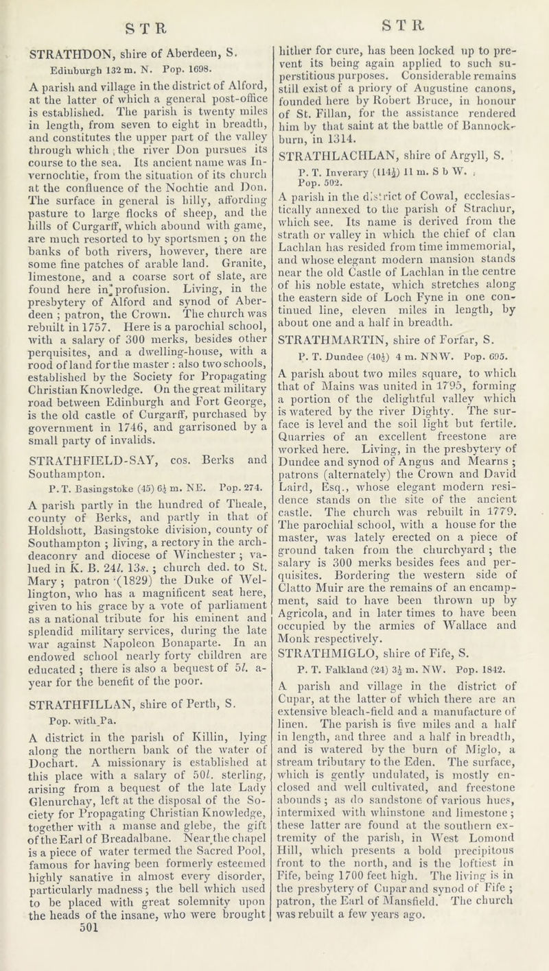 STRATHDON, shire of Aberdeen, S. Edinburgh 132 m. N. Pop. 1698. A parish and village in the district of Alford, at the latter of which a general post-office is established. The parish is twenty miles in length, from seven to eight in breadth, and constitutes the upper part of the valley through which , the river Don pursues its course to the sea. Its ancient name was In- vernochtie, from the situation of its church at the confluence of the Nochtie and Don. The surface in general is hilly, affording pasture to large flocks of sheep, and the hills of Curgarff, which abound with game, are much resorted to by sportsmen ; on the banks of both rivers, however, there are some fine patches of arable land. Granite, limestone, and a coarse sort of slate, are found here in'profusion. Living, in the presbytery of Alford and synod of Aber- deen ; patron, the Crown. The church was rebuilt in 1757. Here is a parochial school, with a salary of 300 merks, besides other perquisites, and a dwelling-house, with a rood of land for the master : also two schools, established by the Society for Propagating Christian Knowledge. On the great military road between Edinburgh and Fort George, is the old castle of Curgarff, purchased by government in 1746, and garrisoned by a small party of invalids. STRATHFIELD-SAY, cos. Berks and Southampton. P. T. Basingstoke (43) 6.) m. NE. Pop. 274. A parish partly in the hundred of Tlieale, county of Berks, and partly in that of Holdshott, Basingstoke division, county of Southampton ; living, a rectory in the arch- deaconry and diocese of Winchester ; va- lued in K. B. 24/. 13s. ; church ded. to St. Mary ; patron ’(1829) the Duke of Wel- lington, who has a magnificent seat here, given to his grace by a vote of parliament as a national tribute for his eminent and splendid military services, during the late war against Napoleon Bonaparte. In an endowed school nearly forty children are educated ; there is also a bequest of 5/. a- ycar for the benefit of the poor. STRATHFILLAN, shire of Perth, S. Pop. witU Pa. A district in the parish of Killin, lying along the northern bank of the water of Dochart. A missionary is established at this place with a salary of 50L. sterling, arising from a bequest of the late Lady Glenurchay, left at the disposal of the So- ciety for Propagating Christian Knowledge, together with a manse and glebe, the gift of the Earl of Breadalbane. Near the chapel is a piece of water termed the Sacred Pool, famous for having been formerly esteemed highly sanative in almost every disorder, particularly madness; the bell which used to be placed with great solemnity upon the heads of the insane, who were brought 501 hither for cure, has been locked up to pre- vent its being again applied to such su- perstitious purposes. Considerable remains still exist of a priory of Augustine canons, founded here by Robert Bruce, in honour of St. Fillan, for the assistance rendered him by that saint at the battle of Bannock- burn, in 1314. STRATHLACHLAN, shire of Argyll, S. P. T. Inverary (114$) II m. S b W. . Pop. 502. A parish in the district of Cowal, ecclesias- tically annexed to the parish of Strachur, which see. Its name is derived from the strath or valley in which the chief of clan Lachlan has resided from time immemorial, and whose elegant modern mansion stands near the old Castle of Lachlan in the centre of his noble estate, which stretches along the eastern side of Loch F'yne in one con- tinued line, eleven miles in length, by about one and a half in breadth. STRATHMARTIN, shire of Forfar, S. P. T. Dundee (40.)) 4 m. NNW. Pop. 695. A parish about two miles square, to which that of Mains was united in 1795, forming a portion of the delightful valley which is M'atered by the river Dighty. The sur- face is level and the soil light but fertile. Quarries of an excellent freestone are worked here. Living, in the presbytery of Dundee and synod of Angus and Mearns ; patrons (alternately) the Crown and David Laird, Esq., whose elegant modern resi- dence stands on the site of the ancient castle. The church was rebuilt in 1779. The parochial school, with a house for the master, was lately erected on a piece of ground taken from the churchyard ; the salary is 300 merks besides fees and per- quisites. Bordering the western side of Clatto Muir are the remains of an encamp- ment, said to have been thrown up by Agricola, and in later times to have been occupied by the armies of Wallace and Monk respectively. STRATHMIGLO, shire of Fife, S. P. T. Falkland (24) 3$ in. N\V. Pop. 1842. A parish and village in the district of Cupar, at the latter of which there are an extensive bleach-field and a manufacture of linen. The parish is five miles and a half in length, and three and a half in breadth, and is watered by the burn of Miglo, a stream tributary to the Eden. The surface, which is gently undulated, is mostly en- closed and well cultivated, and freestone abounds ; as do sandstone of various hues, intermixed with whinstone and limestone ; these latter are found at the southern ex- tremity of the parish, in West Lomond Hill, which presents a bold precipitous front to the north, and is the loftiest in Fife, being 1700 feet high. The living is in the presbytery of Cupar and synod of Fife ; patron, the Earl of Mansfield. The church was rebuilt a few years ago. v CD