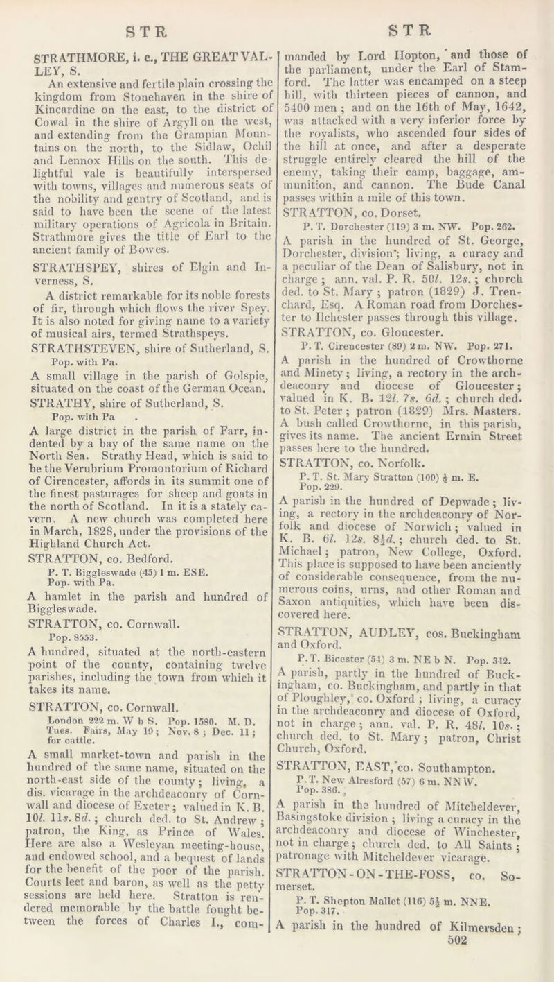 STRATHMORE, i. e., THE GREAT VAL- LEY, S. An extensive and fertile plain crossing the kingdom from Stonehaven in the shire of Kincardine on the east, to the district of Cowal in the shire of Argyll on the west, and extending from the Grampian Moun- tains on the north, to the Sidlaw, Ochi and Lennox Hills on the south. This de- lightful vale is beautifully interspersec with towns, villages and numerous seats of the nobility and gentry of Scotland, and is said to have been the scene of the latest military operations of Agricola in Britain. Strathmore gives the title of Earl to the ancient family of Bowes. STRATHSPEY, shires of Elgin and In- verness, S. A district remarkable for its noble forests of fir, through which flows the river Spey. It is also noted for giving name to a variety of musical airs, termed Strathspeys. STRATHSTEVEN, shire of Sutherland, S. Pop. with Pa. A small village in the parish of Golspie, situated on the coast of the German Ocean. STRATHY, shire of Sutherland, S. Pop. with Pa A large district in the parish of Farr, in- dented by a bay of the same name on the North Sea. Strathy Head, which is said to be the Verubrium Promontorium of Richard of Cirencester, affords in its summit one of the finest pasturages for sheep and goats in the north of Scotland. In it is a stately ca- vern. A new church was completed here in March, 1828, under the provisions of the Highland Church Act. STRATTON, co. Bedford. P. T. Biggleswade (45) 1 m. ESE. Pop. with Pa. A hamlet in the parish and hundred of Biggleswade. STRATTON, co. Cornwall. Pop. 8553. A hundred, situated at the north-eastern point of the county, containing twelve parishes, including the town from which it takes its name. STRATTON, co. Cornwall. London 222 m. W b S. Pop. 1580. M. D. Tues. Fairs, May 19; Nov. 8 ; Dec. 11; for cattle. A small market-town and parish in the hundred ot the same name, situated on the north-east side of the county; living, a dis. vicarage in the archdeaconry of Corn- wall and diocese of Exeter ; valued in K. B. 10/. 11s. 8^.; church ded. to St. Andrew; patron, the King, as Prince of Wales’. Here are also a Wesleyan meeting-house, and endowed school, and a bequest of lands for the benefit of the poor of the parish. Courts leet and baron, as well as the petty sessions are held here. Stratton is ren- dered memorable by the battle fought be- tween the forces of Charles I., com- manded by Lord Hopton, and those of the parliament, under the Earl of Stam- ford. The latter was encamped on a steep hill, with thirteen pieces of cannon, and 5400 men ; and on the 16th of May, 1642, was attacked with a very inferior force by the royalists, who ascended four sides of the hill at once, and after a desperate struggle entirely cleared the hill of the enemy, taking their camp, baggage, am- munition, and cannon. The Bude Canal passes within a mile of this town. STRATTON, co. Dorset. P. T. Dorchester (119) 3 m. NW. Pop. 262. A parish in the hundred of St. George, Dorchester, division’; living, a curacy and a peculiar of the Dean of Salisbury, not in charge ; ann. val. P. R. 50/. 12s. ; church ded. to St. Mary ; patron (1829) J. Tren- chard, Esq. A Roman road from Dorches- ter to Ilchester passes through this village. STRATTON, co. Gloucester. P.T. Cirencester (89) 2m. NW. Pop. 271. A parish in the hundred of Crowthorne and Minety ; living, a rectory in the arch- deaconry and diocese of Gloucester; valued in K. B. 12/. 7s. 6d. ; church ded. to St. Peter; patron (1829) Mrs. Masters. A bush called Crowthorne, in this parish, gives its name. The ancient Ermin Street passes here to the hundred. STRATTON, co. Norfolk. P. T. St. Mary Stratton (100) $ m. E. Pop. 229. A parish in the hundred of Depwade ; liv- ing, a rectory in the archdeaconry of Nor- folk and diocese of Norwich; valued in K. B. 61. 12s. 8\d. \ church ded. to St. Michael; patron, New College, Oxford. This place is supposed to have been anciently of considerable consequence, from the nu- merous coins, urns, and other Roman and Saxon antiquities, which have been dis- covered here. STRATTON, At DLEY, cos. Buckingham and Oxford. P.T. Bicester (54) 3 m. NE b N. Pop. 342. A parish, partly in the hundred of Buck- ingham, co. Buckingham, and partly in that of Plough ley, co. Oxford ; living, a curacy in the archdeaconry and diocese of Oxford, not in charge; ann. val. P. R. 48/. 10s.; church ded. to St. Mary; patron, Christ Church, Oxford. STRATTON, EAST, co. Southampton. P.T. New Alresford (57) 6 m. NNVV. Pop. 386. , A parish in the hundred of Mitcheldever, Basingstoke division ; living a curacy in the archdeaconry and diocese of Winchester, not in charge; church ded. to All Saints ; patronage with Mitcheldever vicarage. STRATTON-ON-THE-FOSS, co. So- merset. P. T. Sliepton Mallet (116) 5J m. NNE. Pop. 317. A parish in the hundred of Kilmersden ;