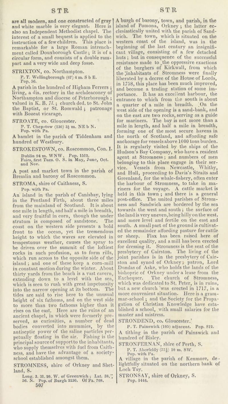 are all modern, and one constructed of gray and white marble is very elegant. Here is also an Independent Methodist chapel. The interest of a small bequest is applied to the instruction of a few children. This place is remarkable for a large Roman intrench- ment called Douxborough Castle; it is of a circular form, and consists of a double ram- part and a very wide and deep fosse. STRIXTON, co. Northampton. P. T. Wellingborough (67) 4 m. S b E. Pop. 56. A parish in the hundred of Higham Ferrers ; living, a dis. rectory in the archdeaconry of Northampton and diocese of Peterborough ; valued in K. B. 71.; church ded. to St. John the Baptist, or St. Romwald ; patronage with Bozeat vicarage. STROATE, co. Gloucester. P. T. Chepstow (136) 3J m. NE b N. Pop. with Pa. A hamlet in the parish of Tiddenham and hundred of Westbury. STROKESTOWN, co. Roscommon, Con. I. Dublin 94 tn. WNW. Pop. 1512. Fairs, first Tnes. O. S. in May, June, Oct. and Nov. A post and market town in the parish of Bremlin and barony of Roscommon. STROMA, shire of Caithness, S. Pop. with Pa. An island in the parish of Canisbay, lying in the Pentland Firth, about three miles from the mainland of Scotland. It is about one mile in length, and half a mile in breadth, and very fruitful in corn, though the under stratum is composed of sandstone. The coast on the western side presents a bold front to the ocean, yet the tremendous height to which the waves are elevated in tempestuous weather, causes the spray to be driven over the summit of the loftiest rocks in such profusion, as to form rills, which run across to the opposite side of the island ; and one of these keep a corn-mill in constant motion during the winter. About thirty yards from the beach is a vast cavern, extending down to a level with the sea, which is seen to rush with great impetuosity into the narrow opening at its bottom. The tides are said to rise here to the unusual height of six fathoms, and on the west side to more than two fathoms higher than it rises on the east. Here are the ruins of an ancient chapel, in which were formerly pre- served, as curiosities, a number of dead bodies converted into mummies, by the antiseptic power of the saline particles per- petually floating in the air. Fishing is the principal source of support to the inhabitants, who supply themselves with fuel from Caith- ness, and have the advantage of a society- school established amongst them. STROMNESS, shire of Orkney and Shet- land, S. Long. 3. 31.20. W. of Greenwich ; Lat. 58. ’ 56. N. Pop. of Burgh 2236. Of Pa. 708. 507 A burgh of barony, town, and parish, in the island of Pomona, Orkney ; the latter ec- clesiastically united with the parish of Sand- wich. The town, which is situated on the western coast of the island, was in the beginning of the last century an insignifi- cant village, consisting of a few detached huts ; but in consequence of the successful resistance made to .the oppressive exactions of the burghers of Kirkwall, from which the [inhabitants of Stromness were finally liberated by a decree of the House of Lords, in 1758, this place has been much improved, and become a trading station of some im- portance. It has an excellent harbour, the entrance to which from the south is about a quarter of a mile in breadth. .On the west side of the opening is a sand-bank, and on the east are two rocks, serving as a guide for mariners. The bay is not more than a mile in length, and half a mile in breadth, forming one of the most secure havens in the north of Scotland, and affording safe anchorage for vessels above 1000 tons burden. It is regularly visited by the ships of the Hudson’s Bay Company, who have a resident agent at Stromness ; and numbers of men belonging to this place engage in their ser- vice. Vessels from Newcastle, Whitby, and Hull, proceeding to Davis’s Straits and Greenland, for the whale-fishery, often enter the harbour of Stromness, to take in ma- riners for the voyage. A cattle market is held in this town ; and there is a general post-office. The united parishes of Strom- ness and Sandwich are bordered by the sea towards the west and south ; the surface of theland is very uneven, being hilly on the west, and more level and fertile on the east and south. A small part of the ground is cultivat- ed the remainder affording pasture for cattle or sheep. Flax has been raised here of excellent quality, and a mill has been erected for dressing it. Stromness is the seat of the presbytery of Cairston. The living of the joint parishes is in the presbytery of Cair- ston and synod of Orkney; patron, Lord Dundas of Aske, who holds the lands of the bishopric of Orkney under a lease from the Exchequer. The church of Stromness, which was dedicated to St. Peter, is in ruins, but a new church was erected in 1717, in a more convenient situation. Here is a gram- mar-school ; and the Society for the Propa- gation of Christian Knowledge have esta- blished a school, with small salaries for the master and mistress. STRONDEND, co. Gloucester.’ P. T. Painswick (105) adjacent. Pop. 812. A tithing in the parish of Painswick and hundred of Bisley. STRONFERNAN, shire of Perth, S. P. T. Abcrfeldy (77^) 10 m. S\V. Pop. with Pa. A village in the parish of Kenmore, de- lightfully situated on the northern bank of Loch Tay. STRONSAY, shire of Orkney, S. Pop. 1444.