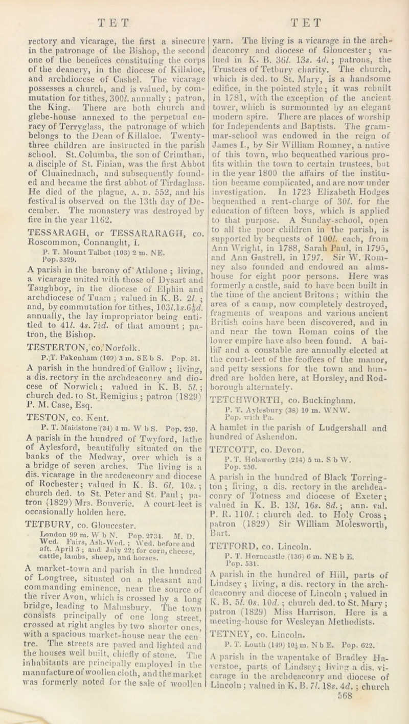 rectory and vicarage, the first a sinecure in the patronage of the Bishop, the second one of the benefices constituting the corps of the deanery, in the diocese of Killaloe, and archdiocese of Cashel. The vicarage possesses a church, and is valued, by com- mutation for tithes, 300/. annually ; patron, the King. There are both church and glebe-house annexed to the perpetual cu- racy of Terryglass, the patronage of which belongs to the Dean of Killaloe. Twenty- three children are instructed in the parish school. St. Columba, the son of C rim than, a disciple of St. Finian, was the first Abbot of Cluainednach, and subsequently found- ed and became the first abbot of Tirdaglass. He died of the plague, a. d. 552, and his festival is observed on the 13th day of De- cember. The monastery was destroyed by fire in the year 1162. TESSARAGH, or TESSARARAGH, co. Roscommon, Connaught, I. P. T. Mount Talbot (103) 2 in. NE. Pop. 3329. A parish in the barony of' Athlone ; living, a vicarage united with those of Dysart and Taughboy, in the diocese of Elphin and archdiocese of Tuam ; valued in K. B. 21. ; and, by commutation for tithes, 103/.ls.6§7. annually, the lay impropriator being enti- tled to 41/. 4s. 7hd. of that amount ; pa- tron, the Bishop. TESTERTON,' co.'Norfolk. P.;T. Fakenliam (109) 3 m. SEb S. Pop. 31. A parish in the hundred of Callow; living, a dis. rectory in the archdeaconry and dio- cese of Norwich; valued in K. B. 5/.; church ded. to St. Remigius ; patron (1829) P. M. Case, Esq. TESTON, co. Kent. P. T. Maidstone (34) 4 m. W b S. Pop. 259. A parish in the hundred of Twyford, Jathe of Aylesford, beautifully situated on the banks of the Medway, over which is a a bridge of seven arches. The living is a dis. vicarage in the arcdeaconrv and diocese of Rochester; valued in K. B. 61. 10s. ; church ded. to St. Peter and St. Paul; pa- tron (1829) Mrs. Bouverie. A court lect is occasionally holden here. TETBURY, co. Gloucester. London 99 ni. W b N. Pop. 2734. M. D. Wed. Fairs, Ash-Wed. ; Wed. before and aft. April 5 ; and July 22; for corn, cheese, cattle, lambs, sheep, and horses. A market-town and parish in the hundred of Longtree, situated on a pleasant and commanding eminence, near the source of the river Avon, which is crossed by a long bridge, leading to Malmsbury. The town consists principally of one long street, crossed at right angles by two shorter ones* with a spacious market-house near the cen- tre. The streets are paved and lighted and the houses well built, chiefly of stone. The inhabitants are principally employed in the manufacture of woollen cloth, and the market was formerly noted for the sale of woollen yarn. The living is a vicarage in the arch- deaconry and diocese of Gloucester; va- lued in K. B. 367. 13s. 47. ; patrons, the Trustees of Tetbury charity. The church, which is ded. to St.. Mary, is a handsome edifice, in the pointed stvle; it was rebuilt in 17S1, with the exception of the ancient tower, which is surmounted by an elegant modern spire. There are places of worship for Independents and Baptists. The gram- mar-school was endowed in the reign of James I., by Sir William Romney, a native of this town, who bequeathed various pro- fits within the town to certain trustees, but in the year 1800 the affairs of the institu- tion became complicated, and are now under investigation. In 1723 Elizabeth Hodges bequeathed a rent-charge of 30/. for the education of fifteen hoys, which is applied to that purpose. A Sunday-school, open to all the poor children in the parish, is supported by bequests of 100/. each, from Ann Wright, in 1788, Sarah Paul, in 1795, and Ann Gastrell, in 1797. Sir W. Rom- ney also founded and endowed an alms- house for eight poor persons. Here was formerly a castle, said to have been built in the time of the ancient Britons ; within the area of a camp, now completely destroyed, fragments of weapons and various ancient British coins have been discovered, and in and near the town Roman coins of the lower empire have also been found. A bai- liff and a constable are annually elected at the court-leet of the feoffees of the manor, and petty sessions for the town and hun- dred are liolden here, at Horsley, and Rod- borough alternately. TETCHWORTH, co. Buckingham. P. T. Aylesbury (38) 10 m. VV'NW. Pop. with Pa. A hamlet in the parish of Ludgershall and hundred of Ashendon. TETCOTT, co. Devon. P. T. Ilolswortliy (214) 5 ui. S b \Y. Pop. 250. A parish in the hundred of Black Torring- ton ; living, a dis. rectory in the archdea- conry of Totness and diocese of Exeter; valued in K. B. 13/. 16s. 87.; ann. val. P. R. 110/.; church ded. to Holy Cross; patron (1829) Sir William Molesworth, Bart. TETFORD, co. Lincoln. P. T. Horncastle (130) 0 m. NE b E. Pop. 531. A parish in the hundred of Hill, parts of Lindsey ; living, a dis. rectory in the arch- deaconry and diocese of Lincoln ; valued in K. B, 51. 0s. 107. ; church ded. to St. Mary ; patron (1829) Miss Harrison. Here is a meeting-house for Wesleyan Methodists. TETNEY, co. Lincoln. P. T. Louth (149) 10.J m. N b E. Pop. 022. A parish in the wapentake of Bradley Ha- verstoe, parts of Lindsey; living a dis. vi- carage in the archdeaconry and diocese of Lincoln ; valued in K. B. 71. 18s. 47. ; church