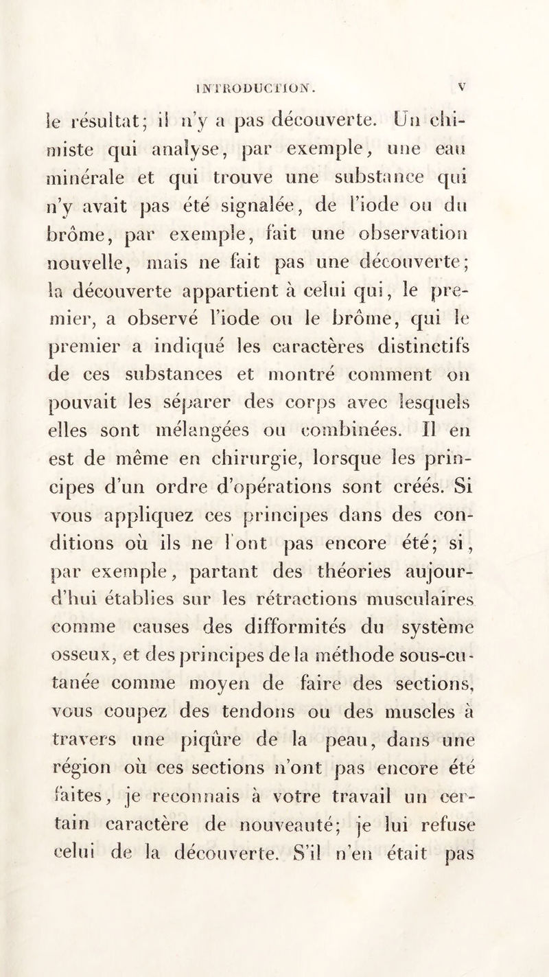 Se résultat; il n’y a pas découverte. Un chi- miste qui analyse, par exemple, une eau minérale et qui trouve une substance qui n’y avait pas été signalée, de l’iode ou du brome, par exemple, fait une observation nouvelle, mais ne fait pas une découverte; la découverte appartient à celui qui, le pre- mier, a observé l’iode ou le brome, qui le premier a indiqué les caractères distinctifs de ces substances et montré comment on pouvait les séparer des corps avec lesquels elles sont mélangées ou combinées. Il en est de même en chirurgie, lorsque les prin- cipes d’un ordre d’opérations sont créés. Si vous appliquez ces principes dans des con- ditions où ils ne font pas encore été; si, par exemple, partant des théories aujour- d’hui établies sur les rétractions musculaires comme causes des difformités du système osseux, et des principes de la méthode sous-cu- tanée comme moyen de faire des sections, vous coupez des tendons ou des muscles à travers une piqûre de la peau, dans une région où ces sections n’ont pas encore été faites, je reconnais à votre travail un cer- tain caractère de nouveauté; je lui refuse celui de la découverte. S’il n’en était pas