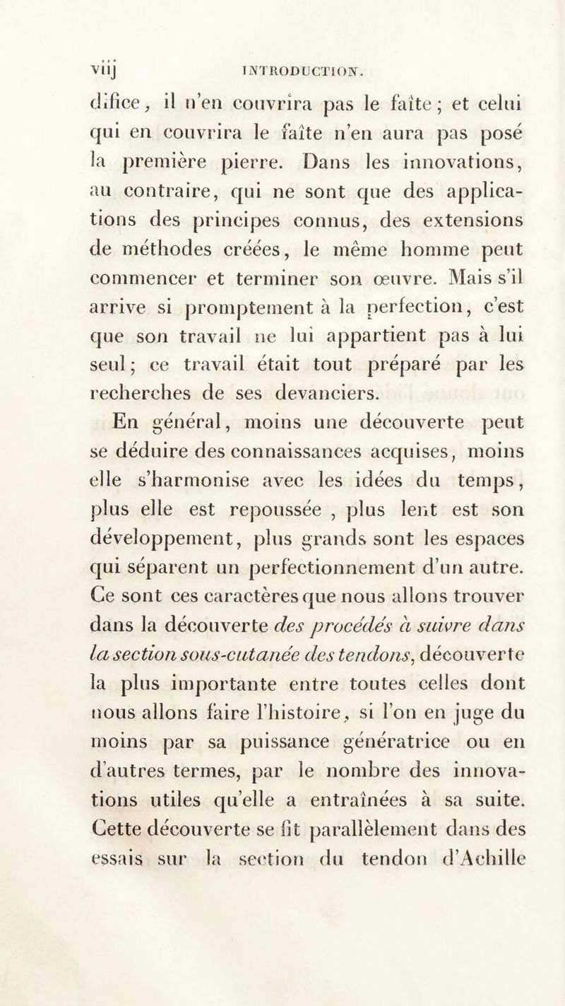 difice, il n’en couvrira pas le faîte; et celui qui en couvrira le faîte n’en aura pas posé la première pierre. Dans les innovations, au contraire, qui ne sont que des applica- tions des principes connus, des extensions de méthodes créées, le même homme peut commencer et terminer son œuvre. Mais s’il arrive si promptement à la perfection, c’est que son travail ne lui appartient pas à lui seul ; ce travail était tout préparé par les recherches de ses devanciers. En général, moins une découverte peut se déduire des connaissances acquises, moins elle s’harmonise avec les idées du temps, plus elle est repoussée , plus lent est son développement, plus grands sont les espaces qui séparent un perfectionnement d’un autre. Ce sont ces caractères que nous allons trouver dans la découverte des procédés à suivre dans la section sous-cutanée des tendons, découverte la plus importante entre toutes celles dont nous allons faire l’histoire, si l’on en juge du moins par sa puissance génératrice ou en d’autres termes, par le nombre des innova- tions utiles quelle a entraînées à sa suite. Cette découverte se fit parallèlement dans des essais sur la section du tendon d’Achille
