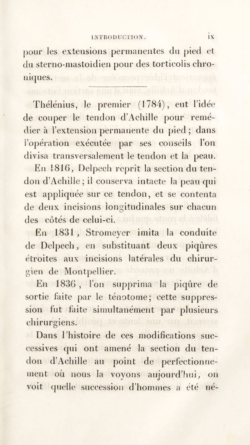 pour les extensions permanentes du pied et du sterno-mastoïdien pour des torticolis chro- niques. Thélénius, le premier (1784), eut l’idée de couper le tendon d’Achille pour remé- dier à l’extension permanente du pied ; dans l’opération exécutée par ses conseils l’on divisa transversalement le tendon et la peau. En 1816, Delpech reprit la section du ten- don d’Achille ; il conserva intacte la peau qui est appliquée sur ce tendon, et se contenta de deux incisions longitudinales sur chacun des côtés de celui-ci. En 1831 , Stromeyer imita la conduite de Delpech, en substituant deux piqûres étroites aux incisions latérales du chirur- gien de Montpellier. En 1836, l’on supprima la piqûre de sortie faite par le ténotome; cette suppres- sion fut faite simultanément par plusieurs chirurgiens. Dans l’histoire de ces modifications suc- cessives qui ont amené la section du ten- don d’Achille au point de perfectionne- ment où nous la voyons aujourd’hui, on voit quelle succession d’hommes a été né-