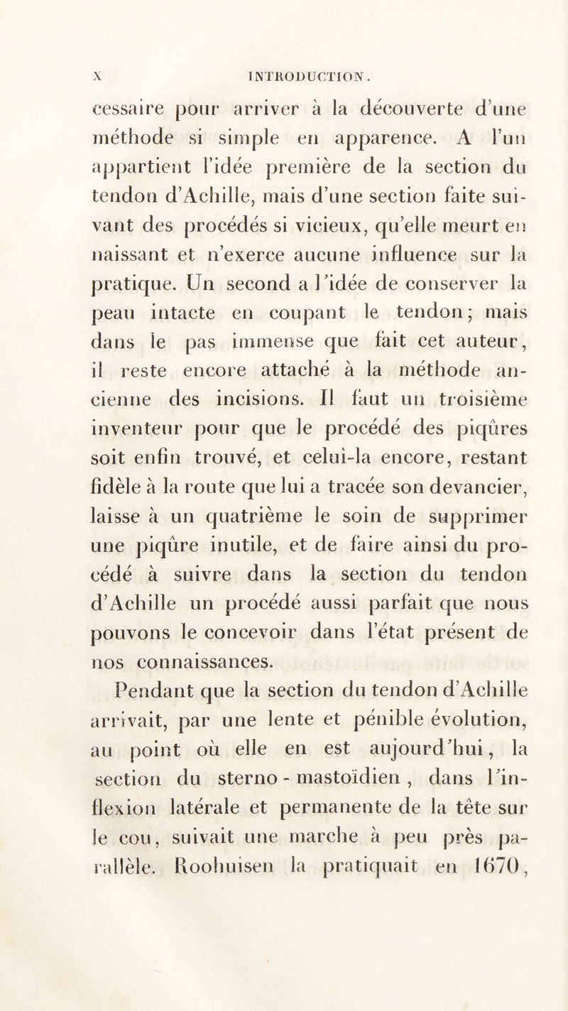 cessaire pour arriver à la découverte d’une méthode si simple en apparence. A l’un appartient l’idée première de la section du tendon d’Achille, mais d’une section faite sui- vant des procédés si vicieux, qu elle meurt en naissant et n’exerce aucune influence sur la pratique. Un second a Uidée de conserver la peau intacte en coupant le tendon ; mais dans le pas immense que fait cet auteur, il reste encore attaché à la méthode an- cienne des incisions. Il faut un troisième inventeur pour que le procédé des piqûres soit enfin trouvé, et celui-la encore, restant fidèle à la route que lui a tracée son devancier, laisse à un quatrième le soin de supprimer une piqûre inutile, et de faire ainsi du pro- cédé à suivre dans la section du tendon d’Achille un procédé aussi parfait que nous pouvons le concevoir dans l’état présent de nos connaissances. Pendant que la section du tendon d’Achille arrivait, par une lente et pénible évolution, au point où elle en est aujourd'hui, la section du sterno - mastoïdien , dans 1 in- flexion latérale et permanente de la tête sur le cou, suivait une marche à peu près pa- rallèle. Roohuîsen la pratiquait en 1670,