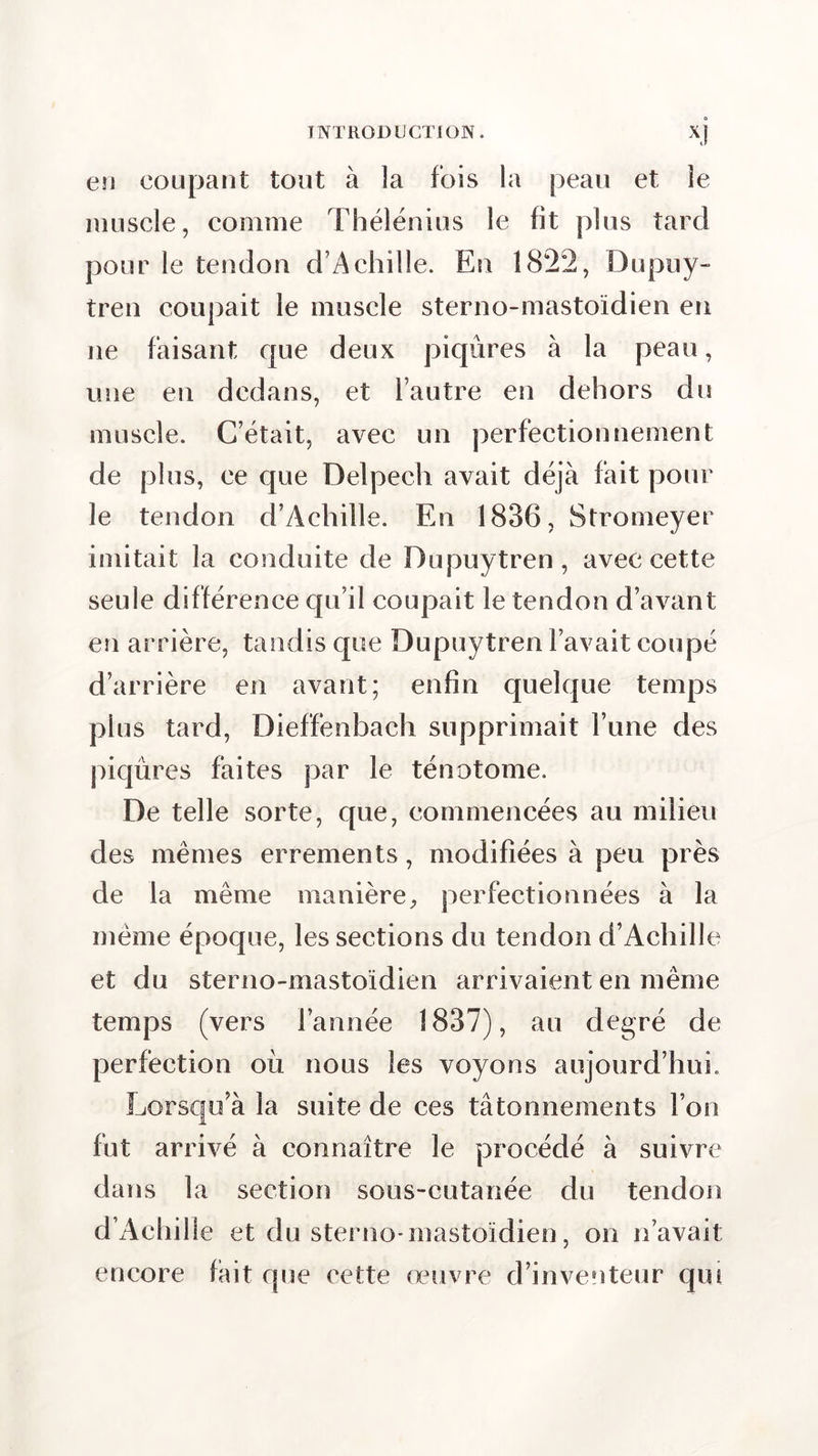 en coupant tout à la fois la peau et le muscle, comme Thélénius le fit plus tard pour le tendon d’Achille. En 1822, Dupuy- tren coupait le muscle sterno-mastoïdien en ne faisant que deux piqûres à la peau, une en dedans, et l’autre en dehors du muscle. C’était, avec un perfectionnement de plus, ce que Delpech avait déjà fait pour le tendon d’Achille. En 1836, Stromeyer imitait la conduite de Dupuytren, avec cette seule différence qu’il coupait le tendon d’avant en arrière, tandis que Dupuytren l’avait coupé d’arrière en avant; enfin quelque temps plus tard, Dieffenbach supprimait l’une des piqûres faites par le ténotome. De telle sorte, que, commencées au milieu des mêmes errements, modifiées à peu près de la meme manière, perfectionnées à la même époque, les sections du tendon d’Achille et du sterno-mastoïdien arrivaient en même temps (vers l’année 1837), au degré de perfection où nous les voyons aujourd’hui. Lorsqu’à la suite de ces tâtonnements l’on fut arrivé à connaître le procédé à suivre dans la section sous-cutanée du tendon d’Achille et du sterno-mastoïdien, on n’avait encore fait que eette œuvre d’inventeur qui