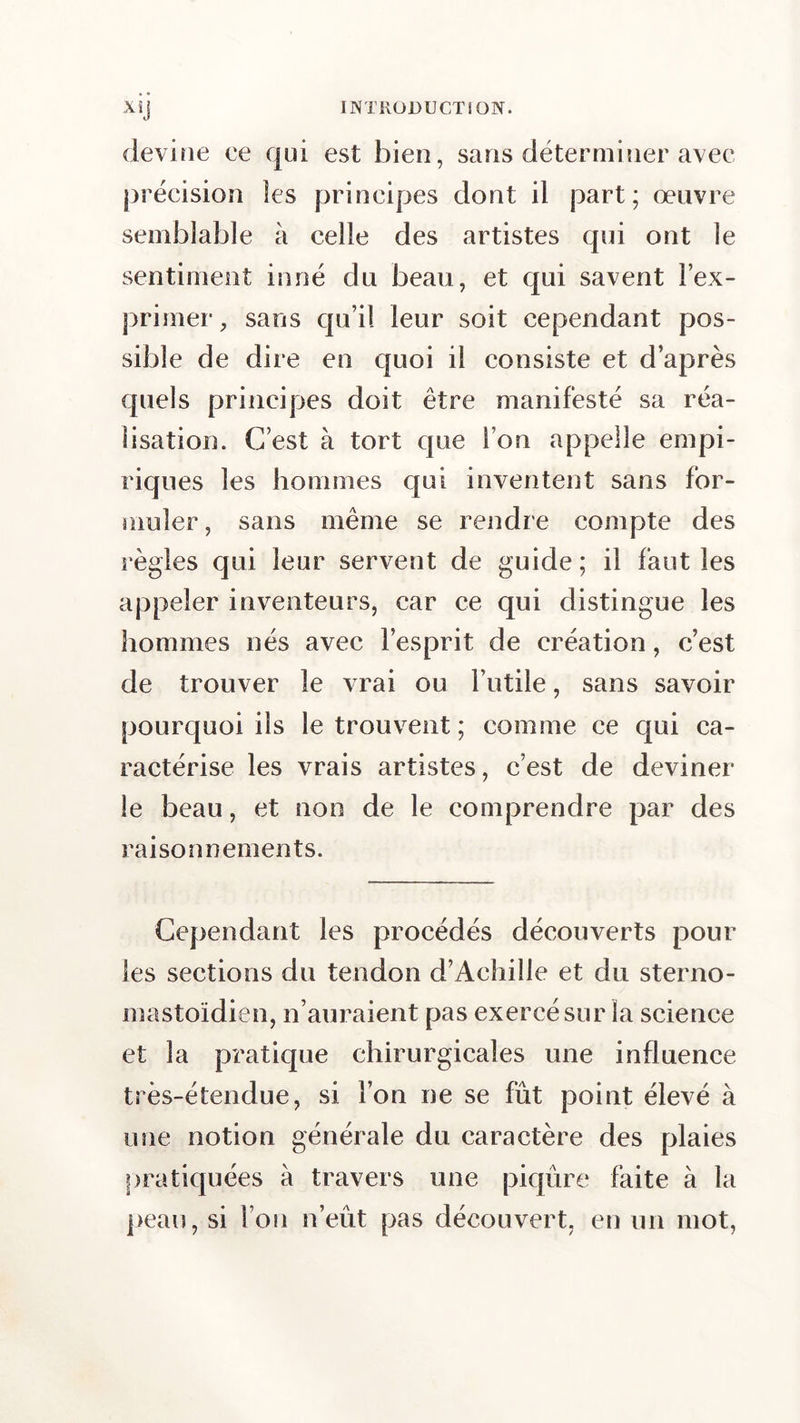 devine ce qui est bien, sans déterminer avec précision îes principes dont il part; œuvre semblable à celle des artistes qui ont le sentiment inné du beau, et qui savent l’ex- primer, sans qu’il leur soit cependant pos- sible de dire en quoi il consiste et d’après quels principes doit être manifesté sa réa- lisation. C’est à tort que l’on appelle empi- riques les hommes qui inventent sans for- muler , sans même se rendre compte des règles qui leur servent de guide; il faut les appeler inventeurs, car ce qui distingue les hommes nés avec l’esprit de création, c’est de trouver le vrai ou l’utile, sans savoir pourquoi ils le trouvent ; comme ce qui ca- ractérise les vrais artistes, c’est de deviner le beau, et non de le comprendre par des raisonnements. Cependant les procédés découverts pour les sections du tendon d’Achille et du sterno- mastoïdien, n’auraient pas exercé sur la science et la pratique chirurgicales une influence très-étendue, si l’on ne se frit point élevé à une notion générale du caractère des plaies pratiquées à travers une piqûre faite à la peau, si l’on n’eût pas découvert, en un mot,