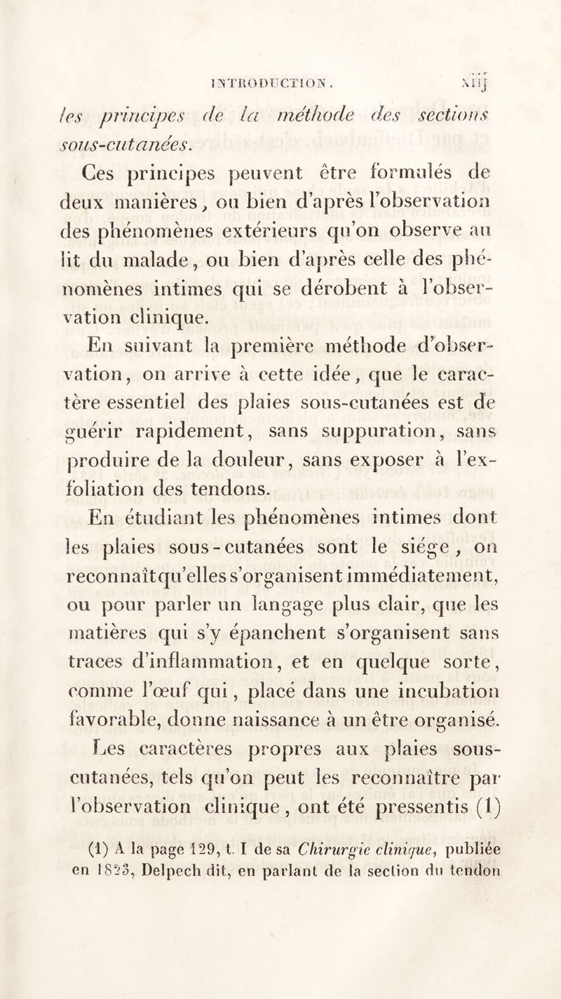 11NTR O D U CTI O N . X ï i j les principes de la méthode des sections sous-eut anées. Ces principes peuvent être formulés de deux manières, ou bien d’après l’observation des phénomènes extérieurs qu’on observe au lit du malade, ou bien d’après celle des phé- nomènes intimes qui se dérobent à l’obser- vation clinique. En suivant la première méthode d obser- vation , on arrive à cette idée, que le carac- tère essentiel des plaies sous-cutanées est de guérir rapidement, sans suppuration, sans produire de la douleur, sans exposer à l’ex- foliation des tendons. En étudiant les phénomènes intimes dont les plaies sous-cutanées sont le siège, on reconnaîtqu’elles s’organisent immédiatement, ou pour parler un langage plus clair, que les matières qui s’y épanchent s’organisent sans traces d’inflammation, et en quelque sorte, comme l’œuf qui, placé dans une incubation favorable, donne naissance à un être organisé. Les caractères propres aux plaies sous- cutanées, tels qu’on peut les reconnaître par l’observation clinique, ont été pressentis (1) (1) A la page 129, t. I de sa Chirurgie clinique, publiée en 1823, Delpech dit, en parlant de la section du tendon