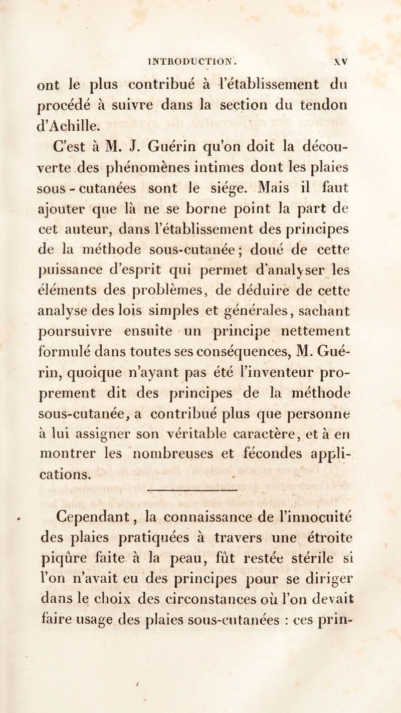 ont le plus contribué à l’établissement du procédé à suivre dans la section du tendon d’Achille. C’est à M. J. Guérin qu’on doit la décou- verte des phénomènes intimes dont les plaies sous - cutanées sont le siège. Mais il faut ajouter que là ne se borne point la part de cet auteur, dans l’établissement des principes de la méthode sous-cutanée ; doué de cette puissance d’esprit qui permet d’analvser les éléments des problèmes, de déduire de cette analyse des lois simples et générales, sachant poursuivre ensuite un principe nettement formulé dans toutes ses conséquences, M. Gué- rin, quoique n’ayant pas été l’inventeur pro- prement dit des principes de la méthode sous-cutanée, a contribué plus que personne à lui assigner son véritable caractère, et à en montrer les nombreuses et fécondes appli- cations. Cependant, la connaissance de l’innocuité des plaies pratiquées à travers une étroite piqûre faite à la peau, fût restée stérile si l’on n’avait eu des principes pour se diriger dans le choix des circonstances où l’on devait faire usage des plaies sous-cutanées : ces prin-