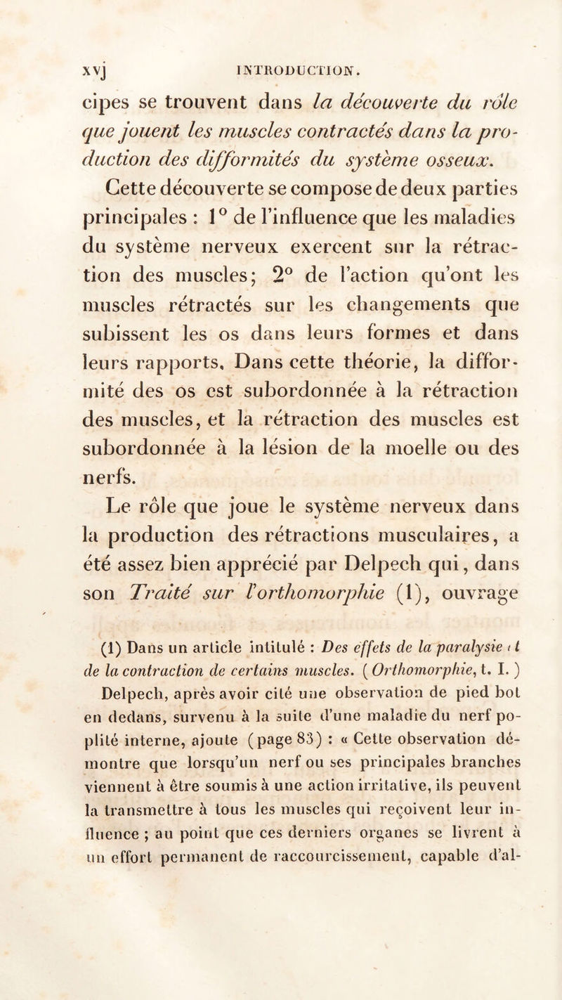 cipes se trouvent dans la découverte du vole que jouent les muscles contractés dans la pro- duction des difformités du système osseux. Cette découverte se compose de deux parties principales : 1° de l’influence que les maladies du système nerveux exercent sur la rétrac- tion des muscles; 2° de l’action qu’ont les muscles rétractés sur les changements que subissent les os dans leurs formes et dans leurs rapports. Dans cette théorie, la diffor- mité des os est subordonnée à la rétraction des muscles, et la rétraction des muscles est subordonnée à la lésion de la moelle ou des nerfs. Le rôle que joue le système nerveux dans la production des rétractions musculaires, a été assez bien apprécié par Delpech qui, dans son Traité sur ïorthomorphie (1), ouvrage (1) Dans un article intitulé : Des effets de la paralysie 11 de la contraction de certains muscles. ( Orthomorphie, t. I. ) Delpech, après avoir cité une observation de pied bot en dedans, survenu à la suite d’une maladie du nerf po- plité interne, ajoute (page 83) : « Cette observation dé- montre que lorsqu’un nerf ou ses principales branches viennent à être soumis à une action irritative, ils peuvent la transmettre à tous les muscles qui reçoivent leur in- fluence ; au point que ces derniers organes se livrent à un effort permanent de raccourcissement, capable d’al-