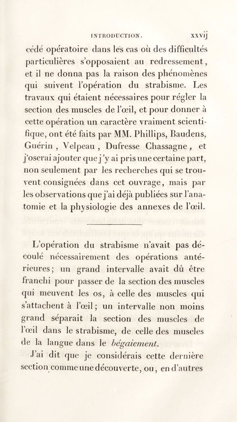 cédé opératoire dans les cas où des difficultés particulières s’opposaient au redressement, et il ne donna pas la raison des phénomènes qui suivent l’opération du strabisme. Les travaux qui étaient nécessaires pour régler la section des muscles de l’œil, et pour donner à cette opération un caractère vraiment scienti- fique, ont été faits par MM. Phillips, Raudens, Guérin , Velpeau , Dufresse Chassagne , et j’oserai ajouter que j'y ai pris une certaine part, non seulement par les recherches qui se trou- vent consignées dans cet ouvrage, mais par les observations que j’ai déjà publiées sur l’ana- tomie et la physiologie des annexes de l’œil. L’opération du strabisme n’avait pas dé- coulé nécessairement des opérations anté- rieures; un grand intervalle avait dû être franchi pour passer de la section des muscles qui meuvent les os, à celle des muscles qui s’attachent à l’œil ; un intervalle non moins grand séparait la section des muscles de 1 œil dans le strabisme, de celle des muscles de la langue dans le bégaiement. J ai dit que je considérais cette dernière section comme une découverte, ou, en d’autres