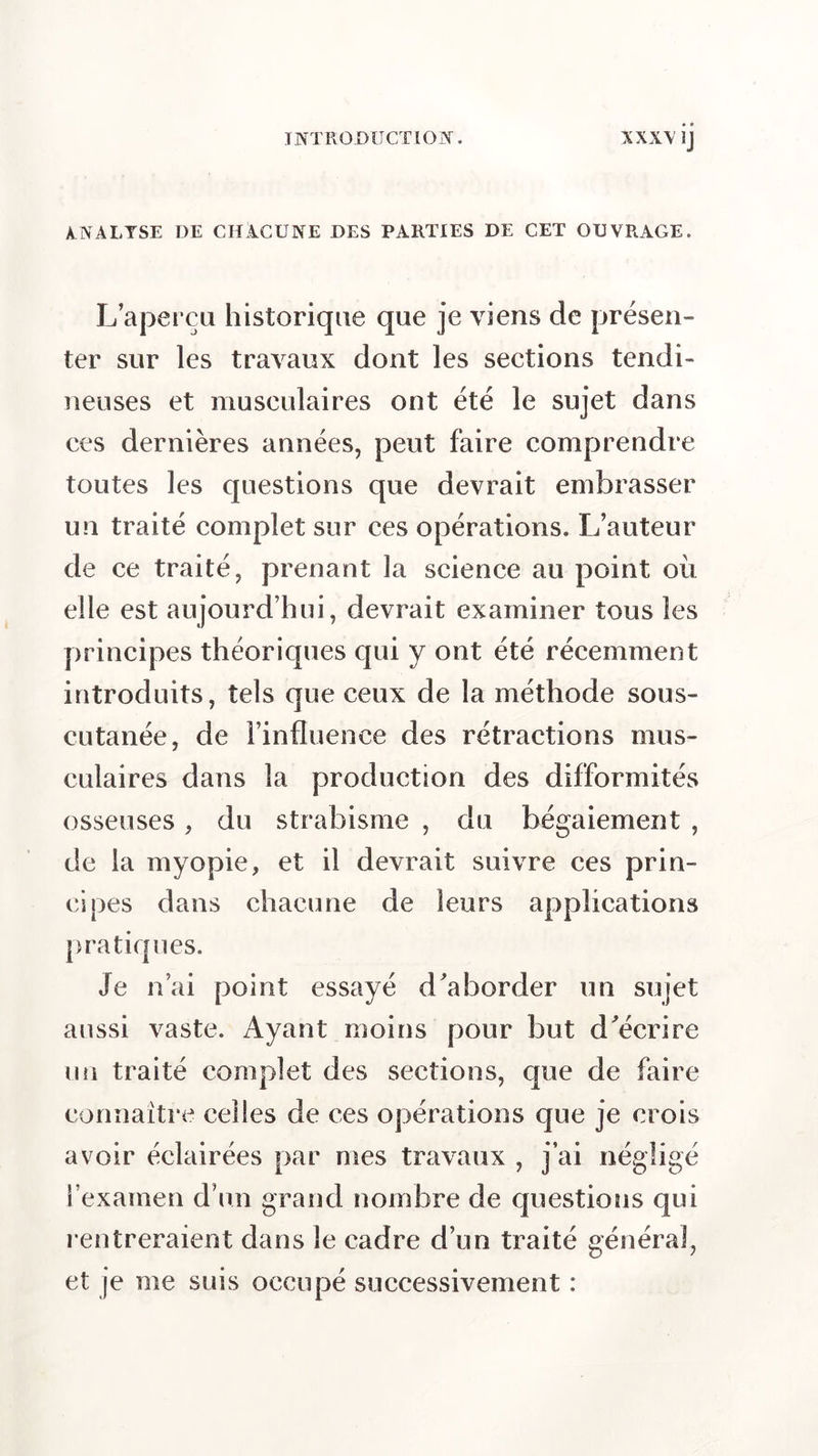 ANALYSE I)E CHACUNE DES PARTIES DE CET OUVRAGE. L’aperçu historique que je viens de présen- ter sur les travaux dont les sections tendi- neuses et musculaires ont été le sujet dans ces dernières années, peut faire comprendre toutes les questions que devrait embrasser un traité complet sur ces opérations. L’auteur de ce traité, prenant la science au point où elle est aujourd’hui, devrait examiner tous les principes théoriques qui y ont été récemment introduits, tels que ceux de la méthode sous- cutanée, de l’influence des rétractions mus- culaires dans la production des difformités osseuses, du strabisme , du bégaiement , de la myopie, et il devrait suivre ces prin- cipes dans chacune de leurs applications pratiques. Je n’ai point essayé d’aborder un sujet aussi vaste. Ayant moins pour but d’écrire un traité complet des sections, que de faire connaître celles de ces opérations que je crois avoir éclairées par mes travaux , j’ai négligé l’examen d’un grand nombre de questions qui rentreraient dans le cadre d’un traité général, et je me suis occupé successivement :