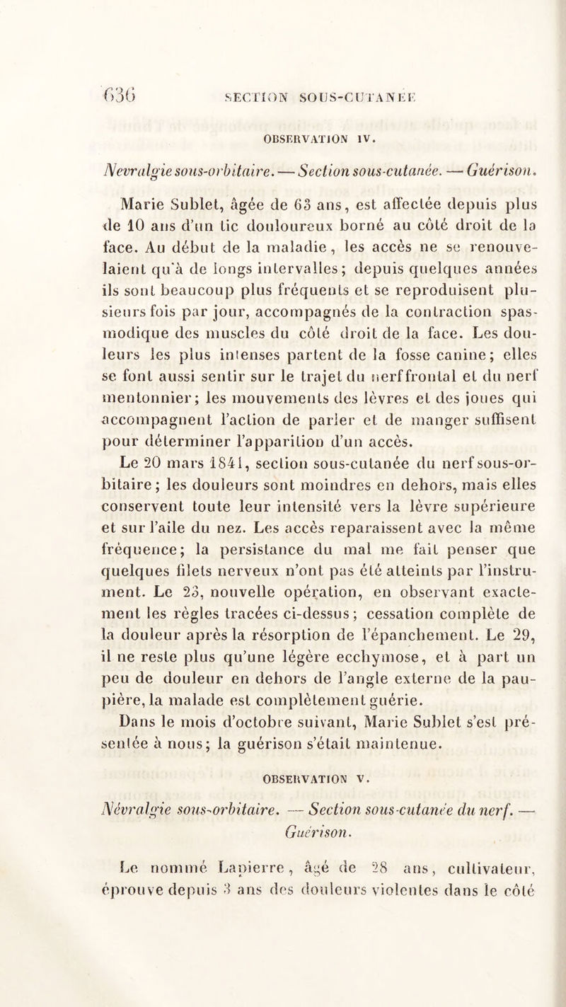 OBSERVATION IV. New algie sous-orbitaire. — Section sous-cutanée. — Guérison. Marie Sublet, âgée de 63 ans, est affectée depuis plus de 10 ans d’un tic douloureux borné au côté droit de la face. Au début de la maladie, les accès ne se renouve- laient qu'à de longs intervalles; depuis quelques années ils sont beaucoup plus fréquents et se reproduisent plu- sieurs fois par jour, accompagnés de la contraction spas- modique des muscles du côté droit de la face. Les dou- leurs les plus intenses partent de la fosse canine; elles se font aussi sentir sur le trajet du nerf frontal et du nerf mentonnier; les mouvements des lèvres et des joues qui accompagnent Faction de parler et de manger suffisent pour déterminer l’apparition d’un accès. Le 20 mars 1841, section sous-cutanée du nerf sous-or- bitaire; les douleurs sont moindres en dehors, mais elles conservent toute leur intensité vers la lèvre supérieure et sur l’aile du nez. Les accès reparaissent avec la même fréquence; la persistance du mal me fait penser que quelques filets nerveux n’ont pas été atteints par l’instru- ment. Le 23, nouvelle opération, en observant exacte- ment les règles tracées ci-dessus; cessation complète de la douleur après la résorption de l’épanchement. Le 29, il ne reste plus qu’une légère ecchymose, et à part un peu de douleur en dehors de l’angle externe de la pau- pière, la malade est complètement guérie. Dans le mois d’octobie suivant, Marie Sublet s’est pré- sente à nous; la guérison s’était maintenue. OBSERVATION V. Névralgie sous-orbitaire. — Section sous-cutanée du nerf. — Guérison. Le nommé Lapierre, âgé de 28 ans, cultivateur, éprouve depuis 3 ans des douleurs violentes dans le côlé