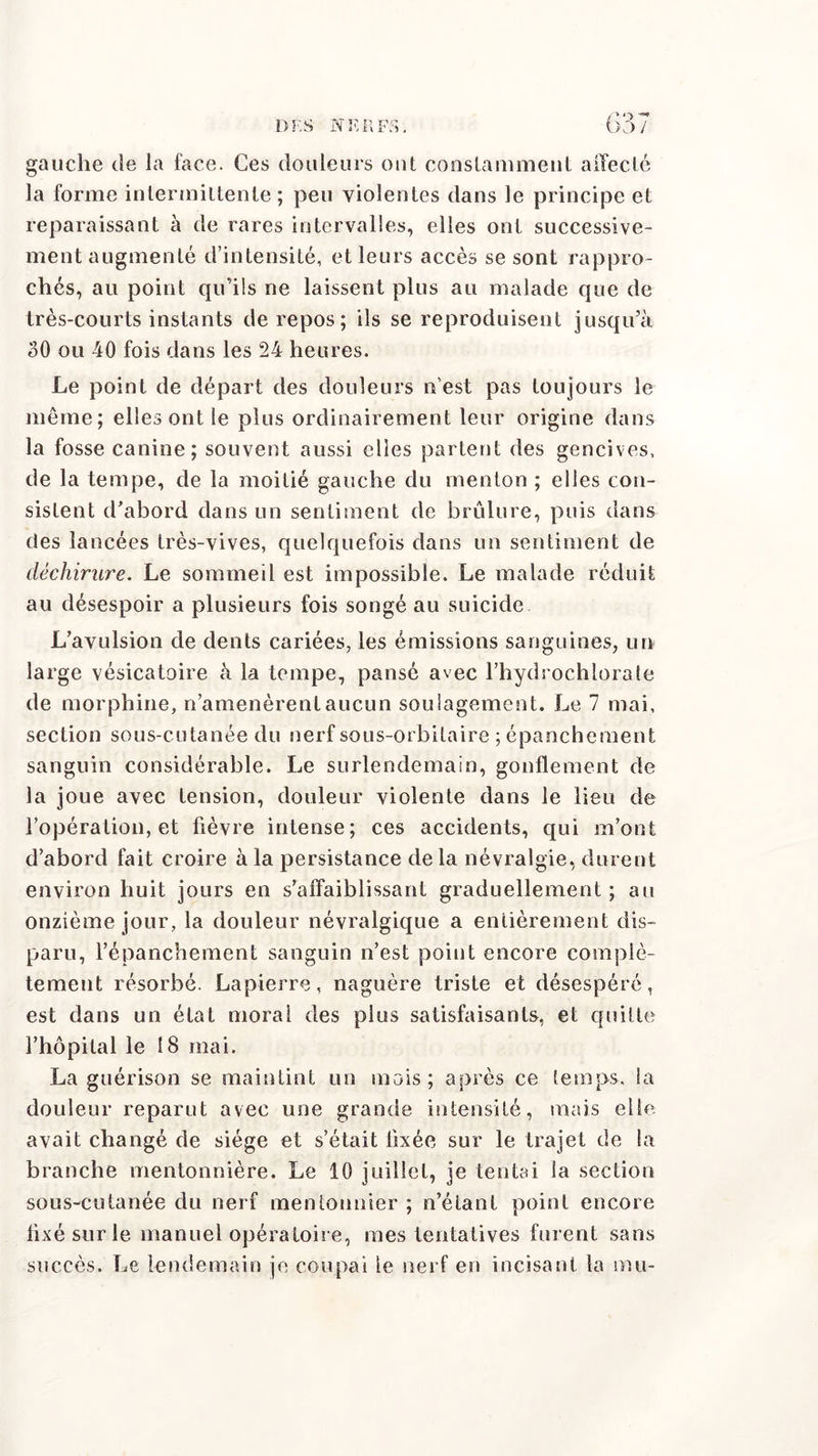 gauche de la face. Ces douleurs ont constamment affecté la forme intermittente ; peu violentes dans le principe et reparaissant à de rares intervalles, elles ont successive- ment augmenté d’intensité, et leurs accès se sont rappro- chés, au point qu’ils ne laissent plus au malade que de très-courts instants de repos; ils se reproduisent jusqu’à oO ou 40 fois dans les 24 heures. Le point de départ des douleurs n’est pas toujours le même; elles ont le plus ordinairement leur origine dans la fosse canine; souvent aussi elles partent des gencives, de la tempe, de la moitié gauche du menton ; elles con- sistent d’abord dans un sentiment de brûlure, puis dans des lancées très-vives, quelquefois dans un sentiment de déchirure. Le sommeil est impossible. Le malade réduit au désespoir a plusieurs fois songé au suicide L’avulsion de dents cariées, les émissions sanguines, un large vésicatoire à la tempe, pansé avec l’hydrochlorate de morphine, n’amenèrent aucun soulagement. Le 7 mai, section sous-cutanée du nerf sous-orbitaire ; épanchement sanguin considérable. Le surlendemain, gonflement de la joue avec tension, douleur violente dans le lieu de l’opération, et fièvre intense; ces accidents, qui m’ont d’abord fait croire à la persistance de la névralgie, durent environ huit jours en s’affaiblissant graduellement ; au onzième jour, la douleur névralgique a entièrement dis- paru, l’épanchement sanguin n’est point encore complè- tement résorbé. Lapierre, naguère triste et désespéré, est dans un état moral des plus satisfaisants, et quitte l’hôpital le 18 mai. La guérison se maintint un mois; après ce temps, la douleur reparut avec une grande intensité, mais elle avait changé de siège et s’était fixée sur le trajet de la branche mentonnière. Le 10 juillet, je tentai la section sous-cutanée du nerf mentonnier ; n’étant point encore fixé sur le manuel opératoire, mes tentatives furent sans succès. Le lendemain je coupai le nerf en incisant la mu-
