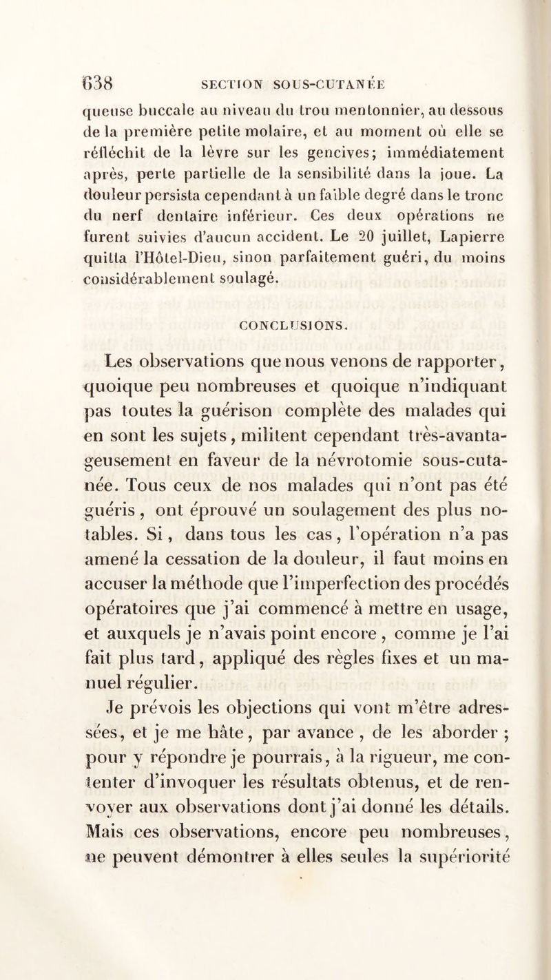 quetise buccale au niveau du Lrou mentonnier, au dessous delà première petite molaire, et au moment où elle se réfléchit de la lèvre sur les gencives; immédiatement après, perte partielle de la sensibilité dans la joue. La douleur persista cependant à un faible degré dans le tronc du nerf dentaire inférieur. Ces deux opérations ne furent suivies d’aucun accident. Le 20 juillet, Lapierre quitta rHôtel-Dieu, sinon parfaitement guéri, du moins considérablement soulagé. CONCLUSIONS. Les observations que nous venons de rapporter, quoique peu nombreuses et quoique n’indiquant pas toutes la guérison complète des malades qui en sont les sujets, militent cependant très-avanta- geusement en faveur de la névrotomie sous-cuta- née. Tous ceux de nos malades qui n’ont pas été guéris, ont éprouvé un soulagement des plus no- tables. Si, dans tous les cas, l’opération n’a pas amené la cessation de la douleur, il faut moins en accuser la méthode que l’imperfection des procédés opératoires que j’ai commencé à mettre en usage, et auxquels je n’avais point encore , comme je l’ai fait plus tard, appliqué des règles fixes et un ma- nuel régulier. Je prévois les objections qui vont m’être adres- sées, et je me hâte, par avance , de les aborder ; pour y répondre je pourrais, à la rigueur, me con- tenter d’invoquer les résultats obtenus, et de ren- voyer aux observations dont j’ai donné les détails. Mais ces observations, encore peu nombreuses, ne peuvent démontrer à elles seules la supériorité