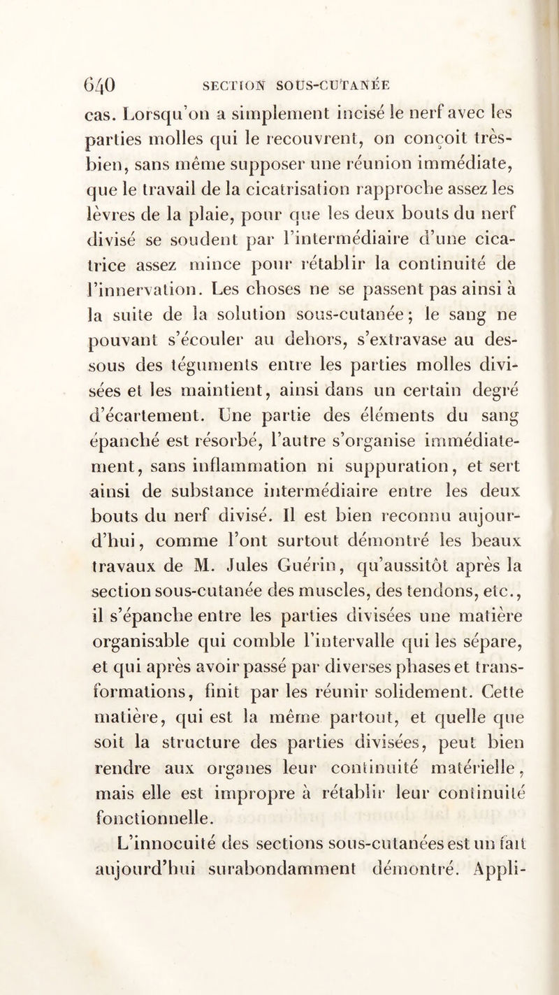 cas. Lorsqu’on a simplement incisé le nerf avec les parties molles qui le recouvrent, on conçoit très- bien, sans même supposer une réunion immédiate, que le travail de la cicatrisation rapproche assez les lèvres de la plaie, pour que les deux bouts du nerf divisé se soudent par l’intermédiaire d’une cica- trice assez mince pour rétablir la continuité de l’innervation. Les choses ne se passent pas ainsi à la suite de la solution sous-cutanée ; le sang ne pouvant s’écouler au dehors, s’extravase au des- sous des téguments entre les parties molles divi- sées et les maintient, ainsi dans un certain degré d’écartement. Une partie des éléments du sang épanché est résorbé, l’autre s’organise immédiate- ment, sans inflammation ni suppuration, et sert ainsi de substance intermédiaire entre les deux bouts du nerf divisé. Il est bien reconnu aujour- d’hui , comme l’ont surtout démontré les beaux travaux de M. Jules Guérin, qu’aussitôt après la section sous-cutanée des muscles, des tendons, etc., il s’épanche entre les parties divisées une matière organisable qui comble l’intervalle qui les sépare, et qui après avoir passé par diverses phases et trans- formations, finit par les réunir solidement. Cette matière, qui est la même partout, et quelle que soit la structure des parties divisées, peut bien rendre aux organes leur continuité matérielle, mais elle est impropre à rétablir leur continuité fonctionnelle. L’innocuité des sections sous-cutanées est un rail aujourd’hui surabondamment démontré. Appli-