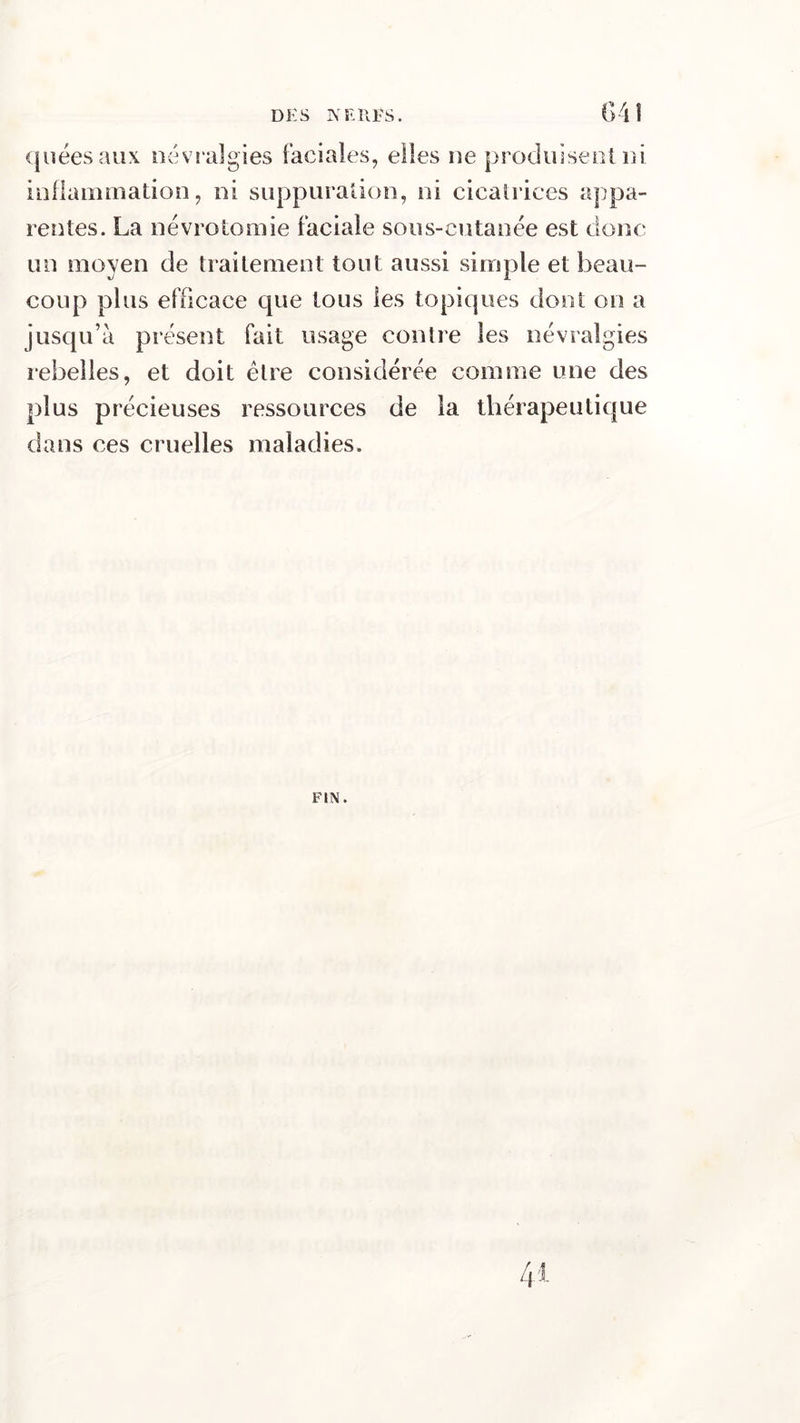 quéesaux névralgies faciales, elles ne produisent ni inflammation, ni suppuration, ni cicatrices appa- rentes. La névrotomie faciale sous-cutanée est donc un moyen de traitement tout aussi simple et beau- coup plus efficace que tous les topiques dont on a jusqu’à présent fait usage contre les névralgies rebelles, et doit être considérée comme une des plus précieuses ressources de la thérapeutique dans ces cruelles maladies. FIN.
