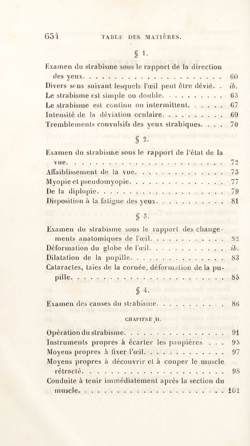 § 1. Examen du strabisme sous le rapport de la direction des yeux GO Divers sens suivant lesquels l’œil peut être dévié. . ib. Le strabisme est simple ou double 63 Le strabisme est continu ou intermittent 67 Intensité de la déviation oculaire 69 Tremblements convulsifs des yeux strabiques. ... 70 § 2. Examen du strabisme sous le rapport de l'état de la vue 72 Affaiblissement de la vue 73 Myopie et pseudomyopie 77 De la diplopie 79 Disposition à la fatigue des yeux 81 § 3- Examen du strabisme sous le rapport des change- ments anatomiques de l’œil 82 Déformation du globe de l’œil ib. Dilatation de la pupille 83 Cataractes, taies de la cornée, déformation de la pu- pille. 85 s 4. Examen des causes du strabisme . 86 CHAPITRE gl. Opération du strabisme 91 Instruments propres à écarter les paupières. ... 95 Moyens propres à fixer l’œil 97 Moyens propres à découvrir et à couper le muscle rétracté 98 Conduite à tenir immédiatement après la section du muscle. « 101