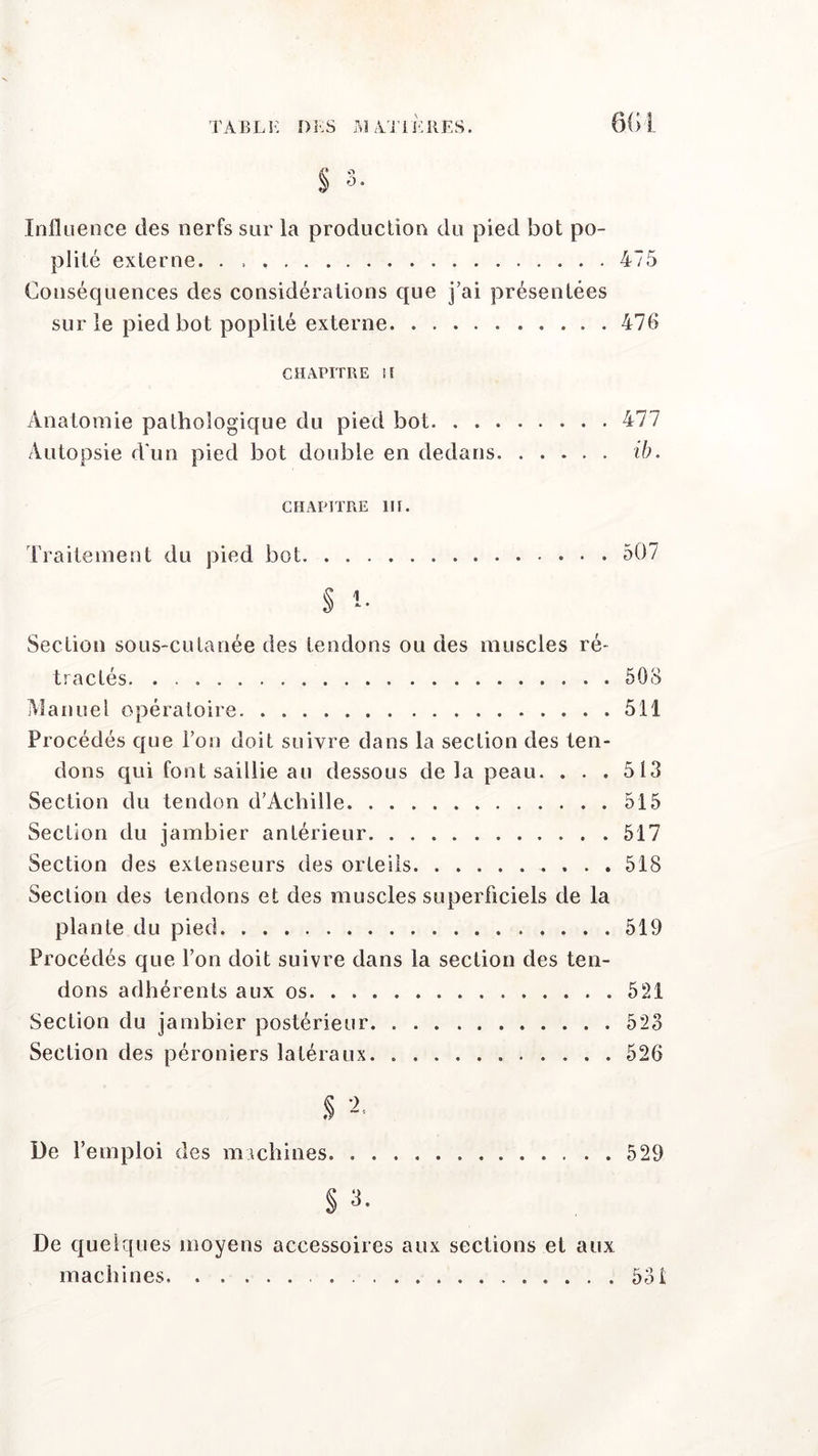 Influence des nerfs sur la production du pied bot po- plité externe. . 475 Conséquences des considérations que j’ai présentées sur le pied bot poplité externe 476 CHAPITRE II Anatomie pathologique du pied bot 477 Autopsie d’un pied bot double en dedans ib. chapitre m. Traitement du pied bot 507 § i- Section sous-cutanée des tendons ou des muscles ré* tractés 508 Manuel opératoire 511 Procédés que l’on doit suivre dans la section des ten- dons qui font saillie au dessous de la peau. . . . 513 Section du tendon d'Achille 515 Section du jambier antérieur 517 Section des extenseurs des orteils 518 Section des tendons et des muscles superficiels de la plante du pied 519 Procédés que l’on doit suivre dans la section des ten- dons adhérents aux os 521 Section du jambier postérieur 523 Section des péroniers latéraux 526 $ 2- De l’emploi des machines 529 § 3. De quelques moyens accessoires aux sections et aux machines 53i