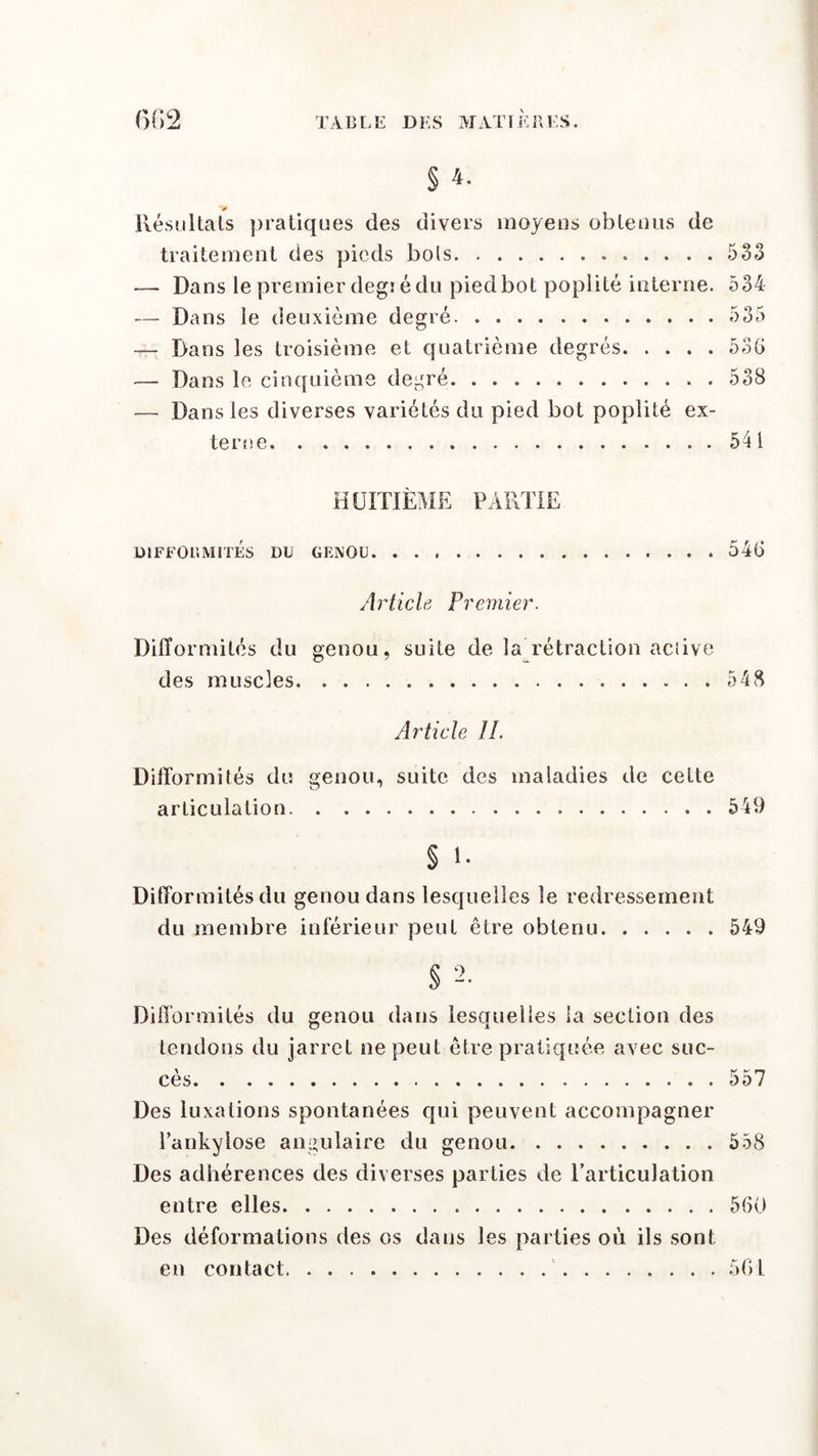 § 4- V Résultats pratiques des divers moyens obtenus de traitement des pieds bols . . 533 — Dans le premier degi é du pied bot poplité interne. 534 — Dans le deuxième degré 535 — Dans les troisième et quatrième degrés 53G — Dans le cinquième degré 538 — Dans les diverses variétés du pied bot poplité ex- terne 541 HUITIÈME PARTIE DIFFORMITÉS DU GENOU 546 Article Premier. Difformités du genou, suite de la rétraction active des muscles 548 Article IL Difformités du genou, suite des maladies de cette articulation 549 s i. Difformités du genou dans lesquelles le redressement du membre inférieur peut être obtenu 549 § 2. Difformités du genou dans lesquelles la section des tendons du jarret ne peut être pratiquée avec suc- cès 557 Des luxations spontanées qui peuvent accompagner l’ankyiose angulaire du genou 558 Des adhérences des diverses parties de l’articulation entre elles 560 Des déformations des os dans les parties où ils sont en contact 561