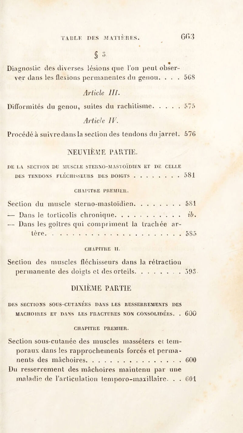 Diagnostic des diverses lésions que Ton peut obser- ver dans les flexions permanentes du genou. . . . 508 Article III. Difformités du genou, suites du rachitisme 575 Article IV. Procédé à suivre dans la section des tendons du jarret. 570 NEUVIÈME PARTIE. DE LA SECTION DU MUSCLE STEÏINQ-MASTOÏDIEN ET DE CELLE DES TENDONS FLÉCHISSEURS DES DOIGTS 581 CHAPITRE PREMIER. Section du muscle sterno-mastoïdien 581 — Dans le torticolis chronique ib. — Dans les goitres qui compriment la trachée ar- tère 585 CHAPITRE II. Section des muscles fléchisseurs dans la rétraction permanente des doigts et des orteils 593 DIXIÈME PARTIE DES SECTIONS SOUS-CUTANEES DANS LES RESSERREMENTS DES MACHOIRES ET DANS LES FRACTURES NON CONSOLIDEES. . 600 CHAPITRE PREMIER. Section sous-cutanée des muscles masséters et tem- poraux dans les rapprochements forcés et perma- nents des mâchoires. 600 Du resserrement des mâchoires maintenu par une maladie de l’articulation temporo-maxillaire. . . 601