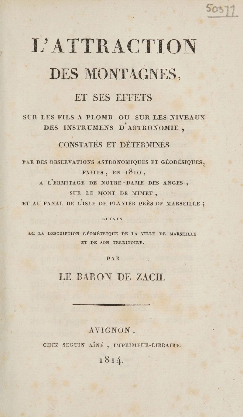 Æ La ras nn ne dem €” i LP Lip, 163 a 4 Sn et 08 anse L'ATTRACTION DES MONTAGNES, ET SES EFFETS SUR LES FILS A PLOMB OU SUR LES NIVEAUX DES INSTRUMENS D ASTRONOMIE, CONSTATÉS ET DÉTERMINÉS FAR DES OBSERVATIONS ASTRONOMIQUES ET GÉODÉSIQUES, | _ FAÎTES, EN 1810, À L'ERMITAGE DE NOTRE-DAME DES ANGES, SUR LE MONT DE MIMET, ET AU FANAL DE LISLE DE PLANIÈR PRÈS DE MARSEILLE ; SUIVIS DE LA DESCRIPTION GÉOMÉTRIQUE DE LA VILLE DE MARSEILLE ET DE SON TERRITOIRE. PAR LE BARON DE ZACH. AVIGNON, CHEZ SEGUIN AÎNÉ , IMPRIMEUR-LIPRAIRE. 1814.