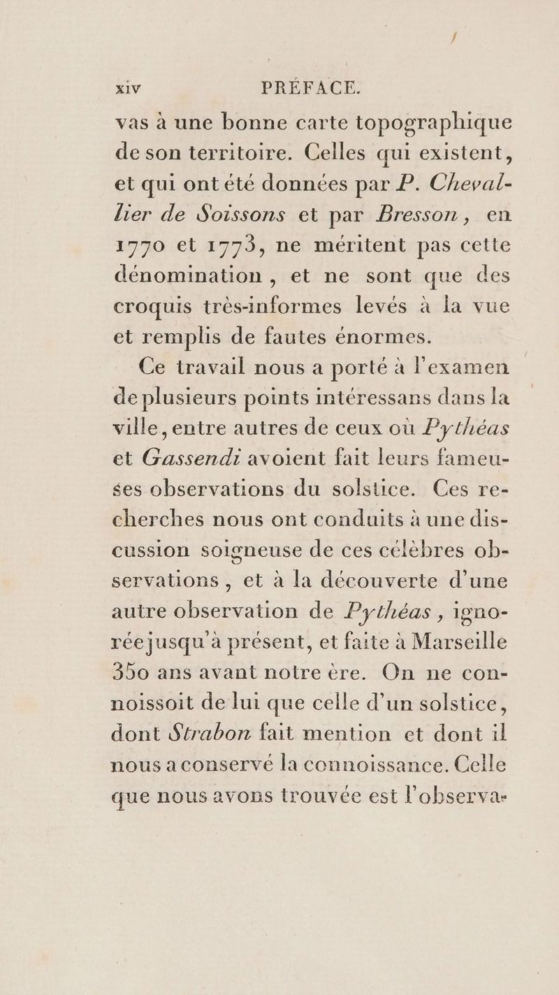 vas à une bonne carte topographique de son territoire. Celles qui existent, et qui ont été données par P. Cheval- lier de Soissons et par Bresson, en 1770 et 1773, ne méritent pas cette dénomination , et ne sont que des croquis très-informes levés à la vue et remplis de fautes énormes. Ce travail nous a porté à l'examen de plusieurs points intéressans dans la ville ,entre autres de ceux où Pythéas et Gassendi avoient fait leurs fameu- ses observations du solstice. Ces re- cherches nous ont conduits à une dis- cussion soigneuse de ces célèbres ob- servations , et à la découverte d’une autre observation de Pythéas , igno- rée jusqu à présent, et faite à Marseille 350 ans avant notre ère. On ne con- noissoit de lui que celle d’un solstice, dont S'trabon fait mention et dont il nous a conservé la connoissance. Celle que nous avons trouvée est l’'observa-