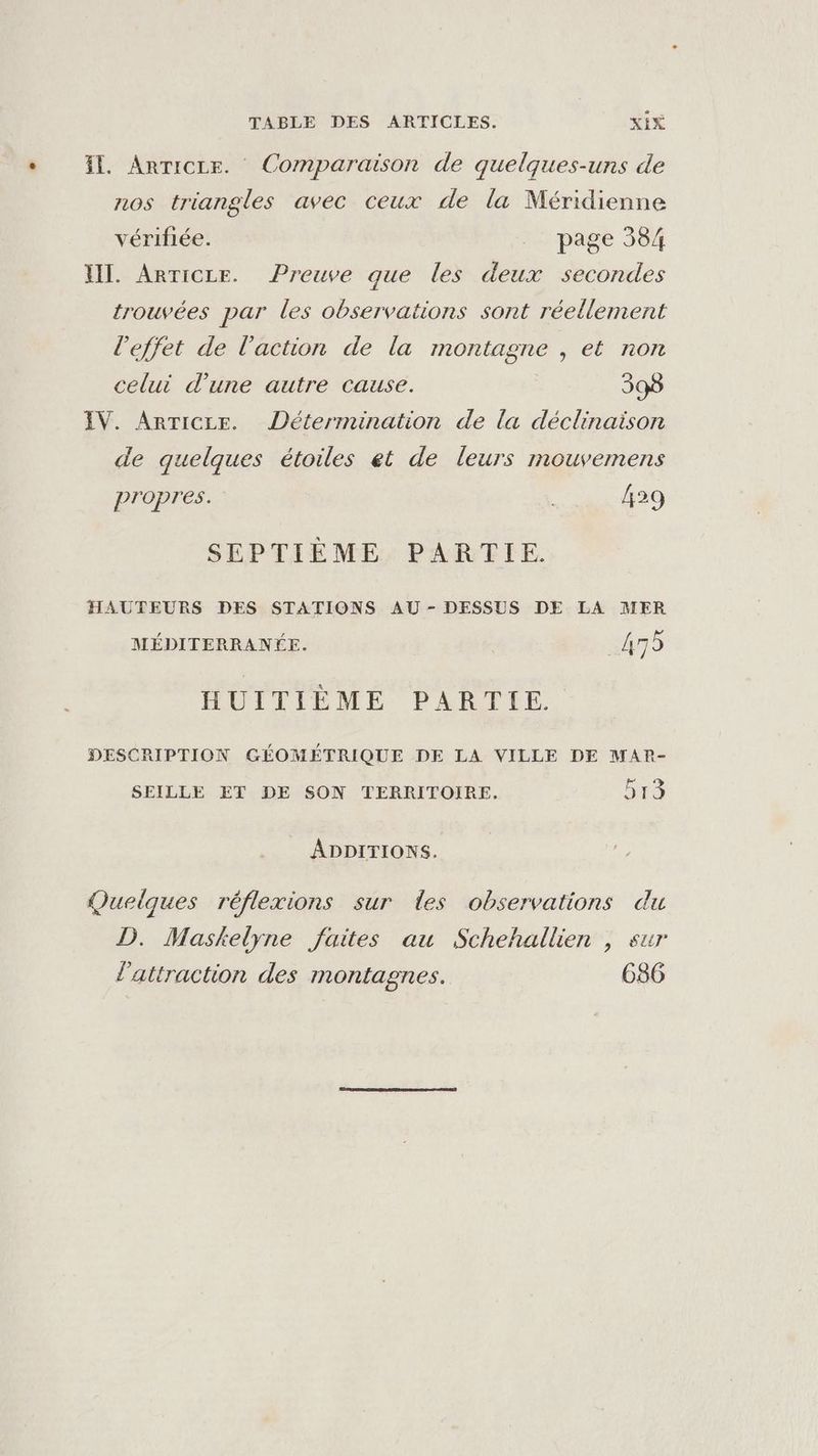 Il. Anricce. Comparaison de quelques-uns de nos triangles avec ceux de la Méridienne vérifiée. _ page 384 XII. ArTiCLE. Preuve que les deux secondes trouvées par les observations sont réellement l'effet de l'action de la montagne , et non celui d’une autre cause. 398 IV. ArTicce. Détermination de la déclinaison de quelques étoiles et de leurs mouvemens propres. 429 SEPTIÈME PARTIE. HAUTEURS DES STATIONS AU - DESSUS DE LA MER MÉDITERRANÉE. 475 HUITIÈME PARTIE DESCRIPTION GÉOMÉTRIQUE DE LA VILLE DE MAP- SEILLE ET DE SON TERRITOIRE, 513 ADDITIONS. Quelques réflexions sur les observations du D. Maskelyÿne faites au Schehallien , sur l'attraction des montagnes. 6856