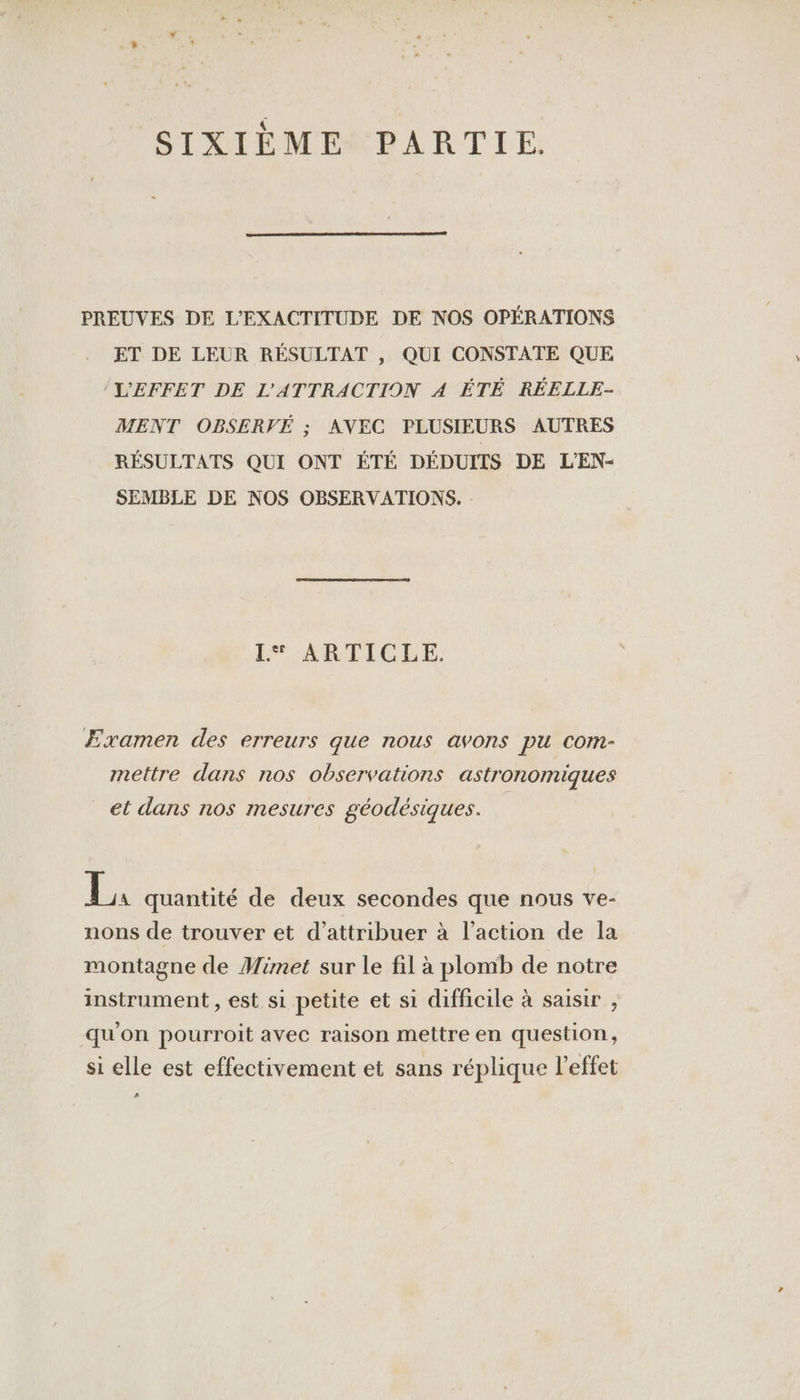 SIXIÈME PARTIE. PREUVES DE L'EXACTITUDE DE NOS OPÉRATIONS ET DE LEUR RÉSULTAT , QUI CONSTATE QUE L'EFFET DE L'ATTRACTION A ÉTÉ RÉELLE- MENT OBSERVÉ ; AVEC PLUSIEURS AUTRES RÉSULTATS QUI ONT ÉTÉ DÉDUITS DE L'EN- SEMBLE DE NOS OBSERVATIONS. I: ARTICLE. Examen des erreurs que nous avons pu com- mettre dans nos observations astronomiques _ et dans nos mesures géodésiques. P* quantité de deux secondes que nous ve- nons de trouver et d'attribuer à l’action de la montagne de Mimet sur le fil à plomb de notre instrument , est si petite et si difficile à saisir , qu'on pourroit avec raison mettre en question, si elle est effectivement et sans réplique l’effet 2.)