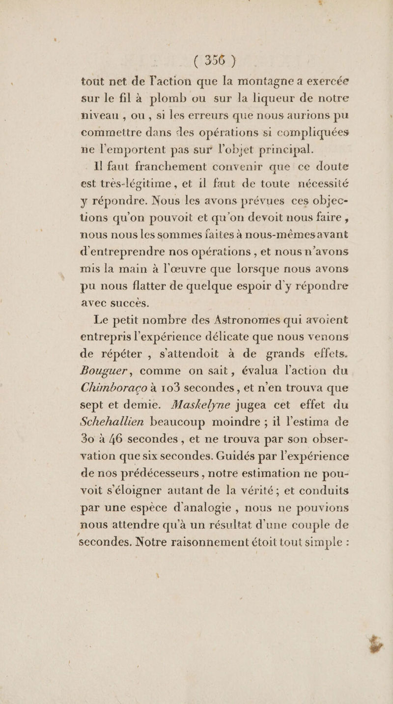 tout net de laction que la montagne a exercée sur le fil à plomb ou sur la liqueur de notre hiveau , où , si les erreurs que nous aurions pu commettre dans des opérations si compliquées ne l’'emportent pas sur l'objet principal. 1! faut franchement convenir que ce doute est tres-légitime , et 1l faut de toute nécessité y répondre. Nous les avons prévues ces objec- tions qu'on pouvoit et qu'on devoit nous faire , nous nous les sommes faites à nous-mêmesavant d'entreprendre nos opérations , et nous n'avons mis la main à l'œuvre que lorsque nous avons pu nous flatter de quelque espoir d'y répondre avec succes. Le petit nombre des Astronomies qui avoient entrepris l'expérience délicate que nous venons de répéter , s'attendoit à de grands effets. Bouguer, comme on sait, évalua l’action du Chimboraco à 103 secondes, et n'en trouva que sept et demie. Maskelyne jugea cet effet du Schehallien beaucoup moindre ; ïl l'estima de 30 à 46 secondes , et ne trouva par son obser- vation que six secondes. Guidés par l'expérience de nos prédécesseurs , notre estimation ne pou- voit s'éloigner autant de la vérité; et conduits par une espèce d'analogie , nous ne pouvions nous attendre qu'à un résultat d'une couple de secondes. Notre raisonnement étoit tout simple :