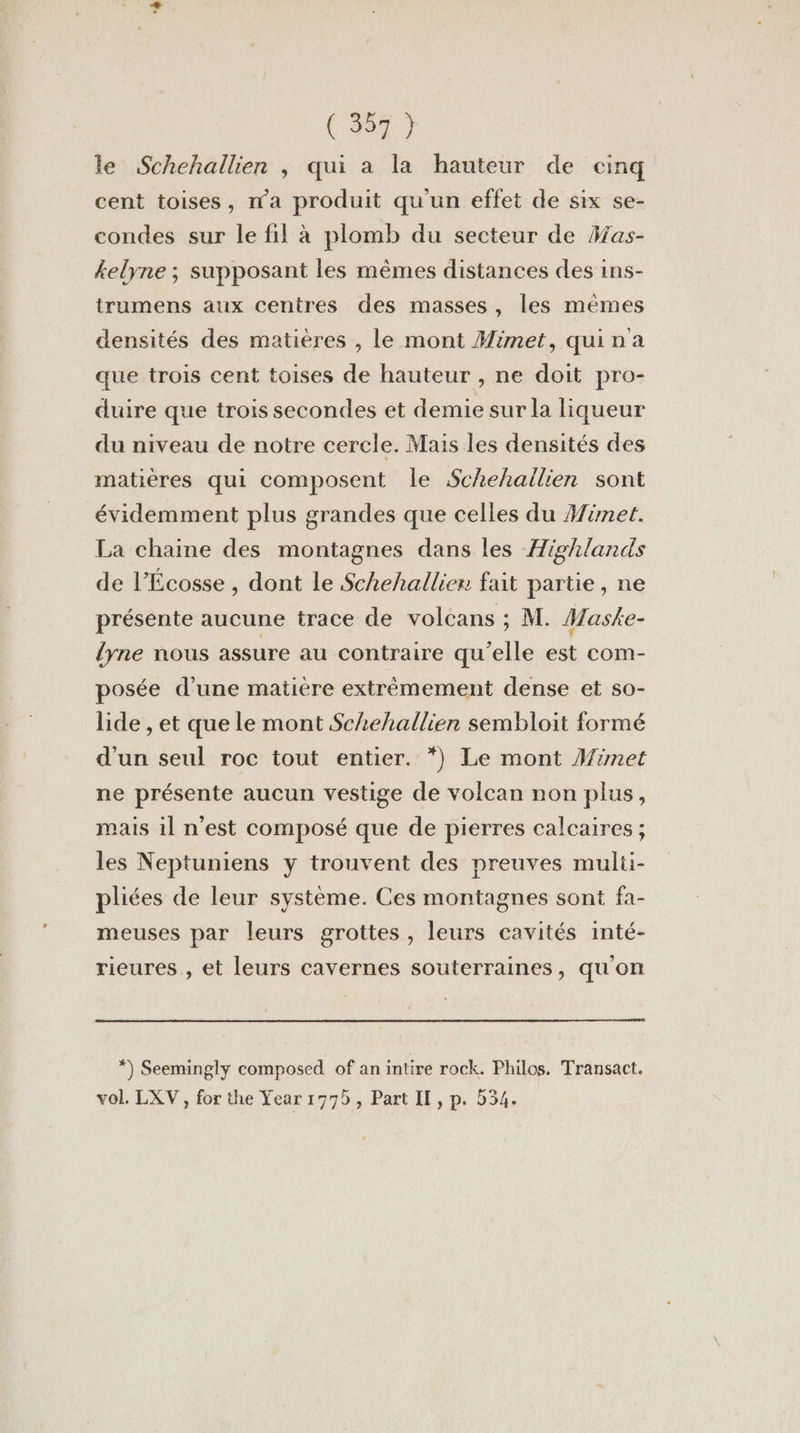 le Schehallien ; qui a la hauteur de cinq cent toises, n'a produit qu'un effet de six se- condes sur le fil à plomb du secteur de Has- kelyne ; supposant les mêmes distances des ins- trumens aux centres des masses, les mêmes densités des matières , le mont #imet, quina que trois cent toises de hauteur , ne doit pro- duire que trois secondes et demie sur la liqueur du niveau de notre cercle. Mais les densités des matières qui composent le Schehailien sont évidemment plus grandes que celles du Hinet. La chaine des montagnes dans les Highlands de l'Écosse , dont le Schehallier fait partie, ne présente aucune trace de volcans ; M. Maske- lyne nous assure au contraire qu'elle est com- posée d’une matière extrèmement dense et so- lide , et que le mont Schehallien sembloit formé d'un seul roc tout entier. *) Le mont Mimet ne présente aucun vestige de volcan non plus, mais il n'est composé que de pierres calcaires ; les Neptuniens y trouvent des preuves multi- pliées de leur système. Ces montagnes sont fa- meuses par leurs grottes, leurs cavités inté- rieures., et leurs cavernes souterraines, qu'on *) Seemingly composed of anintire rock. Philos. Transact. vol. LXV, for the Year 1775, Part II, p. 534.