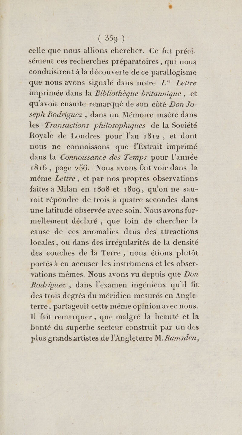 ( 39) celle que nous allions chercher. Ce fut préci- sément ces recherches préparatoires, qui nous conduisirent à la découverte de ce parallogisme que nous avons signalé dans notre 7 Lettre imprimée dans la Bibliothèque britannique , et qu'avoit ensuite remarqué de son côté Don Jo- seph Rodriguez , dans un Mémoire inséré dans tes Transactions philosophiques de la Société Royale de Londres pour l'an 1812, et dont nous ne connoissons que ÎExtrait imprimé dans la Connoissance des Temps pour l’année 1816 , page 256. Nous avons fait voir dans la même Lettre, et par nos propres observations faites à Milan en 1808 et 1809, qu'on ne sau- roit répondre de trois à quatre secondes dans une latitude observée avec soin. Nous avons for- mellement déclaré , que loin de chercher Îa cause de ces anomalies dans des attractions locales, ou dans des irrégularités de la densité des couches de la Terre , nous étions plutôt portés à en accuser les instrumens et Îles obser- vations mêmes. Nous avons vu depuis que Don Rodriguez , dans l'examen ingénieux qu'il fit des trois degrés du méridien mesurés en Angle- terre, partageoit cette même opinion avec nous. Il fait remarquer, que malgré la beauté et la bonté du superbe secteur construit par un des plus grandsariistes de l'Angleterre M. Rarmnsden,