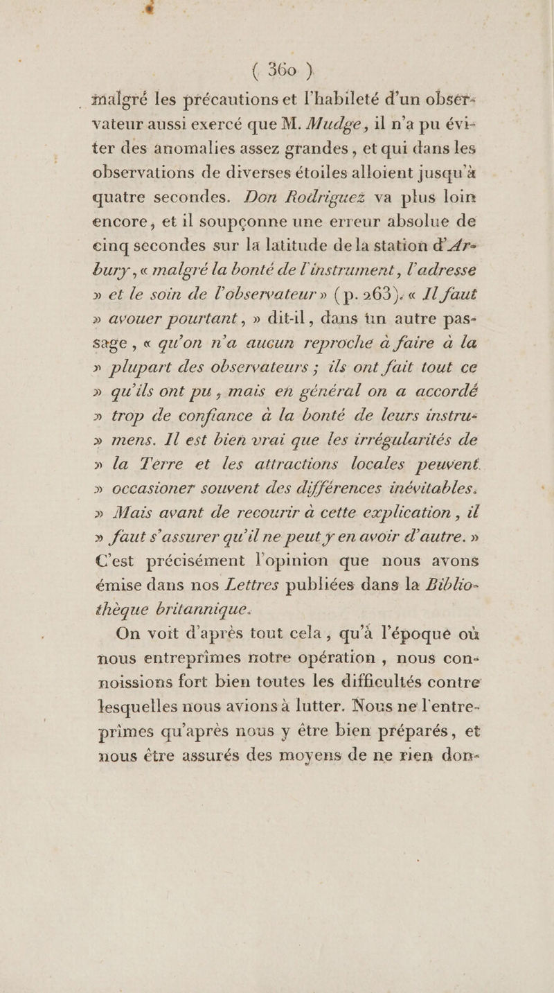 . malgré les précautions et l’habileté d’un obsér: vateur aussi exercé que M. Mudsge, 1l n'a pu évi- ter des anomalies assez grandes, et qui dans les observations de diverses étoiles alloïent jusqu'à quatre secondes. Don Rodriguez va plus loin encore, et 1l soupçonne une erreur absolue de cinq secondes sur la latitude de la station d’A4r- bury ,« malgré la bonté de l'instrument, l'adresse » et le soin de l'observateur » (p.263):« Il faut » avouer pourtant, » dit-il, dans ün autre pas- sage, « qu’on n'a aucun reproche à faire à la » plupart des observateurs ; ils ont fait tout ce » qu'ils ont pu , mais eh général on a accordé » trop de confiance à la bonté de leurs instru: » mens. Îl est bien vrai que les irrégularités de » la Terre et les attractions locales peuvent » occasioner souvent des différences inévitables. » Mais avant de recourir à cette explication , il » faut s'assurer qu'il ne peut y en avoir d'autre. » C'est précisément l'opinion que nous avons émise dans nos Lettres publiées dans la Biblio- thèque britannique. V9 On voit d’après tout cela, qu’à l'époque où nous entreprimes notre opération, nous con- noissions fort bien toutes les difficultés contre lesquelles nous avions à lutter. Nous ne l'entre- primes qu'après nous y être bien préparés, et nous être assurés des moyens de ne rien don-