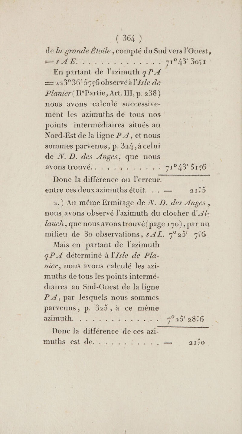 de la grande Etoile , compté du Sud vers l'Ouest, ci A NERO ALES 71943 3051 En partant de l’azimuth 9 P 4 == 223° 36 5716 observéàl’Zsle de Planier( Partie, Art. TL, p.258) nous avons caleulé successive- ment les azimuths de tous nos points intermédiaires situés au Nord-Est de la ligne P 4, et nous sommes parvenus, p. 32/,à celui de NV. D. des Anges, que nous AO LOVE... 24 ein an 71943! 5146 . Donc la différence ou l'erreur. entre ces deux azimuths étoit. . . — 21,9 2.) Au même Ermitage de . D. des Anges, nous avons observé l’azimuth du clocher d’4{- lauch , que nous avons trouvé(page 170), par un milieu de 30 observations, s4L. 7°25' 7:G Mais en partant de l'azimuth qP A déterminé à l'Zsle de Pla- nier, nous avons calculé les azi- muths de tous les points intermé- diaires au Sud-Ouest de la ligne PA, par lesquels nous sommes parvenus, p. 325, à ce même HART RÉUNIE 2520876 Donc la différence de ces azi- RUN AC CU à (CM SU à LUI 2 21:0