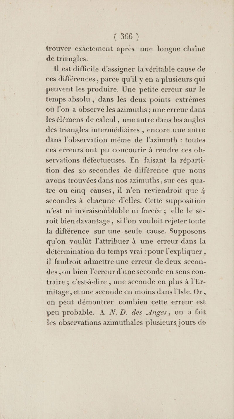 trouver exactement après une longue chaine de triangles. Il est difficile d’assigner la véritable cause de ces différences, parce qu'il y en a plusieurs qui peuvent les produire. Une petite erreur sur le temps absolu , dans les deux points extrêmes où l’on a observé les azimuths ; une erreur dans les élémens de calcul, une autre dans les angles des triangles intermédiaires , encore une autre dans l'observation même de l’azimuth : toutes ces erreurs ont pu concourir à rendre ces ob- servations défectueuses. En faisant la réparti- tion des 20 secondes de différence que nous avons trouvées dans nos azimuths, sur ces qua- tre ou cinq causes, 1l n’en reviendroit que 4 secondes à chacune d'elles. Cette supposition n’est ni invraisemblable ni forcée : elle le se- roit bien davantage, si l’on vouloit rejeter toute la différence sur une seule cause. Supposons qu'on voulüt l’attribuer à une erreur dans la détermination du temps vrai : pour l'expliquer, il faudroit admettre une erreur de deux secon- des ,ou bien l'erreur d'une seconde en sens con- traire ; c'est-à-dire , une seconde en plus à l'Er- mitage, et une seconde en moins dans l'Isle. Or, on peut démontrer combien cette erreur est peu probable. À W. D. des Anges, on à fait les observations azimuthales plusieurs jours de