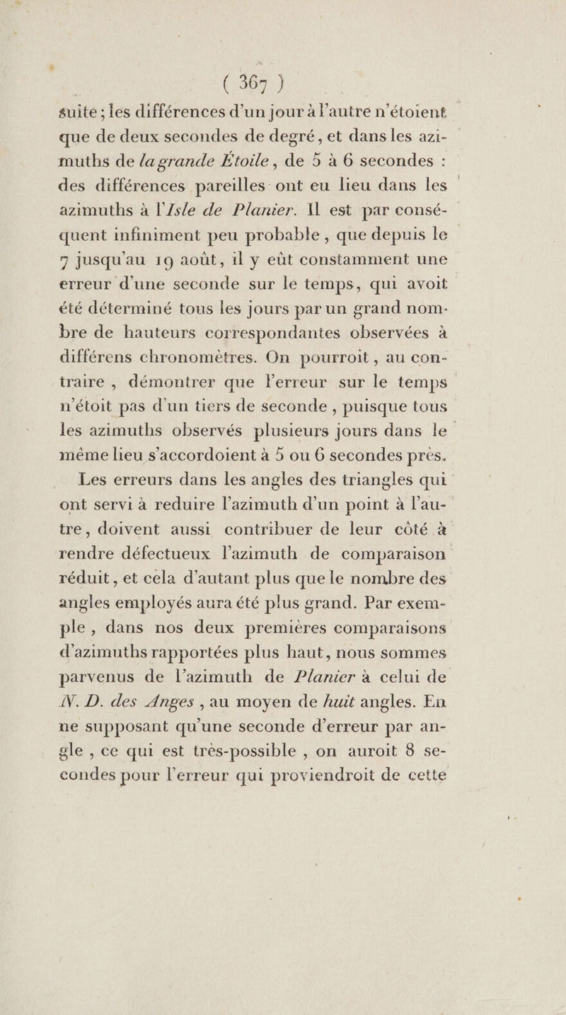 suite ; les différences d’un jour à l’autre n’étoient que de deux secondes de degré, et dans les azi- muthbs de la grande Étoile, de 5 à 6 secondes : des différences pareilles ont eu lieu dans les | azimuths à l'/Zsle de Planier. 1 est par consé- quent infiniment peu probable, que depuis le | 7 jusqu'au 19 août, il y eût constamment une erreur d'une seconde sur le temps, qui avoit été déterminé tous les jours par un grand nom- bre de hauteurs correspondantes observées à différens chronomètres. On pourroit, au con- traire , démontrer que lerreur sur le temps n'étoit pas d'un tiers de seconde , puisque tous les azimuths observés plusieurs jours dans le” même lieu s'accordoient à 5 ou 6 secondes pres, Les erreurs dans les angles des triangles qui ont servi à reduire l’azimuth d’un point à l’au- tre, doivent aussi contribuer de leur côté à rendre défectueux l’azimuth de comparaison réduit , et cela d'autant plus que le nombre des angles employés aura été plus grand. Par exem- ple, dans nos deux premières comparaisons d'azimuths rapportées plus haut, nous sommes parvenus de l’azimuth de ?lanier à celui de NN. D. des Anges , au moyen de huit angles. En ne supposant qu'une seconde d’erreur par an- gle , ce qui est très-possible , on auroit 8 se- condes pour l'erreur qui proviendroit de cette